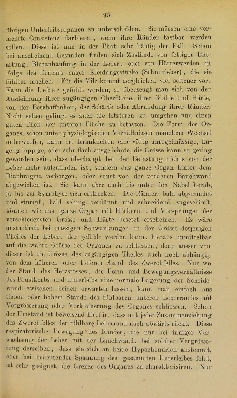 übrigen Unterleibsorgauen zu unterscheiden. Sie müssen eine ver- mehrte Consistenz darbieten, Avenn ihre Ränder tastbar werden sollen. Diess ist nun in der That sehr häufig der Fall. Schon bei anscheinend Gesunden finden sich Zustände von fettiger Ent- artung, Blutanhäufung in der Leber, oder von Härterwerden in Folge des Druckes enger Kleidungsstücke (Schuürleber), die sie fühlbar machen. Für die Milz kommt dergleichen viel seltener vor. Kanu die Leber gefühlt werden, so überzeugt man sich von der Ausdehnung ihrer zugängigen Oberfläche, ihrer Glätte und Härte, von der Beschaffenheit, der Schärfe oder Abrundung ihrer Ränder. Nicht selten gelingt es auch die letzteren zu umgehen und einen guten Theil der unteren Fläche zu betasten. Die Form des Or- ganes, schon unter physiologischen Verhältnissen manchem Wechsel unterworfen, kann bei Krankheiten eine völlig unregelmässige, ku- gelig lappige, oder sehr flach ausgedehnte, die Grösse kann so gering geworden sein, dass überhaupt bei der Betastung nichts von der Leber mehr aufzufinden ist, sondern das ganze Organ hinter dem Diaphragma verborgen, oder sonst von der vorderen Bauchwaud abgewichen ist. Sie kann aber auch bis unter den Nabel herab, ja bis zur Symphyse sich erstrecken. Die Ränder, bald abgerundet und stumpf, bald sehnig verdünnt und schneidend zugeschärft, können wie das ganze Organ mit Höckern und Vorsprüngen der verschiedensten Grösse und Härte besetzt erscheinen. Es wäre unstatthaft bei mässigen Schwankungen in der Grösse desjenigen Theiles der Leber, der gefühlt werden kann, hieraus unmittelbar auf die wahre Grösse des Organes zu schliesseu, denn ausser von dieser ist die Grösse des zugäumo-eu Theiles auch noch abhängig von dem höheren oder tieferen Stand des Zwerchfelles. Nur wo der Stand des Herzstosses, die Form und Bewegungsverhältnisse des Brustkorbs und Unterleibs eine normale Lagerung der Scheide- wand zwischen beiden erwarten lassen, kann man einfach aus tiefem oder hohem Stande des fühlbaren unteren Leberraudes auf Vergrösserung oder Verkleinerung des Organes schliesseu. Schon der Umstand ist beweisend hierfür, dass mit jeder Zusammenziehung des Zwerchfelles der fühlbare Leberraud nach abwärts rückt. Diese respiratorisc-he Bewegung'‘des Randes, die nur bei inniger Ver- wachsung der Leber mit der Bauchwand, bei solcher Vergrösse- rung derselben , dass sie sich au beide Hypochondrien austemmt, oder bei bedeutender Spannung des gesammten Unterleibes fehlt, ist sehr geeignet, die Grenze des Organes zu charakterisiren. Nur