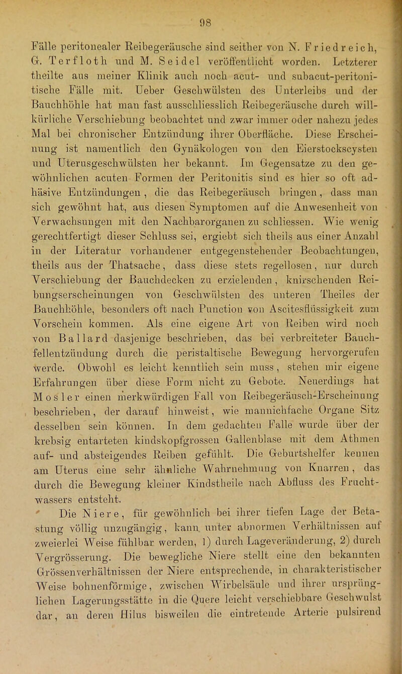 Fälle peritonealer Reibegeräusclie sind seither von N. F r i c d r e i c h, Gr. Torfloth und M. Seidel veröffentlicht worden. Letzterer theilte aus meiner Klinik auch noch acut- und subacut-peritoni- tische Fälle mit. lieber Geschwülsten des Unterleibs und der Bauchhöhle hat man fast ausschliesslich Reibegeräusche durch will- kürliche Verschiebung beobachtet und zwar immer oder nahezu jedes Mal bei chronischer Entzündung ihrer Oberfläche. Diese Erschei- nung ist uameutlich den Gynäkologen von den Eierstockscysten und Uterusgeschwülsteu her bekannt. Im Gegensätze zu den ge- wöhnlichen acuten Formen der Peritonitis sind es hier so oft ad- häsive Eutzündungen, die das Reibegeräusch bringen, dass man sich gewöhnt hat, aus diesen Symptomen auf die Anwesenheit von Verwachsungen mit den Nachbarorgauen zu schliessen. Wie wenig gerechtfertigt dieser Schluss sei, ergiebt sich theils aus einer Anzahl in der Literatur vorhandener entgegenstehender Beobachtungen, theils aus der Thatsache, dass diese stets regellosen, nur durch Verschiebung der ßauchdeckeu zu erzielenden, knirscheuden Rci- bungserscheinungen von Geschwülsten des unteren Theiles der Bauchhöhle, besonders oft nach Function von Ascitesflüssigkeit zum Vorschein kommen. Als eine eigene Art von Reiben wird noch von Ballard dasjenige beschrieben, das bei verbreiteter Bauch- fellentzündung durch die pei’istaltische Bewegung hervorgerufen ^ werde. Obwohl es leicht kenntlich sein muss , steheu mir eigene Erfahrungen über diese Form nicht zu Gebote. Neuei’diugs hat r Mos 1er einen merkwürdigen Fall von Reibegeräusch-Erscheiunug beschrieben, der darauf hinweist, wie manuichfache Organe Sitz desselben sein können. In dem gedachten Palle wurde über der krebsig entarteten kindskopfgrosseu Gallenblase mit dem Athmen ' auf- und absteigendes Reiben gefühlt. Die Geburtshelfer kennen am üterns eine sehr ähnliche Wahrnehmung vou Knarren , das durch die Bewegung kleiner Kindstheile nach Abfluss des hrucht- wassers entsteht. i ' Die Niere, für gewöhnlich bei ihrer tiefen Lage der Beta- | stung völlig unzugängig, kann, unter abnormen Verhältnissen auf zweierlei Weise fühlbar werden, l) durch Lageveränderung, 2) durch > Vei’o’rösseruny'. Die bewegliche Niere stellt eine den bekannten J Grössenverhältnissen der Niere entsprechende, in charakteristischer Weise bohuenförmige, zwischen Wirbelsäule und ihrer ursprüng- | liehen Lagerungsstätte in die Quere leicht verschiebbare Geschwulst | dar, an deren Hilus bisweilen die eintretendo Arterie pulsireud