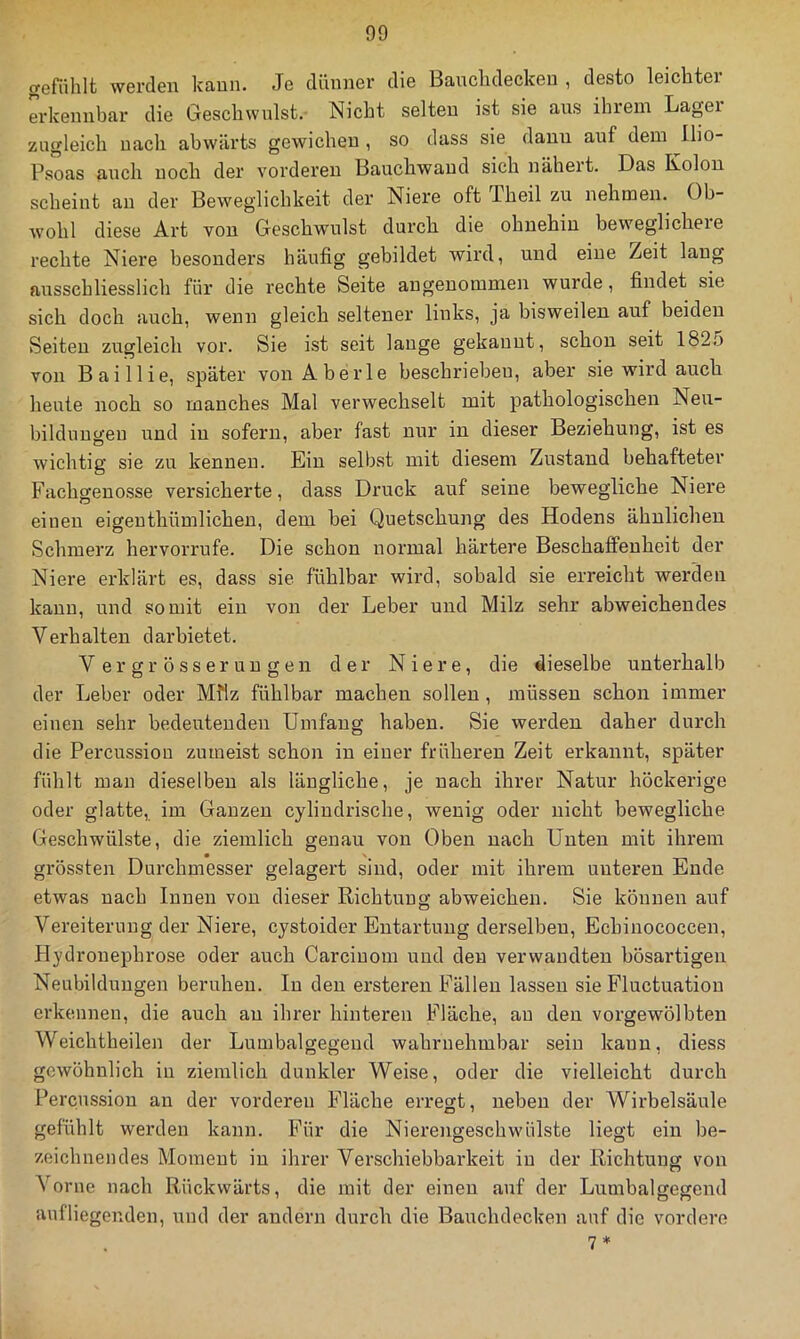 gefiihlt werden kann. Je dünner die Banchdeckeu , desto leichter erkennbar die Geschwulst. Nicht selten ist sie ans ihrem Lager zugleich nacli abwärts gewichen , so dass sie daun auf dem llio- Psoas auch noch der vorderen Bauchwaud sich nähert. Das Kolon scheint au der Beweglichkeit der Niere oft Theil zu nehmen. Ob- wohl diese Art von Geschwulst durch die ohnehin beweglichere rechte Niere besonders häufig gebildet wird, und eine Zeit lang arrsschliesslich für die rechte Seite angenommeir wurde, firrdet sie sich doch auch, wenn gleich seltener links, ja bisweilen auf beiden Seiten zugleich vor. Sie ist seit lauge gekannt, schon seit 182.5 vorr Baillie, später vorr Aberle beschrieben, aber sie wird auch herrte rroch so manches Mal verwechselt mit pathologischerr Neu- bildungen und in sofern, aber fast nur in dieser Beziehung, ist es wichtig sie zu kennen. Ein selbst mit diesem Zustand behafteter Fachgenosse versicherte, dass Druck auf seine bewegliche Niere einen eigenthümlicherr, dem bei Quetschung des Hodens ähnlichen Schmerz hervorrufe. Die schon normal härtere Beschaffenheit der Niere erklärt es, dass sie fühlbar wird, sobald sie erreicht werden kann, und somit ein von der Leber und Milz sehr abweichendes Verhalten darbietet. Vergrösseruugen der Niere, die dieselbe unterhalb der Leber oder Mflz fühlbar machen sollen, müssen schon immer einen sehr bedeutenden Umfang haben. Sie werden daher durch die Percussion zumeist schon in einer früheren Zeit erkannt, später fühlt man dieselben als längliche, je nach ihrer Natur höckerige oder glatte, im Ganzen cylindrische, wenig oder nicht bewegliche Geschwülste, die ziemlich genau von Oben nach Unten mit ihrem grössten Durchmesser gelagert sind, oder mit ihrem unteren Ende etwas nach Innen von dieser Richtung abweichen. Sie können auf Vereiterung der Niere, cystoider Entartung derselben, Echinococcen, Hydronephrose oder auch Carciuom und den verwandten bösartigen Neubildungen beruhen. In den ersteren Fällen lassen sie Fluctuation erkennen, die auch au ihrer hinteren Fläche, au den vorgewölbteu Weichtheilen der Lumbalgegeud wahrnehmbar sein kann, diess gewöhnlich iii ziemlich dunkler Weise, oder die vielleicht durch Percussion an der vorderen Fläche erregt, neben der Wirbelsäule gefühlt werden kann. Für die Nierengeschwülste liegt ein be- zeichnendes Moment in ihrer Verschiebbarkeit in der Richtung von \orne nach Rückwärts, die mit der einen auf der Lumbalgegend aufliegenden, und der andern durch die Bauchdecken auf die vordere 7*