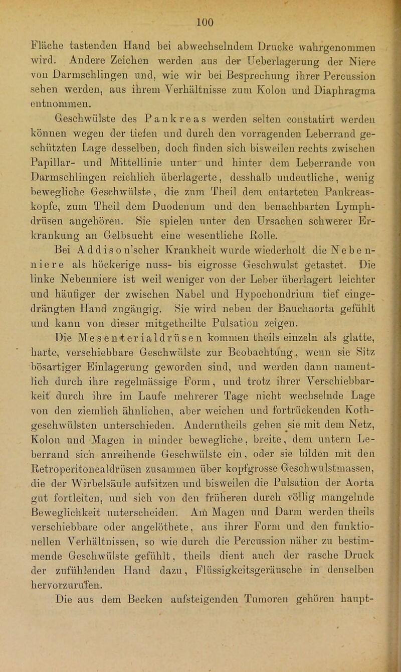 lläclie tastenden Hand bei abwechselndem Drucke wahrgenommen wird. Andere Zeichen werden aus der Ueberlageruug der Niere von Darmschlingen und, wie wir bei Besprechung ihrer Percussion sehen werden, aus ihrem Verhältnisse zum Kolon und Diaphragma entnommen. Geschwülste des Pankreas werden selten constatirt werden können wegeu der tiefen und durch den vorragenden Leberraud ge- schützten Lage desselben, doch finden sich bisweilen rechts zwischen Papillar- und Mittellinie iTiiter und hinter dem Leberrande von Darmschlingen reichlich überlagerte, desshalb undeutliche, wenig bewegliche Geschwülste, die zum Theil dem entarteten Pankreas- kopfe, zum Theil dem Duodenum und den benachbarten Lymph- drüsen angeboren. Sie spielen unter den Ursachen schwerer Er- krankung an Gelbsucht eine wesentliche Eolle. Bei A d d i s 0 n’scher Krankheit wurde wiederholt die N e b e n- niere als höckerige miss- bis eigrosse Geschwulst getastet. Die linke Nebenniere ist weil weniger von der Leber überlagert leichter und häufiger der zwischen Nabel und Hypochondrium tief einge- drängten Hand zugängig. Sie wird neben der Bauchaorta gefühlt und kann von dieser mitgetheilte Pulsation zeigen. Die Mesenterialdrüsen kommen theils einzeln als glatte, harte, verschiebbare Geschwülste zur Beobachtung, wenn sie Sitz bösartiger Einlagerung geworden sind, und werden daun nament- lich durch ihre regelmässige Form, und trotz ihrer Verschiebbar- keit durch ihre im Laufe mehrerer Tage nicht wechselnde Lage von den ziemlich ähnlichen, aber weichen und fortrückeudeu Kofh- geschwülsten unterschieden. Auderntheils gehen ^sie mit dem Netz, Kolon und Magen in minder bewegliche, breite, dem untern Le- berraud sich anreihende Geschwülste ein, oder sie bilden mit den Retroperitouealdrüseu zusammen über kopfgrosse Geschwulstmassen, die der Wirbelsäule aufsitzen und bisweilen die Pulsation der Aorta gut fortleiten, und sich von den früheren durch völlig mangelnde Beweglichkeit unterscheiden. Am Magen und Darm werden theils verschiebbare oder angelöthete, aus ihrer Form und den funktio- nellen Verhältnissen, so wie durch die Percussion näher zu bestim- mende Geschwülste gefühlt, theils dient auch der rasche Druck der zufühlenden Hand dazu, Flüssigkeitsgeräusche in denselben hervorzuruTen. Die aus dem Becken aufsteigenden Tumoren gehören haupt-