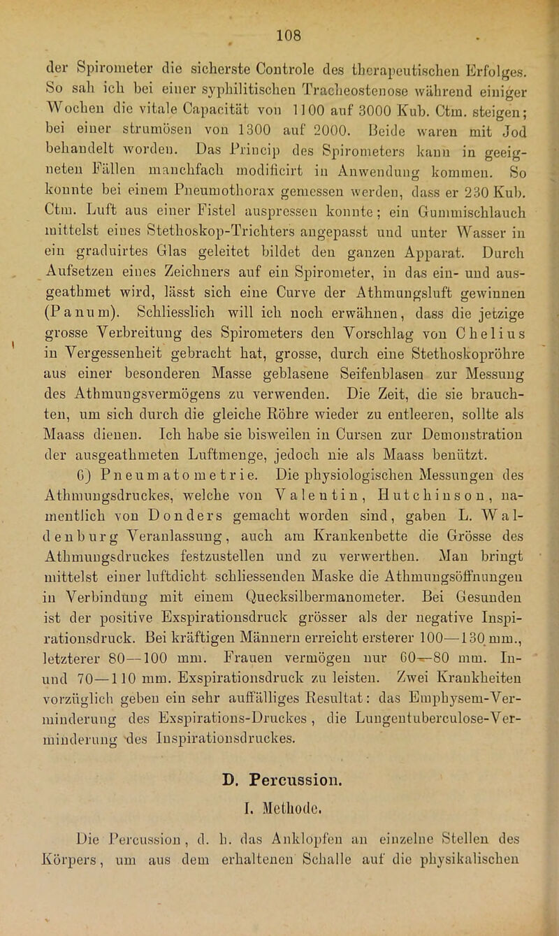 der Spirometer die sicherste Coiitrole des therapeutischen Erfolges, So sah ich bei einer syphilitischen Tracheostenose während einiger A'Vochen die vitale Capacität von 1100 auf 3000 Kuh. Ctm. steigen; bei einer strumösen von 1300 auf 2000. Beide waren mit Jod behandelt Avorden. Das Princip des Spirometers kann in geeig- neten hallen manchfaeh rnodilicirt in Anwendung kommen. So konnte bei einem Pneumothorax gemessen werden, dass er 230 Kuh, Ctm, Luft aus einer Fistel auspressen konnte; ein Gummischlauch mittelst eines Stethoskop-Trichters augepasst und unter Wasser in ein graduirtes Glas geleitet bildet den ganzen Apparat. Durch Aufsetzen eines Zeichnei'S auf ein Spirometer, in das ein- und aus- geathmet wird, lässt sich eine Curve der Athmungsluft geAvinnen (Panum). Schliesslich will ich noch erwähnen, dass die jetzige grosse Verbreitung des Spirometers den Vorschlag von Chelius in Vergessenheit gebracht hat, grosse, durch eine Stethoskopröhre aus einer besonderen Masse geblasene Seifenblasen zur Messung des Athmungsvermögens zu verwenden. Die Zeit, die sie brauch- ten, um sich durch die gleiche Röhre wieder zu entleeren, sollte als Maass dienen. Ich habe sie bisweilen in Cursen zur Demonstration der ausgeathmeten Luftinenge, jedoch nie als Maass benützt. G) P n e u m a 10 m e t r i e. Die physiologischen Messungen des Athmungsdruckes, welche von Valentin, Hutchinson, na- mentlich von Donders gemacht worden sind, gaben L. Wal- denburg Veranlassung, auch am Krankenbette die Grösse des Athmungsdruckes festzustellen und zu verAverthen, Mau bringt mittelst einer luftdicht schliessenden Maske die AthmuugsölFnaugeu in Verbindung mit einem Quecksilbermanometer. Bei Gesunden ist der positive Exspiratiousdruck grösser als der negative Inspi- rationsdruck. Bei kräftigen Männern erreicht ersterer 100—130.mm., letzterer 80—100 mm. Frauen vermögen nur 60—80 mm. lu- und 70—110 mm. Exspirationsdruck zu leisten. Zwei Krankheiten vorzüglich geben ein sehr auffälliges Resultat: das Emphysem-Ver- minderung des Exspirations-Druckes , die Lungeutuberculose-Ver- minderung -des Inspiratiousdruckes. D. Percussion. I. Methode. Die Percussion, d. h. das Anklopfen an einzelne Stellen des Körpers, um aus dem erhaltenen Schalle auf die physikalischen