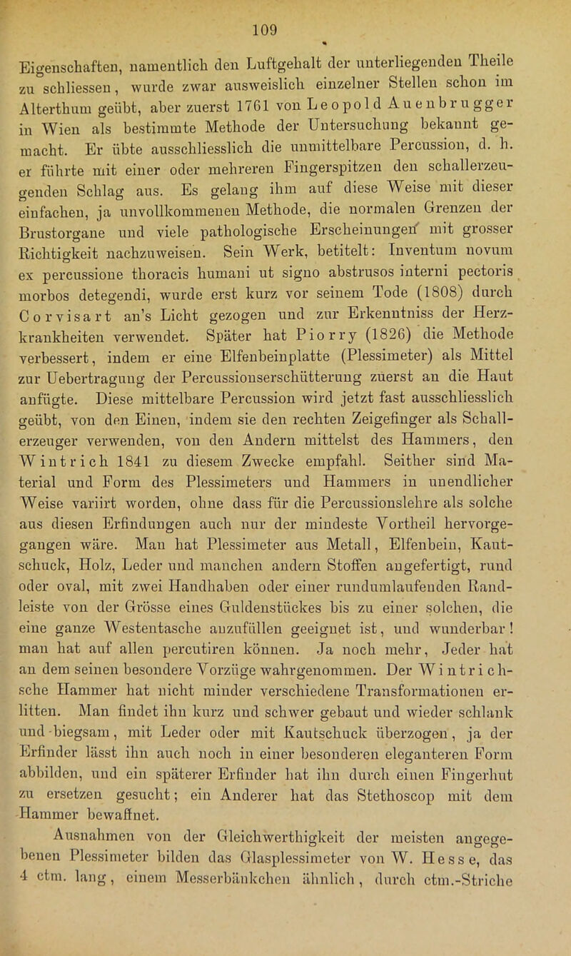 Eigenschaften, namentlich den Luftgehalt der unterliegenden Theile zu schliesseu, wurde zwar ausweislich einzelner Stellen schon im Alterthum geübt, aber zuerst 1761 von Leopold Auenbiugger in Wien als bestimmte Methode der Untersuchung bekannt ge- macht. Er übte ausschliesslich die unmittelbare Percussion, d. h. er führte mit einer oder mehreren Fingerspitzen den schallerzeu- genden Schlag aus. Es gelang ihm auf diese W^eise mit dieser einfachen, ja unvollkommenen Methode, die normalen Grenzen der Brustorgane und viele pathologische Erscheinungen' mit grosser Richtigkeit nachzuweisen. Sein Werk, betitelt: Inventum uovum ex percussione thoracis humaui ut signo abstrusos interni pectoris morbos detegendi, wurde erst kurz vor seinem Tode (1808) durch Corvisart an’s Licht gezogen und zur Erkenutniss der Herz- krankheiten verwendet. Später hat Piorry (1826) die Methode verbessert, indem er eine Elfenbeinplatte (Plessimeter) als Mittel zur Uebertragung der Percussiouserschütteruug zuerst an die Haut aufügte. Diese mittelbare Percussion wird jetzt fast ausschliesslich geübt, von den Einen, indem sie den rechten Zeigefinger als Schall- erzeuger verwenden, von den Andern mittelst des Hammers, den Wintrich 1841 zu diesem Zwecke empfahl. Seither sind Ma- terial und Form des Plessimeters und Hammers in unendlicher Weise variirt worden, ohne dass für die Percussionslehre als solche aus diesen Erfindungen auch nur der mindeste Vortheil hervorge- gangen wäre. Man hat Plessimeter aus Metall, Elfenbein, Kant- schuck, Holz, Leder und manchen andern Stoffen augefertigt, rund oder oval, mit zwei Handhaben oder einer rundumlaufenden Rand- leiste von der Grösse eines Guldenstückes bis zu einer solchen, die eine ganze Westentasche auzufüllen geeignet ist, und wunderbar! man hat auf allen percutiren können. Ja noch mehr. Jeder hat an dem seinen besondere Vorzüge wahr genommen. Der Wintrich- sche Hammer hat nicht minder verschiedene Transformationen er- litten. Man findet ihn kurz und schwer gebaut und wieder schlank und biegsam, mit Leder oder mit Kautschuck überzogen, ja der Erfinder lässt ihn auch noch in einer besonderen eleganteren Form abbilden, und ein späterer Erfinder hat ihn durch eiiien Fiugerhut zu ersetzen gesucht; ein Anderer hat das Stethoscop mit dem Hammer bewaffnet. Ausnahmen von der Gleichwerthiffkeit der meisten anseore- benen Plessimeter bilden das Glasplessimeter von W. Hesse, das 4 ctrn. lang, einem Messerbänkchen ähnlich, durch ctm.-Striche