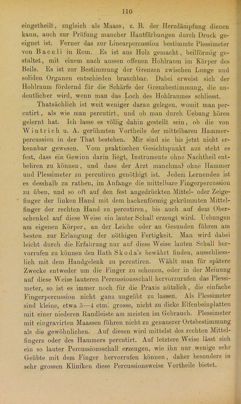 eingetlieilt, zugleich als Maass, z. B. der Herzdämpfung dienen kann, auch zur Prüfung mancher Hautfärbungen durch Druck ge- eignet ist. Ferner das zur Linearpercussion bestimmte Plessimeter von Baceli in Born. Es ist aus Holz gemacht, beilförmig ge- staltet, mit einem nach aussen offenen Hohlraum im Körper des Beils. Es ist zur Bestimmung der Grenzen zwischen Lunge und soliden Organen entschieden brauchbar. Dabei erweist sich der Hohlraum fördernd für die Schärfe der Grenzbestimmung, die un- deutlicher wird, wenn man das Loch des Hohlraumes schliesst. / Thatsäehlich ist weit weniger daran gelegen, womit man per- cutirt, als wie man percutirt, und ob man durch üebung hören gelernt hat. Ich lasse es völlig dahin gestellt sein, ob die von Wintrich u. A. gerühmten Vortheile der mittelbaren Hammer- percussion in der That bestehen. Mir sind sie bis jetzt nicht er- kennbar gewesen. Vom praktischen Gesichtspunkt aus steht es fest, dass ein Gewinn darin liögt, Instrumente ohne Nachtheil ent- behren zu können, und dass der Arzt manchmal ohne Hammer und Plessimeter zu percutiren geuöthigt ist. Jedem Lernenden ist es desshalb zu ratheu, im Anfänge die mittelbare Fingerpercus.siou zu üben, und so oft auf den fest angedrückten Mittel- oder Zeige- finger der linken Hand mit dem hackeuförmig gekrümmten Mittel- finger der rechten Hand zu percutiren, bis auch auf dem Ober- schenkel auf diese Weise ein lauter Schall erzeugt wird. Uebungen am eigenen Körper, an der Leiche oder au Gesunden führen am besten zur Erlangung der nöthigen Fertigkeit. Mau wird dabei leicht durch die Erfahrung nur auf diese Weise lauten Schall her- vorrufen zu können den Rath Skoda’s bewährt finden, ausschliess- lich mit dem Handgelenk zu percutiren. Wählt mau für spätere Zwecke entweder um die Finger zu schonen, oder in der Meinung auf diese Weise lauteren Percussiousschall hervorzurufeu das Plessi- meter, so ist es immer noch für die Praxis nützlich, die einfache Fingerpercussion nicht ganz ungeübt zu lassen. Als Plessimeter sind kleine, etwa 3—4 ctm. grosse, nicht zu dicke Elfenbeiuplatteu mit einer niederen Randleiste am meisten im Gebrauch. Plessimeter mit eingravirten Maassen führen nicht zu genauerer Ortsbestimmung als die gewöhnlichen. Auf diesen wird mittelst des rechten Mittel- fingers oder des Hammers percutirt. Auf letztere Weise lässt sich ein so lauter Percussionsschall erzeugen, wie ihn nur wenige sehr Geübte mit dem Finger hervorrufen können, daher besonders in sehr grossen Kliniken diese Percussionsweise Vortheile bietet.