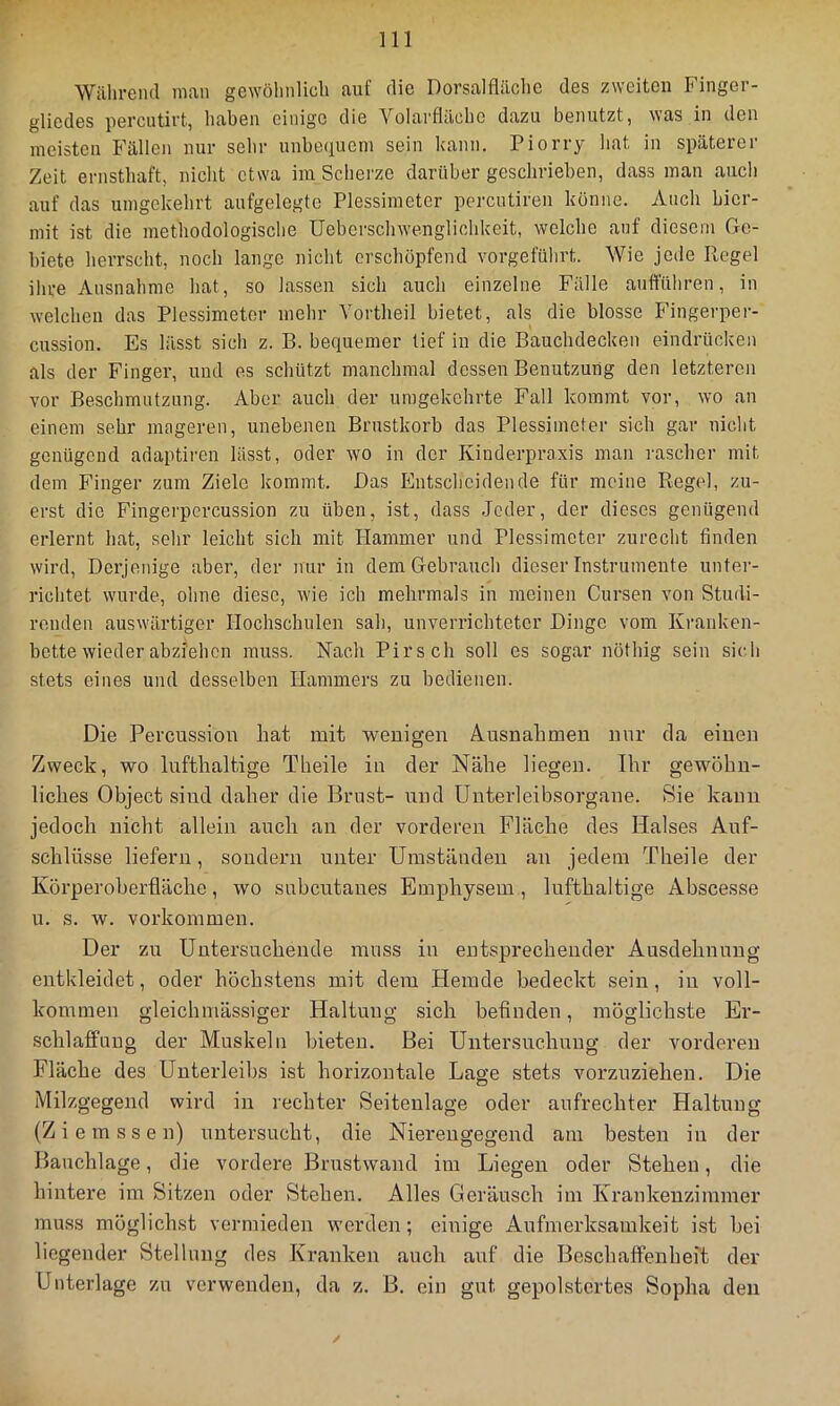 Während man gewölinlicli auf die Dorsalfläche des zweiten Finger- gliedes percutirt, haben einige die Yolarflächc dazu benutzt, was in den meisten Fällen nur sein- unbequem sein kann. Piorry liat in späterer Zeit ernsthaft, nicht etwa im Scherze darüber geschrieben, dass mau auch auf das umgekehrt aufgelegte Plessimeter pcrcutiren könne. Auch hier- mit ist die methodologische Uebcrschwenglichkeit, welche auf diesem Ge- biete herrscht, noch lange nicht erschöpfend vorgeführt. Wie jede Regel ihre Ausnahme hat, so lassen sich auch einzelne Fälle auffilliren, in welchen das Plessimeter mehr Vortheil bietet, als die blosse Fingerper- cussion. Es lässt sich z. B. bequemer lief in die Bauchdecken eindrücken als der Finger, und es schützt manchmal dessen Benutzung den letzteren vor Beschmutzung. Aber auch der umgekehrte Fall kommt vor, wo an einem sehr mageren, unebenen Brustkorb das Plessimeter sich gar nicht genügend adaptiren lässt, oder wo in der Kinderpraxis man i’ascher mit dem Finger zum Ziele kommt. Bas Entscheidende für meine Regel, zu- erst die Fingei'pcrcussion zu üben, ist, dass Jeder, der dieses genügend erlernt hat, sehr leicht sich mit Hammer und Plessimeter zurecht finden wird. Derjenige aber, der nur in dem Gebrauch dieser Instrumente unter- richtet wurde, ohne diese, wie ich mehrmals in meinen Cursen von Studi- renden auswärtiger Hochschulen sah, unverrichteter Dinge vom Kranken- bette wieder abziehen muss. Nach Pirsch soll es sogar nöthig sein sich stets eines und desselben Hammers zu bedienen. Die Percussion hat mit wenigen Ausnahmen nur da einen Zweck, wo lufthaltige Theile in der Nähe liegen. Ihr gewöhn- liches Object sind daher die Brust- und ünterleibsorgane. Sie kann jedoch nicht allein auch au der vorderen Fläche des Halses Auf- schlüsse liefern, sondern unter Umständen an jedem Theile der Körperoberflächo, wo subcutaues Emphysem , lufthaltige Abscesse u. s. w. Vorkommen. Der zu Untersuchende muss in entsprechender Ausdehnung entkleidet, oder höchstens mit dem Hemde bedeckt sein, in voll- kommen gleichmässiger Haltung sich befinden, möglichste Er- schlaffung der Muskeln bieten. Bei Untersuchung der vorderen Fläche des Unterleibs ist horizontale Lage stets vorzuziehen. Die Milzgegend wird in rechter Seitenlage oder aufrechter Haltung (Z i e m s s e n) untersucht, die Nierengegend am besten in der Bauchlage, die vordere Brustwand im Liegen oder Stehen, die hintere im Sitzen oder Stehen. Alles Geräusch im Krankenzimmer muss möglichst vermieden w’crden; einige Aufmerksamkeit ist bei liegender Stellung des Kranken auch auf die Beschaffenheit der Unterlage zu verwenden, da z. B. ein gut. gepolstertes Sopha den