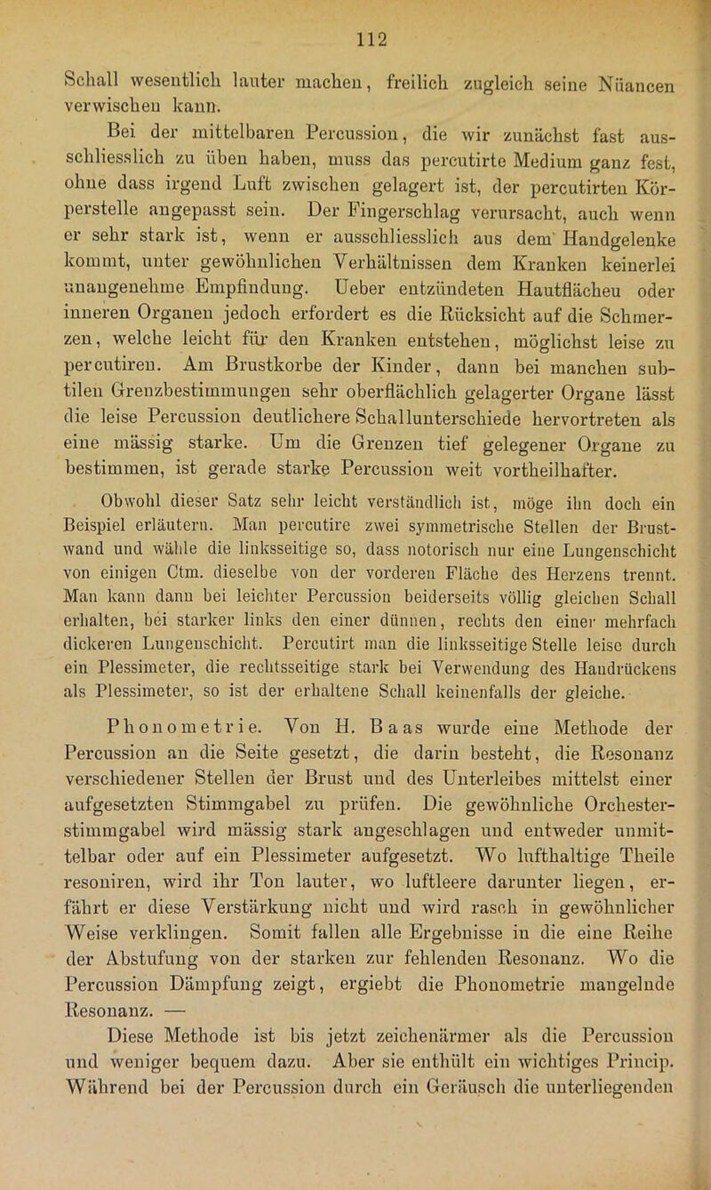 Schall wesentlich lauter machen, freilich zugleich seine Nuancen verwischen kann. Bei der mittelbaren Percussion, die wir zunächst fast aus- schliesslich zu üben haben, muss das percutirte Medium ganz fest, ohne dass irgend Luft zwischen gelagert ist, der percutirteu Kor- perstelle angepasst sein. Der Fingerschlag verursacht, auch wenn er sehr stark ist, wenn er ausschliesslich aus dem'Handgelenke kommt, unter gewöhnlichen Verhältnissen dem Kranken keinerlei ’unangeuehme Empfindung, üeber entzündeten Hautflächeu oder inneren Organen jedoch erfordert es die Rücksicht auf die Schmer- zen, welche leicht für den Kranken entstehen, möglichst leise zu percutireu. Am Brustkörbe der Kinder, dann bei manchen sub- tilen Grenzbestimmungeu sehr oberflächlich gelagerter Organe lässt die leise Percussion deutlichere Schallunterschiede hervortreten als eine mässig starke. Um die Grenzen tief gelegener Organe zu bestimmen, ist gerade starke Percussion weit vortheilhafter. Obwohl dieser Satz sehr leicht verständlich ist, möge ihn doch ein Beispiel erläutern. Man percutire zwei symmetrische Stellen der Brust- wand und wähle die linksseitige so, dass notorisch nur eine Lungenschicht von einigen Ctm. dieselbe von der vorderen Fläche des Herzens trennt. Man kann dann bei leichter Percussion beiderseits völlig gleichen Schall erhalten, bei starker links den einer dünnen, rechts den einer mehrfach dickeren Lungeuschicht. Percutirt man die linksseitige Stelle leise durch ein Plessimeter, die rechtsseitige stark bei Verwendung des Handrückens als Plessimeter, so ist der erhaltene Schall keinenfalls der gleiche. Phouometrie. Von H. Baas wurde eine Methode der Percussion an die Seite gesetzt, die darin besteht, die Resouaiiz verschiedener Stellen der Brust uud des Unterleibes mittelst einer aufgesetzten Stimmgabel zu prüfen. Die gewöhnliche Orchester- stimmgabel wird mässig stark angeschlagen und entweder unmit- telbar oder auf ein Plessimeter aufgesetzt. Wo hifthaltige Theile resoniren, wird ihr Ton lairter, wo luftleere darunter liegen, er- fährt er diese Verstärkung nicht und wird rasch in gewöhnlicher Weise verklingen. Somit fallen alle Ergebnisse in die eine Reihe der Abstufung von der starken zur fehlenden Resonanz. Wo die Percussion Dämpfung zeigt, ergiebt die Phonometrie mangelnde Resonanz. — Diese Methode ist bis jetzt zeichenärmer als die Percussion und weniger bequem dazu. Aber sie enthült ein wichtiges Princip. Während bei der Percussion durch ein Geräusch die unterliegenden