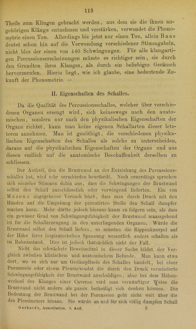 Theile ziim Klingen gebracht werden, aus dem sie die ihnen au- o-ehorio-eu IvlänR-e entnehmen und verstärken, verwendet die Phono- O ^ O metrie einen Ton. Allerdings bis jetzt nur einen Ton, allein Baas deutet schon hin auf die Verwendung verschiedener Stimmgabeln, nicht blos der einen von 440 Schwingungen. Für alle klaugarti- gen Percussionserscheinungen müsste es richtiger sein, sie durch den Grundton ihres Klanges, als durch ein beliebiges Geräusch hervorzurufen. Hierin liegt, wie ich glaube, eine bedeutende Zu- kunft der Phonometrie. — II. Eigenschaften des Schalles. Da die Qualität des Percussionsschalles, welcher über verschie- denen Organen erzeugt wird, sich keineswegs nach den anato- mischen, sondern nur nach den physikalischen Eigenschaften der Organe richtet, kann mau keine eigenen Schallarteu dieser letz- teren aunehinen. Man ist geuöthigt, die verschiedenen physika- lischen Eigenschaften des Schalles als solche zu unterscheiden, daraus auf die physikalischen Eigenschaften der Organe und aus diesen endlich auf die anatomische Beschaffenheit derselben zu schliessen. Der Aiitlieil, den die Brustwaiul au der Entstehung des Percussions- sclialles hat, wird scdir verschieden heurtheilt. Noch neuerdings sprechen sich einzelne Stiimnen dahin aus, dass die Schwingungen der Brustwaiul seihst den Schall ausschliesslich oder vorwiegend lieferten. Ein von Mazonn angegehener Versuch lehrt, dass man durch Druck mit den Händen auf die Umgehung der percutirten Stelle den Schall dumpfer machen kann. Mehr dürfte jedoch hieraus kaum zu folgern sein, als dass ein gewisser Gi’ad von Schwiugungsfähigkcit der Brustwand maassgehend ist für die Schallei'zeugung in den unterliegenden Organen. Würde die Brustwand selbst den Schall liefern, so müssten die Rippenknorpel auf der Höhe ihrer inspiratorischen Spannung wesentlich anders schallen als im Ruhezustand. Dies ist jedoch Ihatsächlich nicht der Fall. Nicht das schwächste Beweismittel in dieser Sache bildet der Ver- gleich zwischen klinischem und anatomischem Befunde. Man kann etwa dort, wo es sich nur um Gedämpftsein des Schalles liandelt, bei einer Pneumonie oder einem Pleuraexsudat die diu’ch den Druck verminderte Schwingungsläliigkeit der Brustwand anschuldigen, aber bei dem Höhen- wcchsel des Klanges einer Caverne wird man vernünftiger ’^eise die Brustwand nicht anders als passiv betheiligt sich denken können. Die Bedeutung der Brustwand bei der Percussion geht nicht weit über die des Plessimeters hinaus. Sie würde an und für sicli völlig dumpfen Schall ü erhard t, Auscultation. 3. Aufl. ‘ 8