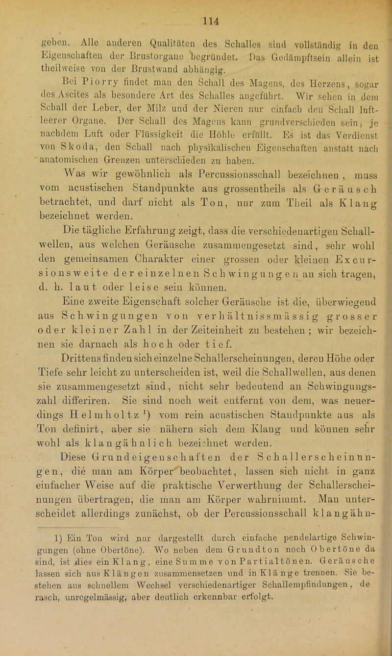 geben. Alle anderen Qualitäten des Schalles sind vollständig in den Eigenschaften der llrustorganc 'begründet. Das Godäniijftsein allein ist theilweise von der Brustwand abhängig. Boi Pioi'ry findet man den Schall des Magens, dos Herzens, sogar des Ascites als besondere Art des Schalles angeführt. Wir sehen in dem Schall der Leber, der Milz und der Nieren nur einfach d(m Schall luft- leerer Organe. Der Schall des Magens kann grundverschieden sein; je nachdem Luft oder Flüssigkeit die Höhle erfüllt. Es ist das Verdienst von Skoda, den Schall nach physikalischen Eigenschaften anstatt nach anatomischen Grenzen unterschieden zu haben. Was wir gewöhnlich als Percnssionsschall bezeichnen , muss vom acustischen Standpunkte aus grossentheils als G e r ä u s c h betrachtet, und darf nicht als Ton, nur zum Theil als Klang bezeichnet werden. Die tägliche Erfahrung zeigt, dass die verschiedenartigen Schall- wellen, aus welchen Geräusche zusammengesetzt sind, sehr wohl den gemeinsamen Charakter einer grossen oder kleinen Excur- s i o n s w e i t e der einzelnen Schwingungen an sich tragen, d. h. laut oder leise seiu können. Eine zweite Eigenschaft solcher Geräusche ist die, überwiegend aus Schwingungen von v e r h ä 11 n i s s m ä s s i g grosser oder kleiner Zahl in der Zeiteinheit zu bestehen; wir bezeich- nen sie darnach als hoch oder tief. Drittens finden sich einzelne Schallerscheinungeu, deren Höhe oder Tiefe sehr leicht zu unterscheiden ist, weil die Schallwellen, aus denen sie zusammengesetzt sind, nicht sehr bedeutend an Schwingungs- zahl differiren. Sie sind noch weit entfernt von dem, was neuer- dings Helmholtz’) vom rein acustischen Standpunkte aus als Ton definirt, aber sie nähern sich dem Klang und können sehr wohl als klau gähn lieh bezeichnet werden. Diese Grundeigenschaften der Sc halle rscheinnn- g e n, die mau am Körper' beobachtet, lassen sich nicht in ganz einfacher Weise auf die praktische Verwerthuug der Schallerschei- nungen übertragen, die man am Körper wahruimmt. Man unter- scheidet allerdings zunächst, ob der Percussionsschall klangähn- 1) Ein Tou wird nur dargestellt durch einfache i^endelartige Schwin- gungen (ohne Obertöne). Wo neben dem Grundton noch Obertöne da sind, ist dies ein Kl an g, eine Sn in m e v o n P ar t ial t ö u en. Geräusche lassen sich aus Klängen zusammensetzen und in Klänge trennen. Sie be- stehen aus schnellem W^echsel verschiedenartiger Schallempfindungen, de rasch, unregelmässig, aber deutlich erkennbar erfolgt.