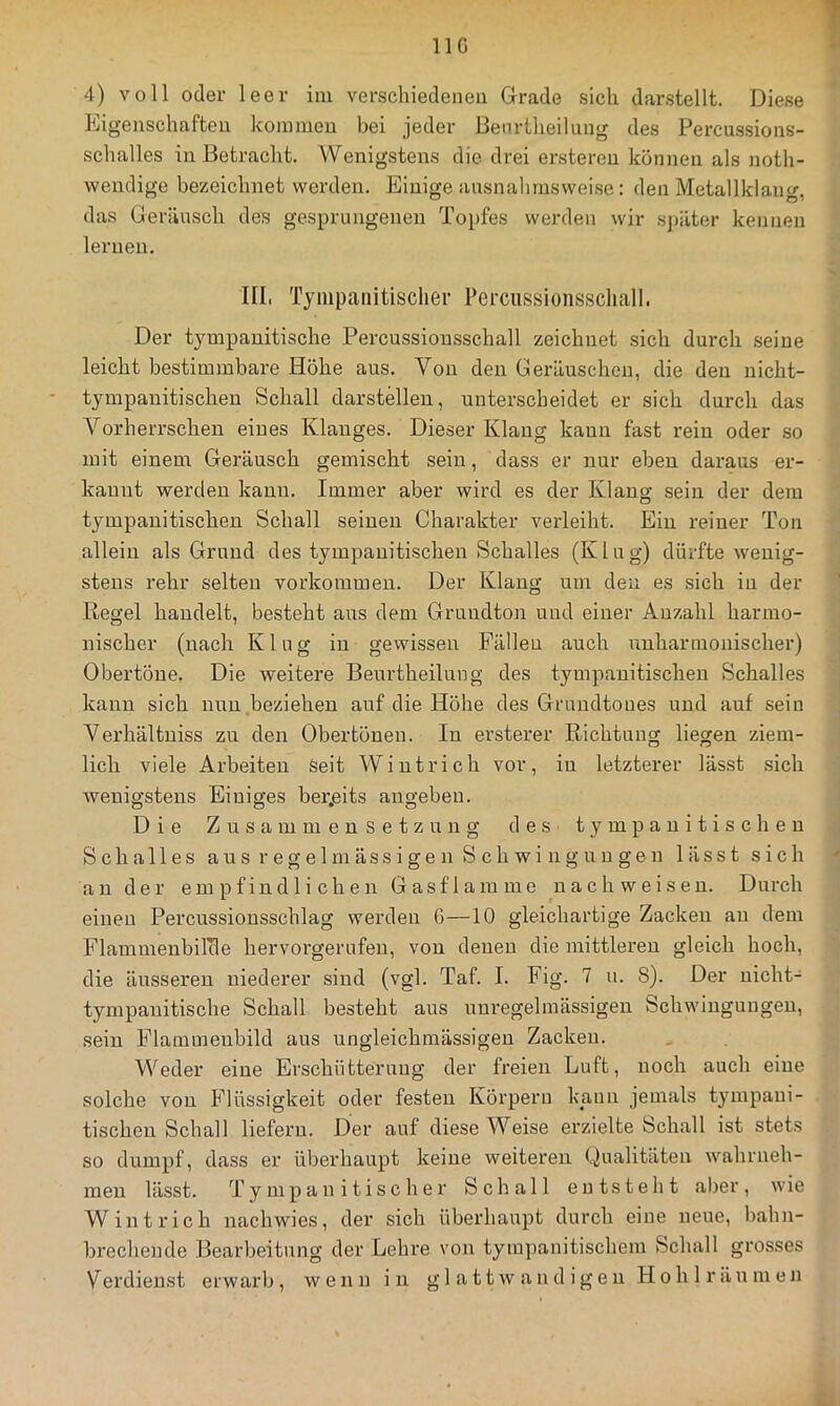 T IIG 4) voll oder leer im verschiedenen Grade sich darstellt. Diese Eigenschaften kommen bei jeder Benrtheilung des Percu.ssions- schalles in Betracht. Wenigstens die drei ersteren können als noth- wendige bezeichnet werden. Einige ansnalimswei.se: den Metallklang, das Geräusch des gesprungenen To^ifes werden wir sjiäter kennen lernen. III, Tyiiipanitisclier Peimssionsscliall. Der tympanitische Percussion.sschall zeichnet sich durch seine leicht bestimmbare Höhe aus. Von den Geräuschen, die den nicht- tympauitischeu Schall darstelleu, unterscheidet er sich durch das Vorherrschen eines Klanges. Dieser Klang kann fast rein oder so mit einem Geräusch gemischt sein, dass er nur eben daraus er- kannt werden kann. Immer aber wird es der Klang sein der dem tympanitischen Schall seinen Charakter verleiht. Ein reiner Ton allein als Grund des tympanitischen Schalles (Klug) dürfte wenig- stens rehr selten Vorkommen. Der Klang um den es sich in der Regel handelt, besteht aus dem Gruudton und einer Anzahl harmo- nischer (nach Klug in gewissen Fällen auch unharmonischer) Obertöne. Die weitere Benrtheilung des tympanitischen Schalles kann sich nun beziehen auf die Höhe des Grundtoues und auf sein Verhältniss zu den Obertönen. In ersterer Richtung liegen ziem- lich viele Arbeiten Seit Wintrich vor, in letzterer lässt sich wenigstens Einiges ber,eits angebeu. Die Zusammensetzung des tympanitischen Schalles aus regelmässigen Schwingungen lässt sich an der empfindlichen Gasflamme nach weisen. Durch einen Percussionsschlag werden G—10 gleichartige Zacken au dem Flammenbilcle hervorgerufeu, von denen die mittleren gleich hoch, die äusseren niederer sind (vgl. Taf. I. Fig. 7 u. S). Der nicht- tympanitische Schall besteht aus unregelmässigen Schwingungen, sein Flammenbild aus ungleichmässigeu Zacken. Weder eine Erschütterung der freien Luft, noch auch eine solche von Flüssigkeit oder festen Körpern kann jemals tympaui- tischen Schall liefern. Der auf diese Weise erzielte Schall ist stets so dumpf, dass er überhaupt keine weiteren Qualitäten wahrneh- meu lässt. T y m p a n i t i s c h e r Schall entsteht al^er , wie Wintrich nachwies, der sich überhaupt durch eine neue, bahn- brechende Bearbeitung der Lehre von tympanitischem Schall grosses Verdienst erwarb, wenn in g 1 a tt w a n d ig en Hohl räumen