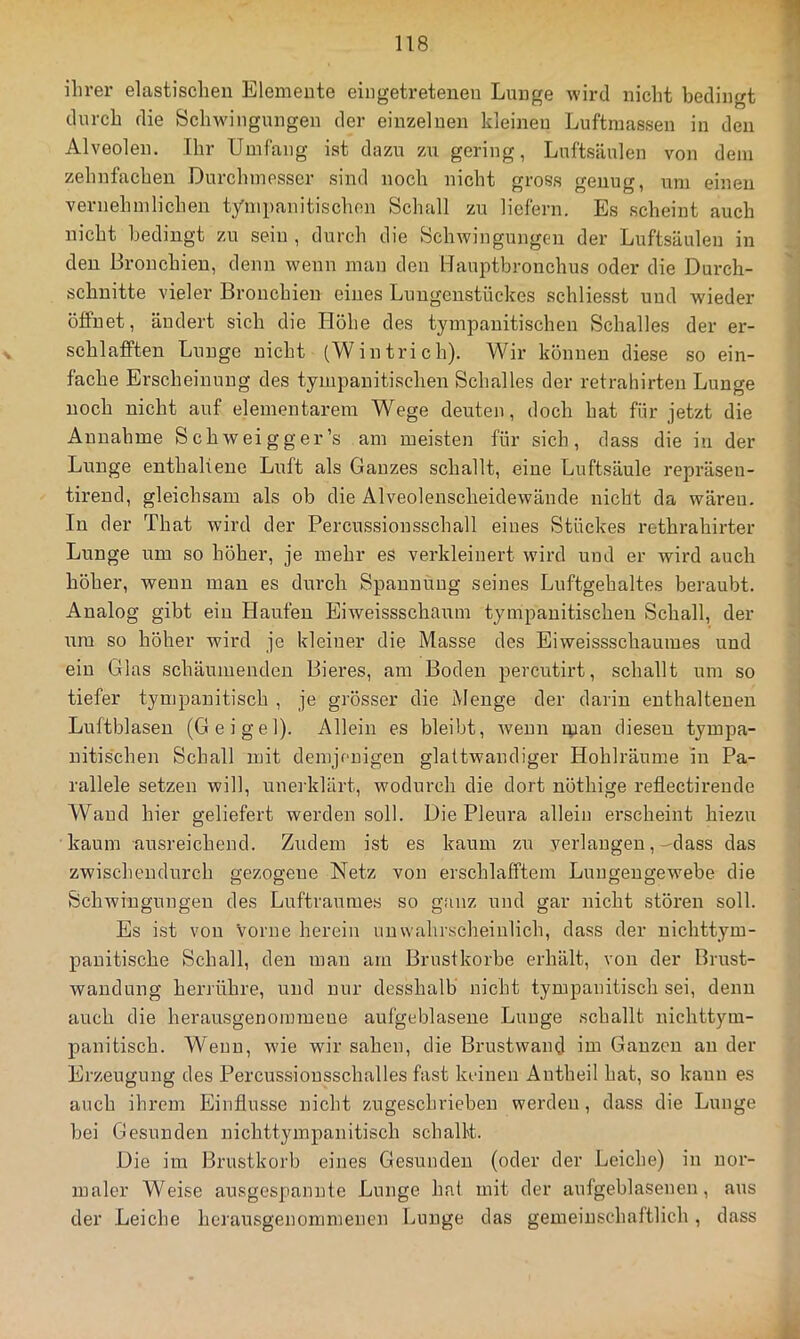 ihrer elastischen Elemente eingetretenen Lunge wird nicht bedingt durch die Schwingungen der einzelnen kleinen Luftmassen in den Alveolen. Ihr Umfang ist dazu z\i gering, Luftsäulen von dem zehnfachen Durchmesser sind noch nicht gross genug, um einen vernehmlichen tympanitischon Schall zu liefern. Es scheint auch nicht bedingt zu sein , durch die Schwingungen der Luftsäulen in den Bronchien, denn wenn man den Uauptbronchus oder die Durch- schnitte vieler Bronchien eines Luugeustückes schliesst und wieder öffnet, ändert sich die Höhe des tympauitischen Schalles der er- schlafften Lunge nicht (Wintrich). Wir können diese so ein- fache Erscheinung des tympauitischen Schalles der retrahirten Lunge noch nicht auf elementarem Wege deuten, doch hat für jetzt die Annahme Schweigger’s am meisten für sich, dass die in der Lunge enthaltene Luft als Ganzes schallt, eine Luftsäule repräseu- tireud, gleichsam als ob die Alveolenscheidewände nicht da wären. In der That wird der Percussionsschall eines Stückes rethrahirter Lunge um so höher, je mehr es verkleinert wird und er wird auch höher, wenn man es durch Spannung seines Luftgehaltes beraubt. Analog gibt ein Haufen Eiweissschaum tympauitischen Schall, der um so höher wird je kleiner die Masse des Eiweissschauines und ein Glas schäumenden Bieres, am Boden percutirt, schallt um so tiefer tympanitisch , je grösser die Menge der darin enthaltenen Luftblasen (Geigel). Allein es bleibt, ■wenn ipau diesen tympa- nitischen Schall mit demjenigen glattwaudiger Hohlräume in Pa- rallele setzen will, unei'klärt, Avodurch die dort nöthige reflectireude Wand hier geliefert werden soll. Die Pleura allein erscheint hiezu kaum ausreichend. Zudem ist es kaum zu verlangen,-dass das zwischendurch gezogene Netz von erschlafftem Luugeugewebe die Schwingungen des Luftraumes so ganz und gar nicht stören soll. Es ist von Vorne herein unwahrscheinlich, dass der nichttym- pauitische Schall, den man am Brustkörbe erhält, von der Brust- wandung herrühre, und nur desshalb nicht tympanitisch sei, denn auch die herausgenommene aufgeblasene Lunge schallt nichttym- panitisch. Wenn, wie wir sahen, die Brustwand im Ganzen au der Erzeugung des Percussiousschalles fast keinen Autheil hat, so kann es auch ihrem Einflüsse nicht zugeschrieben werden, dass die Lunge bei Gesunden nichttympanitisch schallt. Die im Brustkorb eines Gesunden (oder der Leiche) in nor- maler Weise ausgespanute Lunge hat mit der aufgeblasenen, aus der Leiche herausgenommenen Lunge das gemeinschaftlich, dass