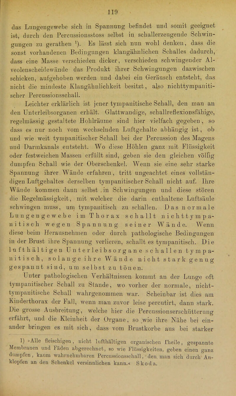 (las Lmigengewcbe sich in Spannung befindet und somit geeignet ist, durch den Percussionsstoss selbst in schallerzeugende SchAviu- <ruuf>-en zu o-erathen ')• Ks lässt sich nun wohl denken, dass die sonst vorhandenen Bedingungen klangähnlichen Schalles dadurch, dass eine Masse verschieden dicker, verschieden schwingender Al- veoleuscheidewände das Produkt ihrer Schwingungen dazwischen schicken, aufgehoben werden und dabei ein Geräusch entsteht, das nicht die mindeste Klaugähulichkeit besitzt, also nichttympaniti- scher Percussionsschall. Leichter erklärlich ist jener tyrnpauitische Schall, den mau au den Uuterleibsorganen erhält. Glattwandige, schallreflexionsfähige, regelmässig gestaltete Hohlräume sind hier vielfach gegeben , so dass es nur noch vom wechselnden Luftgehalte abhängig ist, ob und wie weit tympanitischer Schall bei der Percussion des Magens und Darmkauals entsteht. Wo diese Höhlen ganz mit Flüssigkeit oder festweichen Massen erfüllt sind, geben sie den gleichen völlig dumpfen Schall wie der Oberschenkel. Wenn sie eine sehr starke Spaunuug ihrer Wände erfahren, tritt ungeachtet eines vollstän- digen Luftgehaltes derselben tympanitischer Schall nicht auf. Ihre Wände kommen dann selbst .in Schwingungen und diese stören die Regelmässigkeit, mit welcher die darin enthaltene Luftsäule schwingen muss, um tympanitisch zu schallen. Das normale Luugengewebe im Thorax schallt uichttympa- ui tisch wegen Spannung seiner Wände. Wenn diese beim Herausnehmeu oder durch pathologische Bedingungen in der Brust ihre Spannung verlieren, schallt es tympanitisch. Die lufthältigeu ünterleibsorgane schallen tympa- nitisch, solange ihre Wände nicht stark genug gespannt sind, um selbst zu tönen. Unter pathologischen Verhältnissen kommt an der Lunge oft tympauitischer Schall zu Staude, wo vorher der normale, nicht- tympauitische Schall Avahrgeuommen Avar. Scheinbar ist dies am Kiuderthorax der Fall, Avenn man zuvor leise percutirt, dann stark. Die grosse Ausbreitung, Avelche hier die Percussionserschütterung erfährt, und die Kleinheit der Organe, so ^wie ihre Nähe bei ein- ander bringen es mit sich, dass vom Brustkörbe aus bei starker 1) »Alle fleischigen , nicht lufthaltigen organischen Theile, gespannte Membranen und häden abgerechnet, so wie Flüssigkeiten, geben einen ganz dumpfen, kaum wahrnehmbaren Percnssionsschall, den man sich durch An- klopfen an den Schenkel versinnlichen kann.« Skoda.