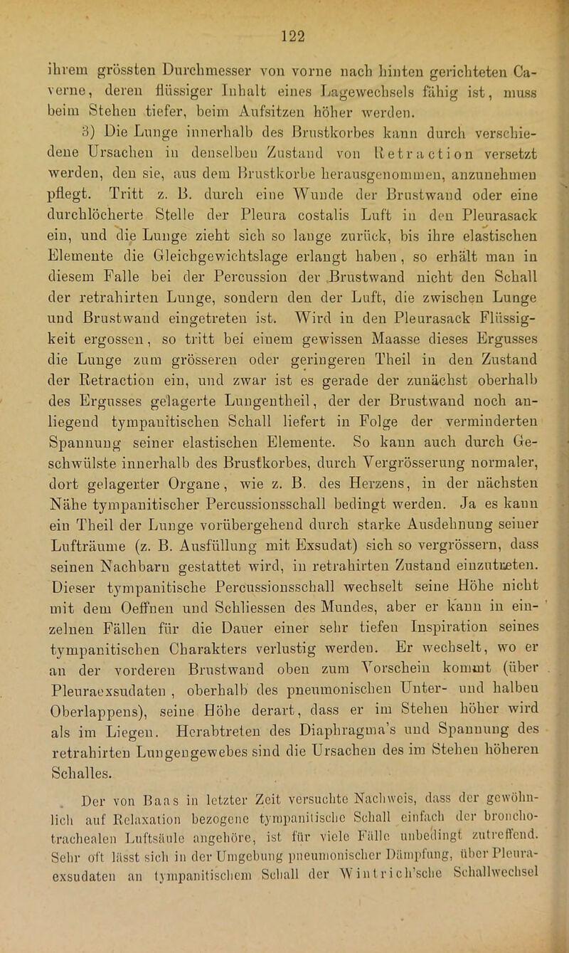 1 ihrem grössten Durchmesser von vorne nach liinten gerichteten Ca- verne, deren flüssiger Inhalt eines Lagewechsels fähig ist, muss beim Stehen tiefer, beim Aufsitzen höher werden. 3) Die Lunge innerhalb des Brustkorbes kann durch verschie- dene Ursachen in denselben Zustand von Betraction versetzt werden, den sie, aus dem Brustkörbe herausgenommen, anzuuehmeu pflegt. Tritt z. B. durch eine Wunde der Brustwand oder eine durchlöcherte Stelle der Pleura costalis Luft in den Pleurasack ein, und die Lunge zieht sich so lauge zurück, bis ihre elastischen Elemente die Gleichgewichtslage erlangt haben , so erhält man in diesem Falle bei der Percussion der .Brustwand nicht den Schall der retrahirten Lunge, sondern den der Luft, die zwischen Lunge und ßrustwaud eingetreteu ist. Wird in den Pleurasack Flüssig- keit ergossen, so tritt bei einem gewissen Maasse dieses Ergusses die Lunge zum grösseren oder geringeren Theil in den Zustand der Retraction ein, und zwar ist es gerade der zunächst obei'halb des Ergusses gelagerte Lungeutheil, der der Brustwaud noch an- liegend tympauitischen Schall liefert in Folge der verminderten Spannung seiner elastischen Elemente. So kann auch durch Ge- schwülste innerhalb des Brustkorbes, durch Vergrösserung normaler, dort gelagerter Organe, wie z. B. des Herzens, in der nächsten Nähe tympanitischer Percussionsschall bedingt werden. Ja es kann ein Theil der Lunge vorübergehend durch starke Ausdehnung seiuer Lufträume (z. B. Ausfüllung mit Exsudat) sicli so vergrössern, dass seinen Nachbarn gestattet wird, in retrahirten Zustand eiuzutreten. Dieser tympanitische Percussionsschall wechselt seine Höhe nicht mit dem Oelfnen und Schliessen des Mundes, aber er kann in ein- zelnen Fällen für die Dauer einer sehr tiefen Inspiration seines tympauitischen Charakters verlustig werden. Er wechselt, wo er an der vorderen Brustwaud oben zum Vorschein kommt (über Pleuraexsudaten , oberhalb des pneumonischen Unter- und halben Oberlappeus), seine Höhe derart, dass er im Stehen höher wird als im Liegen. Hcrabtreten des Diaphragmas und Spannung des retrahirten Lungengewebes sind die Ursachen des im Stehen höheren Schalles. Der von Baas in letzter Zeit versuchte Nacliwcis, dass der gewöhn- lich auf Relaxation bezogene tynipanilische Schall einfach der hroncho- trachealen Luftsäule angehöre, ist für viele Fälle unhedingt zutreffend. Sein- oft lässt sich in der Unigehung pneumonischer Däiniifung, über Pleura- exsudaten an t}inpanitisclicni Schall der M intrich’sche Schallwechsel