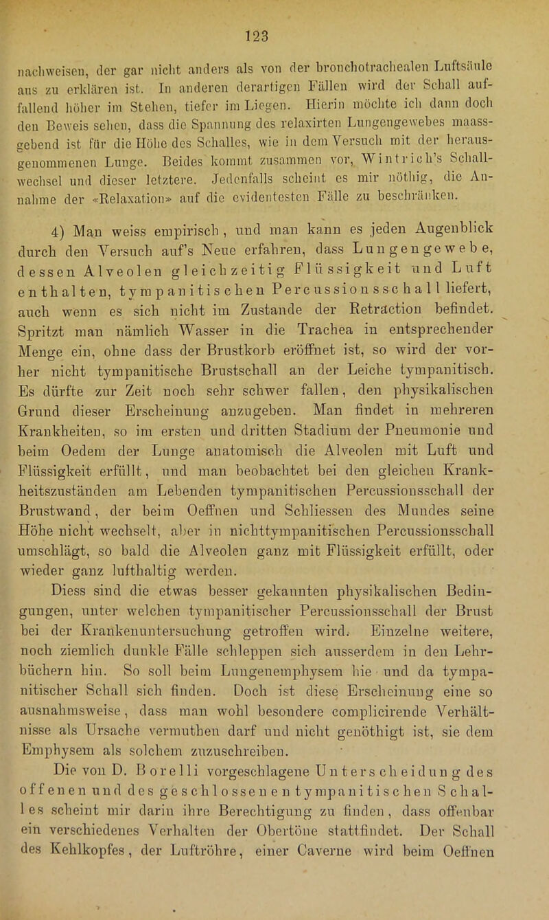iicicliwcisGii, dev gav nicht anders als von dev bvonchotvacliealen Ijuftsdnle ans zu evkläven ist. In andeven devavfigen Fällen wird der Schall auf- fallend höher im Stehen, tiefer im Liegen. Hierin möchte ich dann doch den Beweis sehen, dass die Spannung dos relaxirten Lungengewebes niaass- gebend ist für die Höhe des Schalles, wie in dem Versuch mit der heraus- genommenen Lunge. Beides kommt zusammen vor, Wintrichs Schall- wechsel und dieser letztere. Jedenfalls scheint es mir nöthig, die An- nahme der «Relaxation» auf die evidentesten Fälle zu beschränken. 4) Man weiss empirisch , und man kann es jeden Augenblick durch den Versuch aufs Neue erfahren, dass Lungengewebe, dessen Alveolen gleichzeitig Flüssigkeit und Luft enthalten, tympanitiseben Percussionsscball liefert, auch wenn es sich nicht im Zustande der Retraction befindet. Spritzt man nämlich Wasser in die Trachea in entsprechender Menge ein, ohne dass der Brustkorb eröffnet ist, so wird der vor- her nicht tympanitische Brustsehall an der Leiche tympanitisch. Es dürfte zur Zeit noch sehr schwer fallen, den physikalischen Grund dieser Erscheinung anzugeben. Man findet in mehreren Krankheiten, so im ersten und dritten Stadium der Pneumonie und beim Oedem der Lunge anatomisch die Alveolen mit Luft und Flüssigkeit erfüllt, iind man beobachtet bei den gleichen Krank- heitszuständen am Lebenden tympanitiseben Percussionsschall der Brustwand, der beim Oeffiien und Schliesseu des Mundes seine Höhe nicht wechselt, aber in nichttympanitischen Percussionsschall umschlägt, so bald die Alveolen ganz mit Flüssigkeit erfüllt, oder wieder ganz lufthaltig werden. Diess sind die etwas besser gekannten physikalischen Bedin- gungen, unter welchen tympanitisch er Percussionsschall der Brust bei der Krankenuntersuchung getroffen wird.- Einzelne weitere, noch ziemlich dunkle Fälle schleppen sich ausserdem in den Lehr- büchern hin. So soll beim Lungenemphysem hie und da tympa- nitischer Schall sich finden. Doch ist diese Erscheinung eine so ausnahmsweise, dass man wohl besondere complicirende Verhält- nisse als Ursache vermutheu darf und nicht genöthigt ist, sie dem Emphysem als solchem zuzuschreiben. Die von D. B o r e 11 i vorgeschlageue Unterscheidung des offenen und des geschlossenen ty mp a n i t i s c h e n Schal- les scheint mir darin ihre Berechtigung zu finden, dass offenbar ein verschiedenes Verhalten der Obertöne stattfindet. Der Schall des Kehlkopfes, der Luftröhre, einer Caverne wird beim Oeffnen