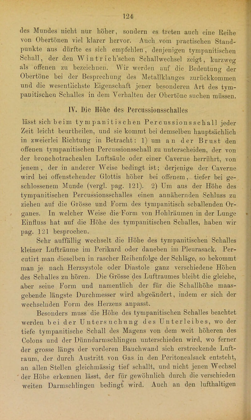 des Mundes nicht nur hoher, sondern es treten auch eine Reihe von Obertönen viel klarer liervor. Auch vom practischen Stand- punkte aus dürfte es sich empfehlen, denjenigen tympauitischen Schall, der den W i n t r i ch’schen Schallwechsel zeigt, kurzweg als offenen zu bezeichnen. Wir werden auf die Bedeutung der Obertöne bei der Besprechung des Metallklanges zurückkommen und die wesentlichste Eigenschaft jener besonderen Art des tvm- pauitischen Schalles in dem Verhalten der Obertöue suchen müssen. IV. Die Höhe des Perciissioiisschalles lässt sich beim ty m p an i t i s c h en Percussionsschall jeder Zeit leicht beurtheilen, und sie kommt bei demselben hauptsächlich in zweierlei Richtung in Betracht: 1) um an der Brust den offenen tyrapanitischen Percussionsschall zu unterscheiden, der von der bronchotrachealen Luftsäule oder einer Caverne herrührt, von jenem, der in anderer Weise bedingt ist; derjenige der Caverne wird bei offenstehender Glottis höher bei offenem, tiefer bei ge- schlossenem Munde (vergl. pag. 121). 2) Um aus der Höhe des tympauitischen Percussionsschalles einen annähernden Schluss zu ziehen auf die Grösse und Form des tympanitisch schallenden Or- ganes. In welcher Weise die-Form von Hohlräumen in der Lunge Einfluss hat auf die Höhe des tympauitischen Schalles, haben wir pag. 121 besprochen. Sehr auffällig wechselt die Höhe des tympauitischen Schalles kleiner Lufträume im Perikard oder daneben im Pleurasack. Per- cutirt man dieselben in rascher Reihenfolge der Schläge, so bekommt man je nach Herzsystole oder Diastole ganz verschiedene Höhen des Schalles zu hören. Die Grösse'des Luftraumes bleibt die gleiche, aber seine Form und namentlich der für die Schallhöhe maas- gebende längste Durchmesser wird abgeändert, indem er sich der wechselnden Form des Herzens anpasst. Besonders muss die Höhe des tympauitischen Schalles beachtet werden bei der Untersuchung des Unterleibes, wo der tiefe tympanitische Schall des Magens von dem weit höheren des Colons und der Dünndarmschliugen unterschieden wird, wo ferner der grosse längs der vorderen Bauchwand sich erstreckende Luft- raum, der durch Austritt von Gas in den Peritonealsack entsteht, an allen Stellen gleichmässig tief schallt, und nicht jenen Wechsel der Höhe erkennen lässt, der für gewöhnlich durch die verschieden weiten Darmschlingen bedingt wird. Auch au den lufthaltigen