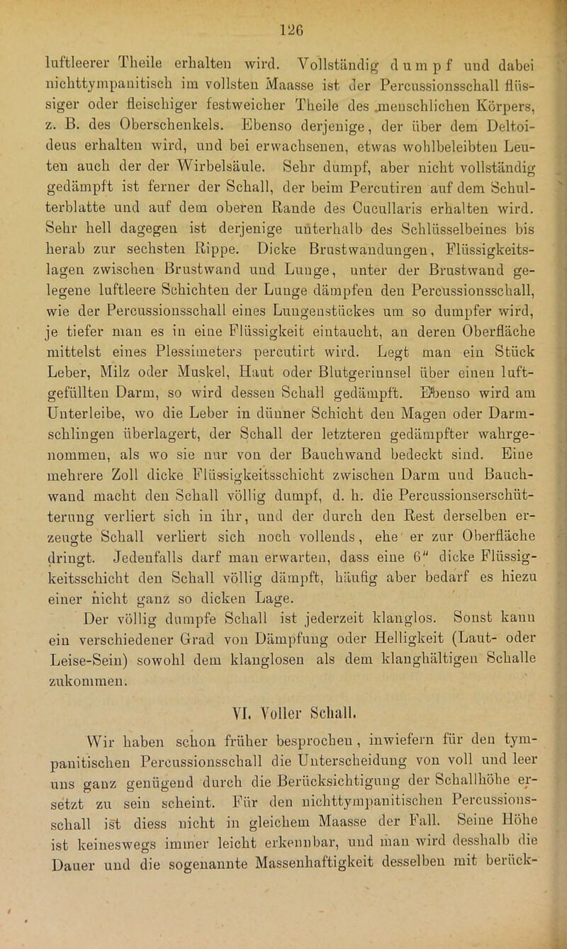 1‘2G luftleerer Theile erhalten wird. Vollständig d u m p f und dabei nichttympanitisch im vollsten Maasse ist der Percussionsschall flüs- siger oder fleischiger festweicher Theile des .menschlichen Körpers, z. B. des Obei’schenkels. Ebenso derjenige, der über dem Deltoi- deus ei'halten wird, und bei erwachsenen, etwas wohlbeleibten Leu- ten auch der der Wirbelsäule. Sehr dumpf, aber nicht vollständig gedämpft ist ferner der Schall, der beim Percutiren auf dem Schul- terblatte und auf dem oberen Rande des Cucullaris erhalten wird. Sehr hell dagegen ist derjenige unterhalb des Schlüsselbeines bis herab zur sechsten Rippe. Dicke Brustwandungeu, Flüssigkeits- lagen zwischen Brustwand und Lunge, unter der Brustwand ge- legene luftleere Schichten der Lunge dämpfen den Percüssionsschall, wie der Percussionsschall eines Luugeustückes um so dumpfer wird, je tiefer man es in eine Flüssigkeit eintaucht, an deren Oberfläche mittelst eines Plessimeters percutirt wird. Legt man ein Stück Leber, Milz oder Muskel, Haut oder Blutgerinnsel über einen luft- gefüllten Darm, so wird dessen Schall gedämpft. Hbenso wird am Unter leibe, wo die Leber in dünner Schicht den Magen oder Darm- schlingen überlagert, der Schall der letzteren gedämpfter wahrge- nommeu, als wo sie nur von der Bauchwand bedeckt sind. Eine mehrere Zoll dicke Flüssigkeitsschicht zwischen Darm und Bauch- wand macht den Schall völlig dumpf, d. h. die Percussionserschüt- terung verliert sich in ihr, und der durch den Rest derselben er- zeucrte Schall verliert sich noch vollends, ehe er zur Oberfläche dringt. Jedenfalls darf man erwarten, dass eine 6 dicke Flüssig- keitsschicht den Schall völlig dämpft, häufig aber bedarf es hiezu einer nicht ganz so dicken Lage. Der völlig dumpfe Schall ist jederzeit klanglos. Sonst kann ein verschiedener Grad von Dämpfung oder Helligkeit (Laut- oder Leise-Sein) sowohl dem klanglosen als dem klanghältigeii Schalle zukommen. VI. Voller Schall. Wir haben schon früher besprochen, inwiefern für den tym- panitischen Percüssionsschall die Unterscheidung von voll und leer nns ganz genügend durch die Berücksichtigung der Schallhöhe er- setzt zu sein scheint. Für den nichttyrapanitischen Percussions- schall ist diess nicht in gleichem Maasse der Fall. Seine Höhe ist keineswegs immer leicht erkennbar, und man wird desshalb die Dauer und die sogenannte Massenhaftigkeit desselben mit berück-