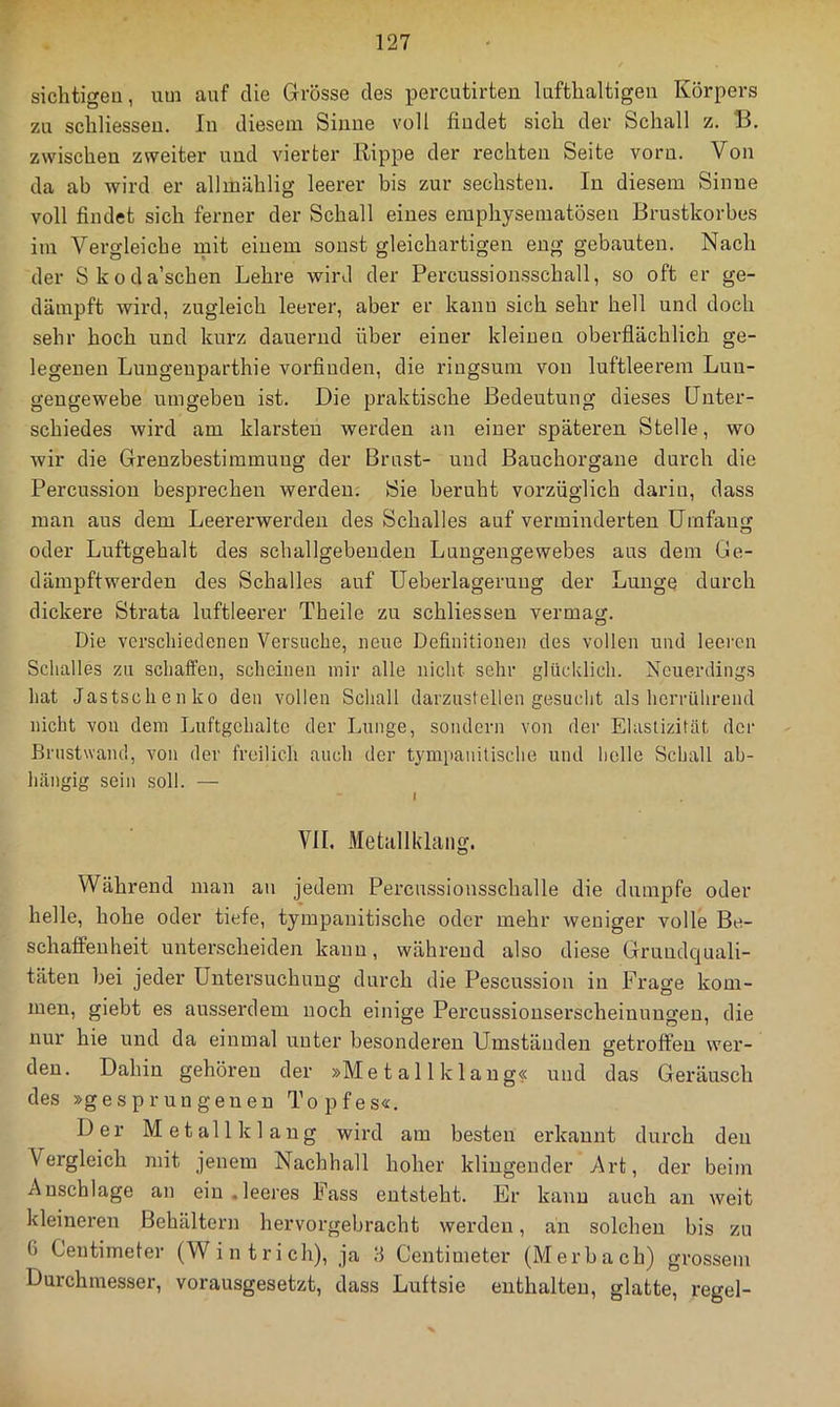 sichtigen, um auf die Grösse des percutirten lufthaltigen Körpers zu schliessen. In diesem Sinne voll findet sich der Schall z. B. zwischen zweiter und vierter Rippe der rechten Seite vorn. Von da ab wird er allmählig leerer bis zur sechsten. In diesem Sinne voll findet sich ferner der Schall eines eraphysematösen Brustkorbes im Vergleiche mit eiuem sonst gleichartigen eng gebauten. Nach der Skoda’schen Lehre wird der Percussionsschall, so oft er ge- dämpft wird, zugleich leerer, aber er kanu sich sehr hell und doch sehr hoch und kurz dauernd über einer kleinen oberflächlich ge- legenen Luugenparthie vorfindeu, die ringsum von luftleerem Luu- gengewebe umgeben ist. Die praktische Bedeutung dieses Unter- schiedes wird am klarsten werden an einer späteren Stelle, wo wir die Grenzbestimmung der Brust- und Bauchorgane durch die Percussion besprechen werden. Sie beruht vorzüglich dariu, dass inan aus dem Leererwerden des Schalles auf verminderten Umfang oder Luftgehalt des schallgebendeu Lungengewebes aus dem Ge- dämpftwerden des Schalles auf Ueberlageruug der Lunge durch dickere Strata luftleerer Theile zu schliessen vermag. Die verschiedenen Versuche, neue Definitionen des vollen und leeren Schalles zu schaffen, scheinen mir alle nicht sehr glücklich. Neuerdings hat Jastschenko den vollen Schall darzustellen gesucht als herrührend nicht von dem Luftgchaltc der Lunge, sondern von der Elastizität der Brnstwand, von der freilich auch der tympanilische und helle Schall ab- hängig sein soll. — I VII. Metallkhiiig. Während man au jedem Percussiousschalle die dumpfe oder helle, hohe oder tiefe, tympauitische oder mehr weniger volle Be- schaffenheit unterscheiden kann, während also diese Gruudc]uali- täten bei jeder Untersuchung durch die Pescussion in Frage kom- men, giebt es ausserdem noch einige Percussionserscheinuugen, die nur hie und da einmal unter besonderen Umständen getroffen wer- den. Dahin gehören der »Me t a 11 k 1 ang« und das Geräusch des »gesprungenen Topfes«. Der Metall klang wird am besten erkannt durch den Vergleich 7iiit jenem Nachhall hoher klingender Art, der beim Anschläge an ein .leeres Fass entsteht. Er kanu auch an weit kleineren Behältern hervorgebracht werden, an solchen bis zu G Centimeter (Wintrich), ja ö Centimeter (Merbach) gro.ssem Durchmesser, vorausgesetzt, dass Luftsie enthalten, glatte, regel-