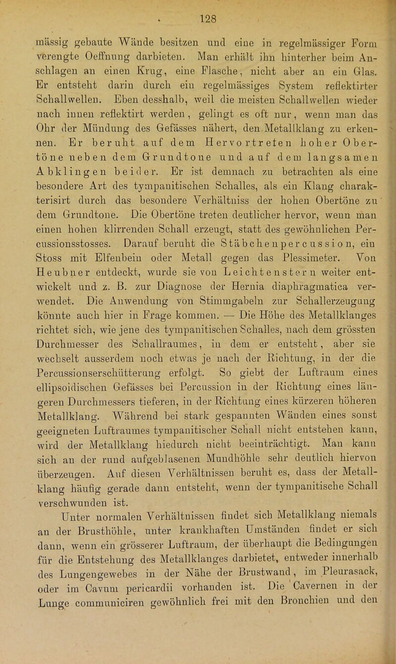 massig gebaute Wäiule besitzen und eine in regelmässiger Form verengte Oeffnung darbieten. Man erhält ihn hinterher heim An- schlägen an einen Krug, eine Flasche, nicht aber an ein Glas. Er entsteht darin durch ein regelmässiges System reflektirter Schallvpelleu. Eben desshalh, weil die meisten Schallwellen wieder nach innen reflektirt werden , gelingt es oft nur, wenn man das Ohr der Mündung des Gefässes nähert, den Metallklang zu erken- nen. Er beruht auf dem Hervortreten hoher Ober- töne neben dem Grundtone und auf dem langsamen Abklingen beider. Er ist demnach zu betrachten als eine besondere Art des tympanitischen Schalles, als ein Klang charak- terisirt durch das besondere Verhältniss der hohen Obertöne zu dem Gruudtone. Die Obertöne treten deutlicher hervor, wenn mau einen hohen klirrenden Schall erzeugt, statt des gewöhnlichen Per- cussionsstosses. Darauf beruht die Stäbche u per c us si o n, eiu Stoss mit Elfenbein oder Metall gegen das Plessimeter. Von Heubner entdeckt, wurde sie von L ei ch t e u s t e r n weiter ent- wickelt und z. B. zur Diagnose der Hernia diaphragmatica ver- wendet. Die Anwendung von Stimmgabeln zur Schallerzeuguug könnte auch hier in Frage kommen. — Die Höhe des Metallklauges richtet sich, wie jene des tympanitischen Schalles, nach dem grössten Durchmesser des Schallraumes, in dem er entsteht, aber sie wechselt ausserdem noch etwas je nach der Richtung, in der die Percussionserschütterung erfolgt. So giebt der Luftraum eines ellipsoidischen Gefässes bei Percussion in der Richtung eines län- geren Durchmessers tieferen, in der Richtung eines kürzeren höheren Metallklaug. Während bei stark gespannten Wänden eines sonst geeigneten Luftraumes tympauitischer Schall nicht entstehen kann, wird der Metallklaug hiedurch nicht beeinträchtigt. Man kann sich au der rund aufgeblasenen Mundhöhle sehr deutlich hiervon überzeugen. xAuf diesen Verhältnissen beruht es, dass der Metall- klang häufig gerade daun entsteht, wenn der tympauitische Schall verschwunden ist. Unter normalen Verhältnissen findet sich Metallklaug niemals an der Brusthöhle, unter krankhaften Umständen findet er sich daun, wenn ein grösserer Luftraum, der überhaupt die Bedingungen für die Entstehung des Metallklauges dai’bietet, entweder innerhalb des Lungengewebes in der Nähe der Brustwaud, im Pleurasack, oder im Cavum pericardii vorhanden ist. Die Caverueu in der Lunge communiciren gewöhnlich frei mit den Bronchien und den