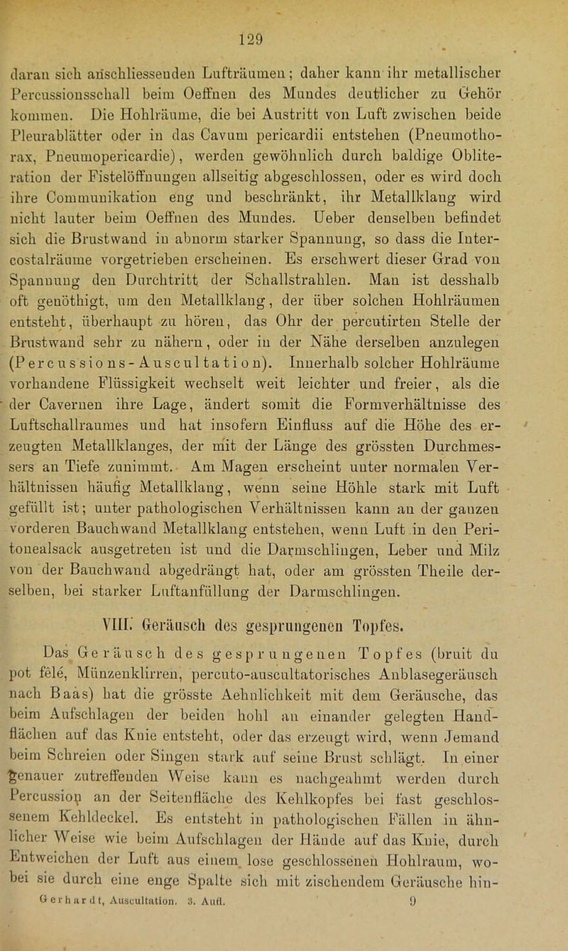 daran sicli ariscliliesseuden Lufträumen; daher kann ihr metallischer Percussionsschall beim Oeffuen des Mundes deutlicher zu Gehör kommen. Die Hohlräume, die bei Austritt von Luft zwischen beide Pleurablätter oder in das Cavum pericardii entstehen (Pneumotho- rax, Pneumopericardie), werden gewöhnlich durch baldige Oblite- ratiou der Fistelöffnungen allseitig abgeschlossen, oder es wird doch ihre Commuuikation eng und beschränkt, ihr Metallklaug wird nicht lauter beim Oeffuen des Mundes, lieber denselben befindet sich die Brustwand in abnorm starker Spannung, so dass die luter- costalräume vorgetrieben erscheinen. Es erschwert dieser Grad von Spannung den Durchtritt der Schallstrahlen. Man ist desshalb oft geuöthigt, um den Metallklaug, der über solchen Hohlräumeu entsteht, überhaupt zu hören, das Ohr der percutirten Stelle der Brustwand sehr zu nähern, oder in der Nähe derselben anznlegeu (Percussions-Auscultation). Innerhalb solcher Hohlräume vorhandene Flüssigkeit wechselt weit leichter und freier, als die der Caveruen ihre Lage, ändert somit die Formverhältnisse des Luftschallraumes und hat insofern Einfluss auf die Höhe des er- • zeugten Metallklauges, der mit der Länge des grössten Durchmes- sers an Tiefe zunimmt. Am Magen erscheint unter normalen Ver- hältnissen häufig Metallklaug, wenn seine Höhle stark mit Luft gefüllt ist; unter pathologischen Verhältnissen kann au der ganzen vorderen Bauchwaud Metallklaug entstehen, wenn Luft in den Peri- touealsack ausgetreten ist und die Darmschliugeu, Leber und Milz von der Bauchwaud abgedräugt hat, oder am grössten Theile der- selben, bei starker Luftaufüllung der Darmschliugeu. VIII.' Geräusch des gesprungenen Topfes. Das Geräusch des gesprungenen Topfes (bruit du pot feie, Münzeuklirren, percuto-auscultatorisches Anblasegeräusch nach Baas) hat die grösste Aehnlichkeit mit dem Geräusche, das beim Aufschlagen der beiden hohl an einander gelegten Hand- flächen auf das Knie entsteht, oder das erzeugt wird, wenn Jemand beim Schreien oder Singen stark auf seine Brust schlägt. In einer ■genauer zutreffenden Weise kann es uachgeahmt werden durch Percussiop an der Seitenfläche des Kehlkopfes bei fast geschlos- senem Kehldeckel. Es entsteht in pathologischen Fällen in ähn- licher Weise wie beim Aufschlagen der Hände auf das Knie, durch Entweichen der Luft aus einem, lose geschlossenen Hohlraum, wo- bei sie durch eine enge Spalte sich mit zischendem Geräusche hin- O e r lui r (11, Auscultutioii. 3. Aufl. ü