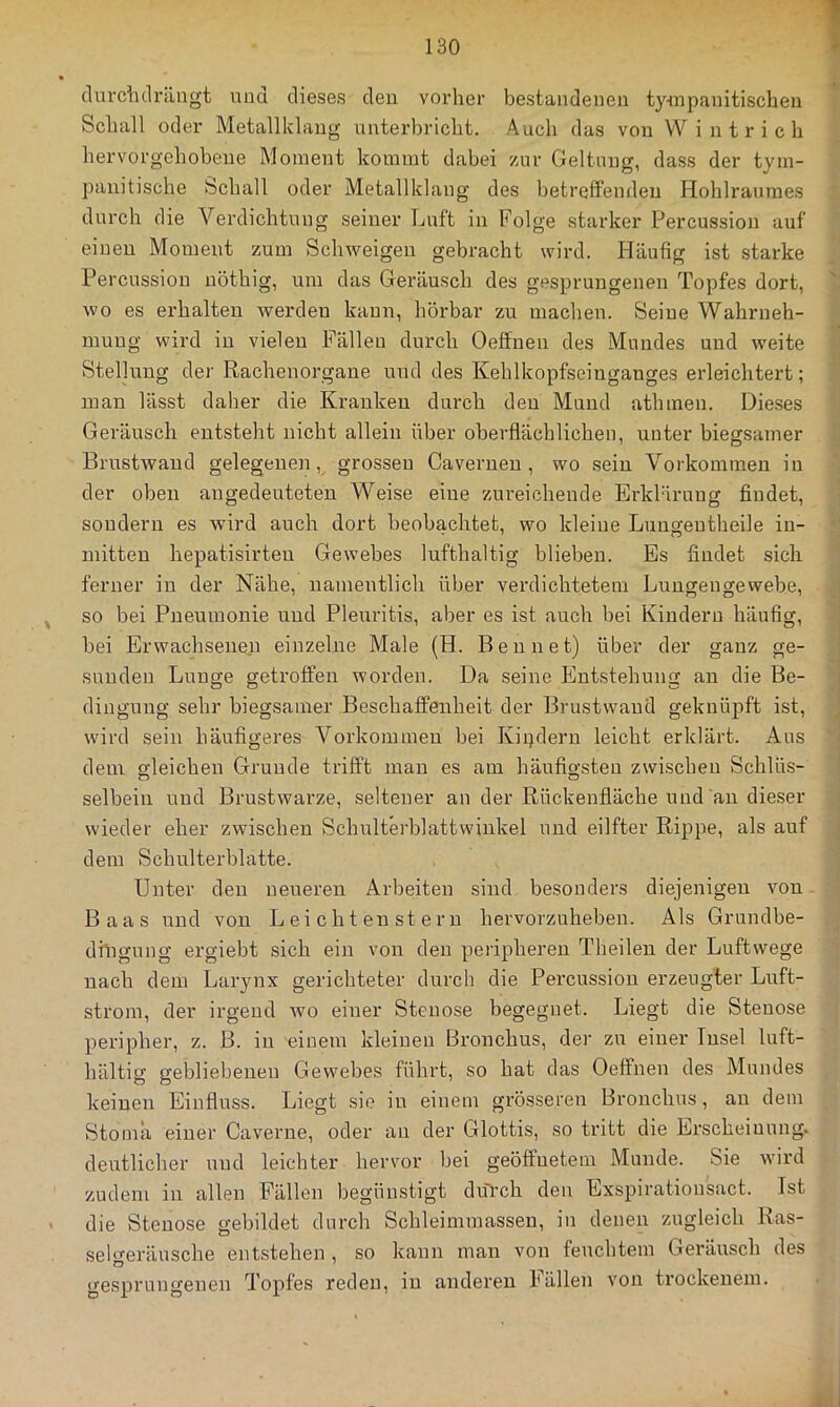 clurclulrängt und dieses den vorher bestandenen tynnpanitischen Schall oder Metallklang unterbricht. Auch das von Wintrich hervorgehobene Moment kommt dabei zur Geltung, dass der tym- panitische Schall oder Metallklang des betreffenden Hohlrauraes durch die Verdichtung seiner Luft in Folge starker Percussion auf einen Moment zum Schweigen gebracht wird. Häufig ist starke Percussion nöthig, um das Geräusch des gesprungenen Topfes dort, wo es erhalten werden kann, hörbar zu machen. Seine Wahrneh- mung wird in vielen Fällen durch Oeffneu des Mundes und weite Stellung der Rachenorgane und des Kehlkopfseinganges erleichtert; man lässt daher die Kranken durch den Mund athinen. Dieses Geräusch entsteht nicht allein über oberflächlichen, unter biegsamer Brustwand gelegenen, grossen Cavernen , wo sein Vorkommen in der oben angedeuteten Weise eine zureichende Erklärung findet, sondern es wird auch dort beobachtet, wo kleine Lungentheile in- mitten hepatisirten Gewebes lufthaltig blieben. Es findet sich ferner in der Nähe, namentlich über verdichtetem Lungeugewebe, so bei Pneumonie und Pleuritis, aber es ist auch bei Kindern häufig, bei Erwachsenen einzelne Male (H. Ben net) über der ganz ge- sunden Lunge geti’offen worden. Da seine Entstehung an die Be- dingung sehr biegsamer Beschaffenheit der Brustwand geknüpft ist, wird sein häufigeres Vorkommen bei Kipdern leicht erklärt. Aus dem gleichen Grunde trifft man es am häufigsten zwischen Schlüs- selbein und Brustwarze, seltener an der Rückenfläche und an dieser wieder eher zwischen Schulterblattwinkel und eilfter Rippe, als auf dem Schulterblatte. Unter den neueren Arbeiten sind besonders diejenigen von Baas und von Leichten st ern hervorzuheben. Als Grundbe- diligung ergiebt sich ein von den peripheren Theilen der Luftwege nach dem Larynx gerichteter durch die Percussion erzeugter Luft- strom, der irgend wo einer Stenose begegnet. Liegt die Stenose peripher, z. ß. in einem kleinen Bronchus, der zu einer Insel luft- hältig gebliebenen Gewebes führt, so hat das Oeffneu des Mundes keinen Einfluss. Liegt sie in einem grösseren Bronchus, au dem Stoma einer Caverne, oder au der Glottis, so tritt die Erscheinung, deutlicher und leichter hervor bei geöffnetem Munde. Sie wird zudem in allen Fällen begünstigt düVch den Exspirationsact. Ist die Stenose gebildet durch Schleimraasseu, in denen zugleich Ras- seh^eräusche entstehen , so kann man von feuchtem Geräusch des gesprungenen Topfes reden, in anderen hällen von trockenem.