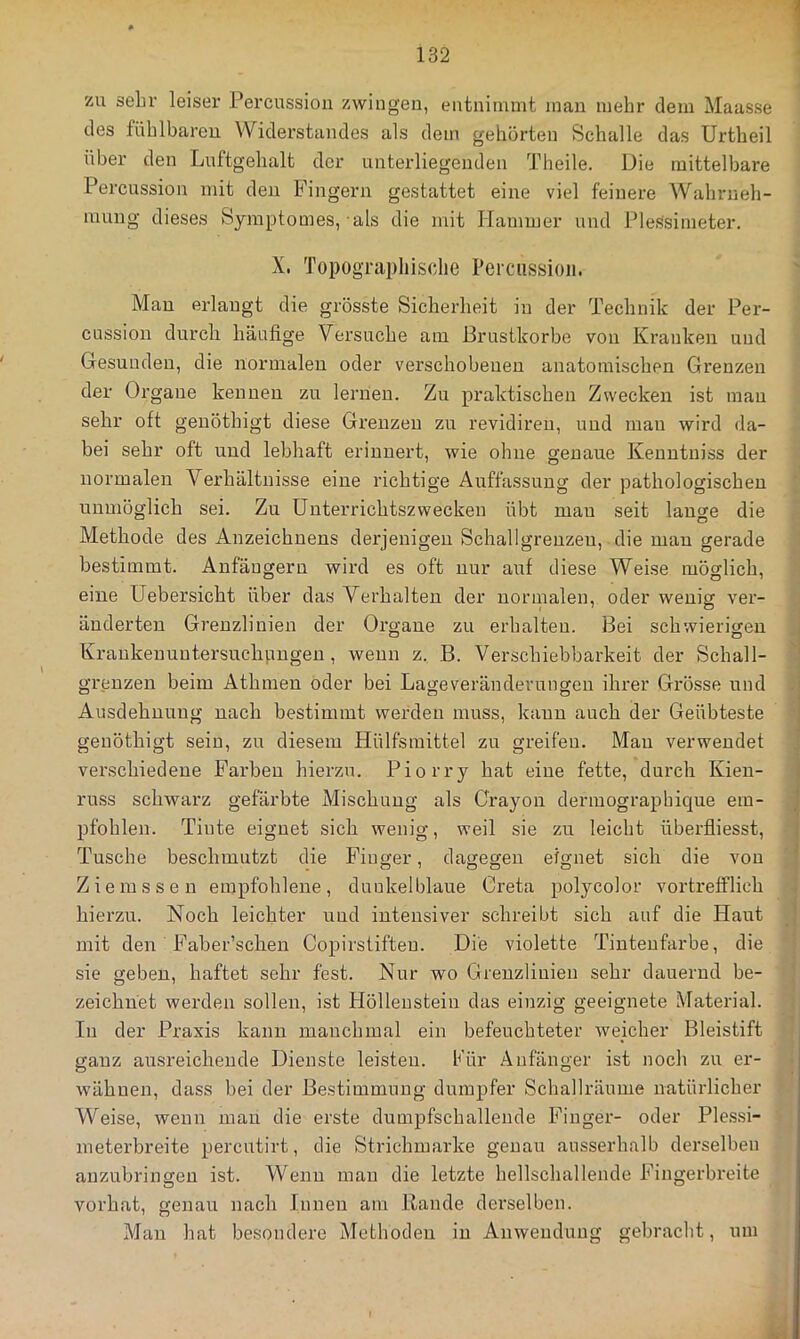 zu sehr leiser Percussion zwingen, entninunt man mehr dem Maasse des fühlbaren Widerstandes als dem gehörten Schalle das Urtheil über den Luftgehalt der unterliegenden Theile. Die mittelbare Percussion mit den Fingern gestattet eine viel feinere Wahrneh- mung dieses Symptomes, als die mit Hammer und Plessimeter. X. Topographische Percussion. Mau erlangt die grösste Sicherheit in der Technik der Per- cussion durch häufige Versuche am Brustkörbe von Kranken und Gesunden, die normalen oder verschobenen anatomischen Grenzen der Organe kennen zu lernen. Zu praktischen Zwecken ist man sehr oft genöthigt diese Grenzen zu revidiren, und mau wird da- bei sehr oft und lebhaft erinnert, wie ohne genaue Kenntniss der normalen Verhältnisse eine richtige Auffassung der pathologischen unmöglich sei. Zu üuterrichtszwecken übt mau seit lano-e die Methode des Anzeichnens derjenigen Schallgrenzen, die mau gerade bestimmt. Anfängern wird es oft nur auf diese Weise möglich, eine Uebersicht über das Verhalten der normalen, oder wenig ver- änderten Grenzlinien der Organe zu erhalten. Bei schwierigen Krankenuntersuclipngen , wenn z. B. Verschiebbarkeit der Schall- grenzen beim Athmen oder bei Lageveränderungen ihrer Gi'össe und Ausdehnung nach bestimmt werden muss, kann auch der Geübteste genöthigt sein, zu diesem Hülfsmittel zu greifen. Man verwendet verschiedene Farben hierzu. Piorry hat eine fette, durch Kien- russ schwarz gefärbte Mischung als Crayon dermograpbique em- pfohlen. Tinte eignet sich wenig, weil sie zu leicht überfiiesst, Tusche beschmutzt die Fiuger, danecren efo-net sich die von Ziemssen empfohlene, dunkelblaue Greta polycolor vortrefflich hierzu. Noch leichter und intensiver schreibt sich auf die Haut mit den Faber’sclien Copirstiften. Die violette Tinteufarbe, die sie geben, haftet sehr fest. Nur wo Grenzlinien sehr dauernd be- zeichnet werden sollen, ist Höllenstein das einzig geeignete Material. In der Praxis kann manchmal ein befeuchteter weicher Bleistift ganz ausreichende Dienste leisten. Kür Anfänger ist noch zu er- wähnen, dass bei der Bestimmung dumpfer Schallräume natürlicher Weise, wenn man die erste dumpfschallende Finger- oder Ple.ssi- meterbreite percutirt, die Strichmarke genau ausserhalb derselben auzubringen ist. Wenn man die letzte hellschallende Fingerbreite vorhat, genau nach Innen am Bande derselben. Man hat besondere Methoden in Anwendung gebracht, um
