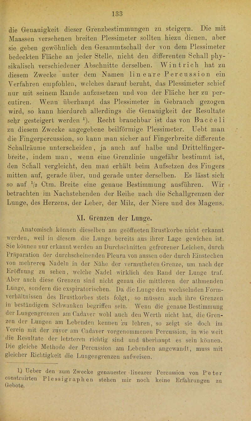 die Geuauigkeit dieser Grenzbestimmungen zu steigern. Die mit Maassen versehenen breiten Plessimeter sollten hiezu dienen, aber sie weben o-ewöhnlicli den Gesammtschall der von dem Plessimeter bedeckten Fläche au jeder Stelle, nicht den differenten Schall phy- sikalisch verschiedener Abschnitte derselben. Wintrich hat zu diesem Zwecke unter dem Namen lineare Percussion ein Verfahren empfohlen, welches darauf beruht, das Plessimeter schief nur mit seinem Rande aufzusetzeu und von der Fläche her zu per- cutiren. Wenn überhaupt das Plessimeter in Gebrauch gezogen wird, so kann hierdurch allerdings die Genauigkeit der Resultate sehr gesteigert werden D- Recht brauchbar ist das von B-acceli zu diesem Zwecke angegebene beilförmige Plessimeter. Uebt man die Fingerpercussion, so kann man sicher auf Fingerbreite differente Schallräume unterscheiden , ja auch auf halbe und Drittelfinger- breite, indem man, wenn eine Grenzlinie ungefähr bestimmt ist, den Schall vergleicht, den man erhält beim Aufsetzen des Fingers mitten auf, gerade über, und gerade unter derselben. Es lässt sich so auf V2 Ctm. Breite eine genaue Bestimmung ausführen. Wir betrachten im Nachstehenden der Reihe nach die Schallgrenzen der Liinge, des Herzens, der Leber, der Milz, der Niere und des Magens. XI. Grenzen der Lunge. Auatoniisch können dieselben am geöffneten Brustkörbe nicht erkannt werden, weil in diesem die Lunge bereits aus ihrer Lage gewichen ist. Sie können nur erkannt werden an Durchschnitten gefrorener Leichen, durch Präparation der durchscheinenden Pleura von aussen oder durch Einstechen von melirerep Nadeln in der Nähe der vennutheten Grenze, um nach der Eröffnung zu sehen, welche Nadel wirklich den Rand der Lunge traf. Aber auch diese Grenzen sind nicht genau die nüttlei’en der athmenden Lunge, sondern die exspiratorischen. Da dieljungeden wechselnden Forni- verhältnissen des Brustkorbes stets folgt, so müssen auch ihre Grenzen in beständigem Schwanken begriffen sein. Wenn die genaue Bestimmung der Liingengrenzen am Cadaver wohl auch den Werth nicht hat, die Gren- zen der Lungen am Lebenden kennen zu lehren, so zeigt sie docli im \ erein mit der zuvor am (.ladaver vorgenommenen Percussion, in wie weit die Resultate der letzteren riclitig sind und iibeidiaupt es sein können. Die gleiche Metliode der Percussion am liCbenden angcAvandt, muss mit gleicher Richtigkeit die Ijungengrenzen aufweisen. D Ueber den zum Zwecke genaue.ster linearer Percussion von Petor constniirten Plessigraphen stehen mir noch keine Erfahrungen zu Gebote.