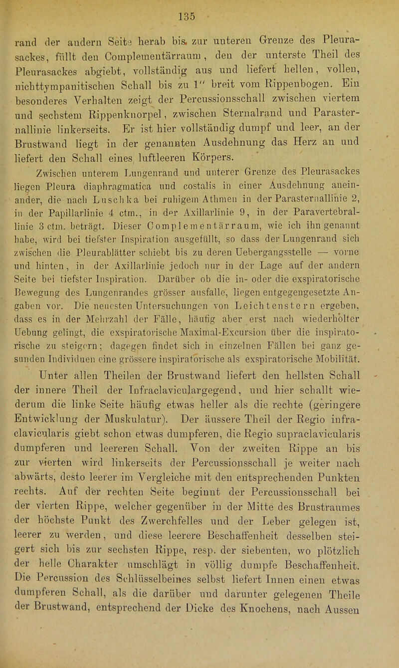 raiid der andern Seite herab bis. znr unteren Grenze des Pleura- sackes, füllt den Complementärranni, den der unterste Theil des Pleurasackes abgiebt, vollständig ans und liefert hellen, vollen, nichttympanitischen Schall bis zu 1 breit vom Rippenbogen. Ein besonderes Verhalten zeigt der Percnssionsschall zwischen viertem und frechstem Rippenknorpel, zwischen Sternalraud und Paraster- uallinie linkerseits. Er ist hier vollständig dumpf und leer, au der Brustwand liegt in der genannten Ausdehnung das Herz au und liefert den Schall eines, luftleeren Körpers. Zwischen unterem Lungenrand und unterer Grenze des Pleurasackes liegen Pleura diaphragmatica und costalis in einer Ausdehnung anein- ander, die nach Luschka bei ruhigem Athmen in der Parasternallihie 2, in der Papillarlinie 4 ctm., in df>r Axillarlinie 9, in der Paravertebral- linie 3 ctm. beträgt. Dieser C omp 1 em en tär r au m, wie ich ihn genannt habe, wird bei tiefster Inspiration ausgefüllt, so dass der Lungenrand sich zwischen die Pleurablätter schiebt bis zu deren Uebergangsstelle — vorne und hinten, in der Axillarlinie jedoch nur in der Lage auf der andern Seite bei tiefster Inspiration. Darüber ob die in- oder die exspiratorisebe Bewegung des Lungenrandes grösser ausfalle, liegen entgegengesetzte An- gaben vor. Die neuesten Untersuchungen von Leich tenste rn ergeben, dass es in der Mehi'zahl der Fälle, häutig aber ei'st nach wiederholter Uebung gelingt, die exspiratorisebe Maximal-Excursion über die inspirato- rische zu steig{'rn; dagegen findet sich in einzelnen Fällen bei ganz ge- sunden Individuen eine grössere inspiratorische als exspiratorisebe Mobilität. Unter allen Theilen der Brustwand liefert den hellsten Schall der innere Theil der Infraclavicnlargegeud, und hier schallt wie- derum die linke Seite häufig etwas heller als die rechte (geringere Entwicklung der Muskulatur). Der äussere Theil der Regio iufra- clavicularis giebt schon etwas dumpferen, die Regio supraclavicularis dumpferen und leereren Schall. Von der zweiten Rippe an bis zur vierten wird linkerseits der Percussionsschall je weiter nach abwärts, desto leerer im Vergleiche mit den entsprechenden Punkten rechts. Auf der rechten Seite beginnt der Percussionsschall bei der vierten Rippe, welcher gegenüber in der Mitte des Brustraumes der höchste Punkt des Zwerchfelles und der Leber ffeleffeu ist, leerer zu werden, und diese leerere Beschaffenheit desselben stei- gert sich bis zur sechsten Rippe, resp. der siebenten, wo plötzlich der helle Charakter umschlägt in völlig dumpfe Beschaffenheit. Die Percussion des Schlüsselbeines selbst liefert Innen einen etwas dumpferen Schall, als die darüber und darunter gelegenen Theile der Brustwand, entsprechend der Dicke des Knochens, nach Aussen