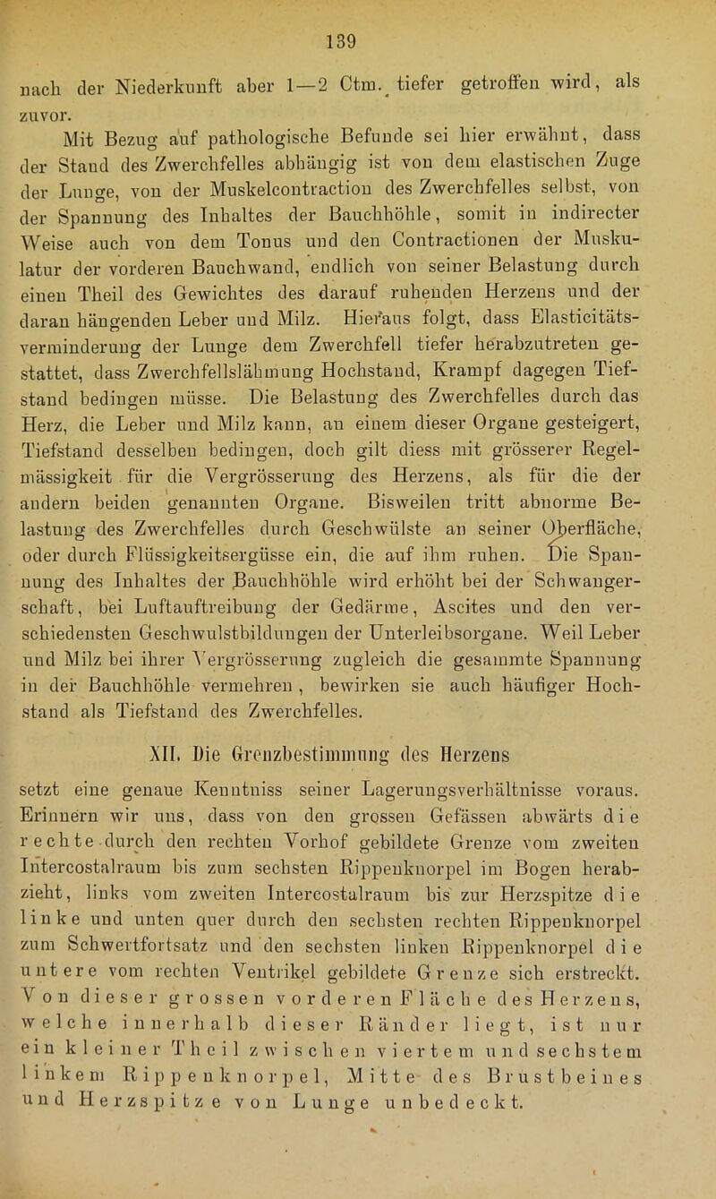 uach der Niederkunft aber 1—2 Ctin._ tiefer getroffen wird, als zuvor. Mit Bezug auf pathologische Befunde sei hier erwähnt, dass der Stand des Zwerchfelles abhängig ist von dem elastischen Zuge der Lunge, von der Muskelcontractiou des Zwerchfelles seihst, von der Spannung des Inhaltes der Bauchhöhle, somit in indirecter Weise auch von dem Tonus und den Contractionen der Musku- latur der vorderen Bauchwand, endlich von seiner Belastung durch einen Theil des Gewichtes des darauf ruhenden Herzens und der daran hängenden Leber und Milz. Hieraus folgt, dass Llasticitäts- verminderuug der Lunge dem Zwerchfell tiefer herabzutreteu ge- stattet, dass Zwerchfellslähmung Hochstaud, Krampf dagegen Tief- stand bedingen müsse. Die Belastung des Zwerchfelles durch das Herz, die Leber und Milz kann, au einem dieser Organe gesteigert, Tiefstand desselben bedingen, doch gilt diess mit grösserer Regel- mässigkeit . für die Vergrösseruug des Herzens, als für die der andern beiden genannten Organe. Bisweilen tritt abnorme Be- lastung des Zwerchfelles durch Geschwülste an seiner C^erfläche, oder durch Flüssigkeitsergüsse ein, die auf ihm ruhen. Die Span- nung des Inhaltes der Bauchhöhle wird erhöht bei der Schwanger- schaft, bei Luftauftreibuug der Gedärme, Ascites und den ver- schiedensten Geschwulstbilduugeu der Unterleibsorgane. Weil Leber uud Milz bei ihrer A'ergrösserung zugleich die gesammte Spannung in der Bauchhöhle vermehren , bewirken sie auch häufiger Hoch- .stand als Tiefstand des Zwerchfelles. XII. Die Groiizbestimiiuiiig des Herzens setzt eine genaue Keuutniss seiner Lagerungsverhältnisse voraus. Erinnern wir uns, dass von den grossen Gefässen abwärts die rechte durch den rechten Vorhof gebildete Grenze vom zweiten Intercostalraum bis zum sechsten Rippeuknorpel im Bogen herab- zieht, links vom zweiten Intercostalraum bis zur Herzspitze die linke und unten quer durch den sechsten rechten Rippeuknorpel zum Schwertfortsatz und den sechsten linken Rippeuknorpel d i e untere vom rechten Ventrikel gebildete Grenze sich erstreckt. Von dieser grossen vorderenFläche desHerzeus, welche i n n e i’ h a 1 b d i e s e )■ Ränder liegt, ist nur ein kleiner Theil zwischen viertem u n d s e c h s t e m linkem Rippeuknorpel, Mitte des Brustbeines uud Herzspitze von Lunge unbedeckt.