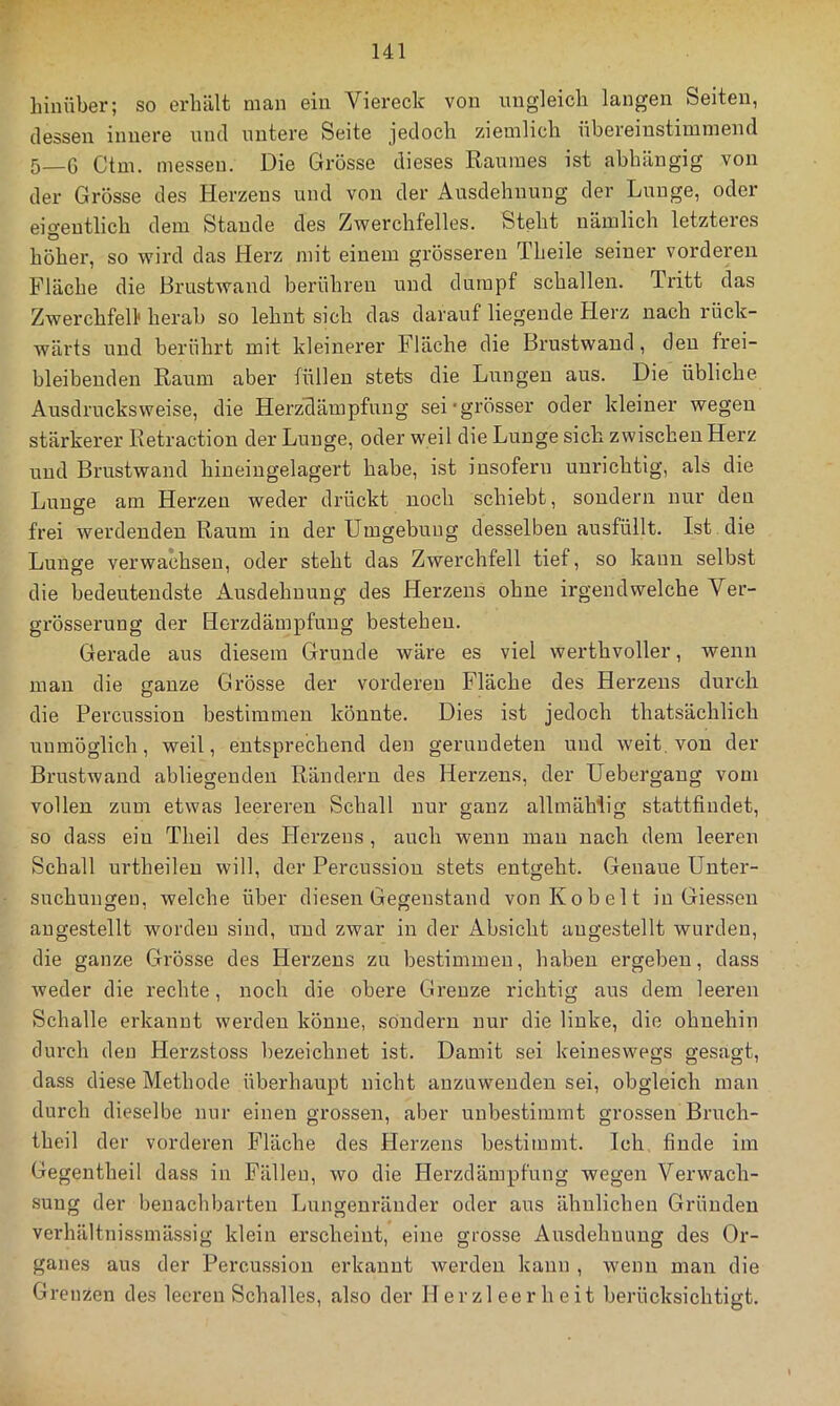 hinüber; so erhält man ein Viereck von ungleich langen Seiten, dessen innere und untere Seite jedoch ziemlich übereinstimmend 5_6 Ctm. messen. Die Grosse dieses Raumes ist abhängig von der Grösse des Herzens und von der Ausdehnung der Lunge, oder eigentlich dem Stande des Zwerchfelles. Steht nämlich letzteres höher, so wird das Herz mit einem grösseren Theile seiner vorderen Fläche die Brustwand berühreir und dumpf schallen. Tritt das Zwerchfell* herab so lehnt sich das darauf liegende Herz nach rück- wärts und berührt mit kleinerer Fläche die Brustwand, den frei- bleibenden Raum aber füllen stets die Lungen aus. Die übliche Ausdrucksweise, die Herzclämpfuug sei grösser oder kleiner wegen stärkerer Retraction der Lunge, oder weil die Lunge sich zwischen Herz und Brustwand hineingelagert habe, ist insofern unrichtig, als die Lunge am Herzen weder drückt noch schiebt, sondern nur den frei werdenden Raum in der Umgebung desselben ausfüilt. Ist die Lunse verwachsen, oder steht das Zwerchfell tief, so kann selbst die bedeutendste Ausdehnung des Herzens ohne irgendwelche Ver- grösserung der Horzdämpfung bestehen. Gerade aus diesem Grunde wäre es viel werthvoller, wenn man die ganze Grösse der vorderen Fläche des Herzens durch die Percussion bestimmen könnte. Dies ist jedoch thatsächlich unmöglich, weil, entsprechend den gerundeten und weit, von der Brustwand abliegenden Rändern des Herzens, der Uebergang vom vollen zum etwas leereren Schall nur ganz allmähüg stattfindet, so dass ein Theil des Herzens, auch wenn mau nach dem leeren Schall urtheileu will, der Percussion stets entgeht. Genaue Unter- suchungen, welche über diesen Gegenstand von Kob eit in Giessen augestellt worden sind, und zwar in der Absicht augestellt wurden, die ganze Grösse des Herzens zu bestimmen, haben ergeben, dass weder die rechte, noch die obere Grenze richtig aus dem leeren Schalle erkannt werden könne, sondern nur die linke, die ohnehin durch den Herzstoss bezeichnet ist. Damit sei keineswegs gesagt, dass diese Methode überhaupt nicht anzuweudeu sei, obgleich man durch dieselbe nur einen grossen, aber unbestimmt grossen Bruch- theil der vorderen Fläche des Herzens bestimmt. Ich finde im Gegentheil dass in Fällen, wo die Herzdämpfung wegen Verwach- sung der benachbarten Lungeuräuder oder aus ähnlichen Gründen verhältnissmässig klein erscheint, eine grosse Ausdehnung des Or- ganes aus der Percussion erkannt werden kann , wenn man die Grenzen des leeren Schalles, also der Herzleerheit berücksichtigt.