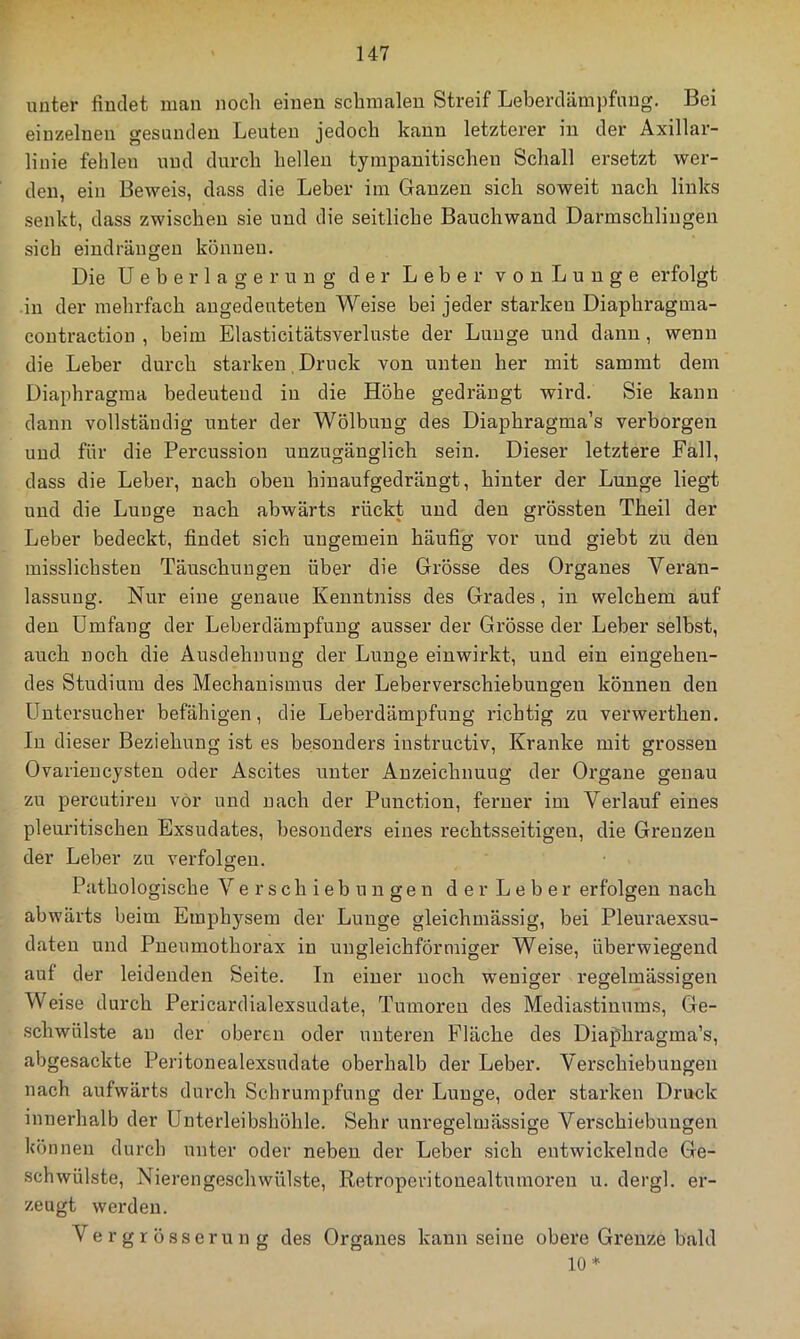 unter findet man noch einen schmalen Streif Leberdämpfnug. Bei einzelnen gesunden Leuten jedoch kann letzterer in der Axillar- linie fehlen und durch hellen tympanitischen Schall ersetzt wer- den, ein Beweis, dass die Leber im Ganzen sich soweit nach links senkt, dass zwischen sie und die seitliche Bauchwand Darmschlingen sich eindräugen können. Die Ueberlagerung der Leber vonLunge erfolgt in der mehrfach angedeuteten Weise bei jeder starken Diaphragma- coutraction , beim Elasticitätsverluste der Lunge und dann , wenn die Leber durch starken. Druck von unten her mit sammt dem Diaphragma bedeutend in die Höhe gedrängt wird. Sie kann dann vollständig unter der Wölbung des Diaphragma’s verborgen und für die Percussion unzugänglich sein. Dieser letztere Fall, dass die Leber, nach oben hinaufgedrängt, hinter der Lunge liegt und die Lunge nach abwärts rückt und den grössten Theil der Leber bedeckt, findet sich ungemein häufig vor und giebt zu den misslichsten Täuschungen über die Grösse des Organes Veran- lassung. Nur eine genaue Kenntniss des Grades, in welchem auf den Umfang der Leberdämpfung ausser der Grösse der Leber selbst, auch noch die Ausdehnung der Lunge einwirkt, und ein eingehen- des Studium des Mechanismus der Leberverschiebungen können den Untersucher befähigen, die Leberdämpfung richtig zu verwerthen. In dieser Beziehung ist es besonders instructiv. Kranke mit grossen Ovarieucysten oder Ascites unter Anzeichnuug der Organe genau zu percutireu vor und nach der Punction, ferner im Verlauf eines pleuritischen Exsudates, besonders eines rechtsseitigen, die Grenzen der Leber zu verfolsren. Pathologische Verschiebungen der Leber erfolgen nach abwärts beim Emphysem der Lunge gleichmässig, bei Pleuraexsu- daten und Pneumothorax in ungleichförmiger Weise, überwiegend aut der leidenden Seite. In einer noch weniger regelmässigen Weise durch Pericardialexsudate, Tumoren des Mediastinums, Ge- schwülste au der oberen oder unteren Fläche des Diaphragma’s, abgesackte Peritonealexsudate oberhalb der Leber. Verschiebungen nach aufwärts durch Schrumpfung der Lunge, oder starken Druck innerhalb der Unterleibshöhle. Sehr unregelmässige Verschiebungen können durch unter oder neben der Leber sich entwickelnde Ge- schwülste, Nierengeschwülste, Retroperitonealtmnoreu u. dergl. er- zeugt werden. Vergrösserung des Organes kann seine obere Grenze bald 10*