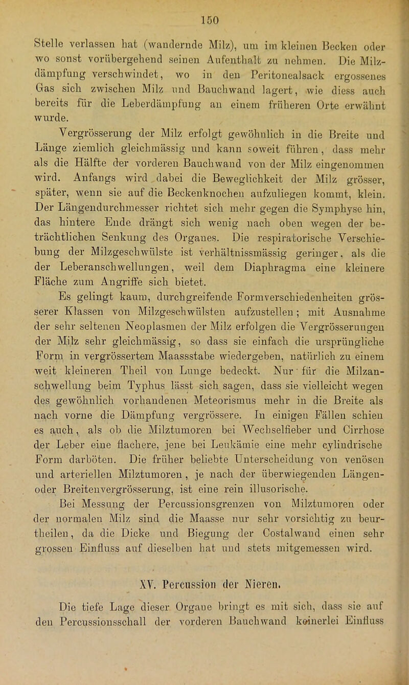 Stelle verlassen hat (wantlenide Milz), um im kleinen Hecken oder Avo sonst vorübergebend seinen Aufenthalt zu nehmen. Die Milz- dämpfuug verschwiiidet, wo in den Peritonealsack ergossenes Gas sich zwischen Milz und Bauchwand lagert, wie diess auch bereits für die Leberdämpfnng an einem früheren Orte erwähnt wui’de. Vergrösserung der Milz erfolgt gewöhnlich in die Breite und Länge ziemlich gleichmässig und kann .soweit führen, dass mehr als die Hälfte der vorderen Bauchwaud von der Milz eingenommen wird. Anfangs wird dabei die Beweglichkeit der Milz grö.sser, später, wenn sie auf die Beckenknochen aufzuliegen kommt, klein. Der Läugendurchmesser richtet sich mehr gegen die Symphyse hin, das hintere Ende drängt sich wenig nach oben wegen der be- trächtlichen Senkung des Organes. Die respiratorische Verschie- bung der Milzgeschwülste ist verhältnissmässig geringer. als die der Leberanschwellungen, weil dem Diaphragma eine kleinere Fläche zum Angriffe sich bietet. Es gelingt kaum, durchgreifende Form Verschiedenheiten gi’ös- serer Klassen von Milzgesehwülsten aufzustellen; mit Ausnahme der sehr seltenen Neoplasmen der Milz erfolgen die Vergrösserungen der Milz sehr gleichmässig, so dass sie einfach die ursprüngliche Form in vergrössertem Maassstabe wiedergeben, natürlich zu einem weit kleineren Theil von Lunge bedeckt. Nur' für die Milzan- schwellung beim Typhus lässt sich sagen, dass sie vielleicht wegen des gewöhnlich vorhandenen Meteorismus mehr in die Breite als nach vorne die Dämpfung vergrössere. In einigen Fällen schien es auch, als ob die Milztumoren bei Wecbselfieber und Cirrhose der Leber eine flachere, jene bei Leukämie eine mehr cylindrische Form darböten. Die früher beliebte Unterscheidung von venösen und arteriellen Milztumoren , je nach der überwiegenden Längen- oder Breitenvergrösserung, ist eine rein illusorische. Bei Messung der Percussionsgrenzeu von Milztumoren oder der normalen Milz sind die Maasse nur sehr vorsichtig zu beur- theilen, da die Dicke und Biegung der Costalwand einen sehr grossen Einfluss auf dieselben hat und stets mitgemessen wird. XV. Percussion der Nieren. Die tiefe Lage dieser Organe bringt es mit sich, dass sie auf den Percussionsschall der vorderen Bauchwand koinerlei Einfluss