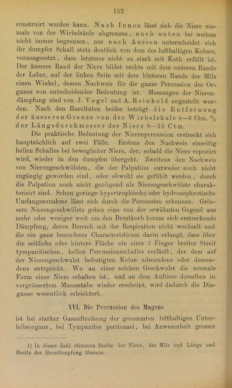 coiistruirt werden kann. Nach Innen lässt sicli die Niere nie- mals von der Wirbelsäule abgrenzen, nach unten bei weitem nicht immer begrenzen, nur nach Aussen unterscheidet sich ihr dumpfer Schall stets deutlich von dem des lufthaltigen Kolons, vorausgesetzt, dass letzteres nicht zu stark mit Koth erfüllt ist. Der äussere Rand der Niere bildet rechts mit dem unteren Rande der Leber, auf der linken Seite mit dem hinteren Rande der Milz einen Winkel, dessen Nachweis für die ganze Percussion des Or- ganes von entscheidender Bedeutung ist. Messungen der Nieren- dämpfung sind von J. Vogel und A. Rein hold angestellt wor- den. Nach den Resultaten beider beträgt die Entfernung d er äusseren Grenze von der Wirbelsäule 4—6 Ctm. *), der Längsdurchmesser der Niere 8—12 Ctm. Die praktische Bedeutung der Nierenpercussion erstreckt sich hauptsächlich auf zwei Fälle. Erstens den Nachweis einseitig hellen Schalles bei beweglicher Niere, der, sobald die Niere reponirt wird, wieder in den dumpfen übergeht. Zweitens den Nachweis von Niereugeschwülsten, die der Palpation entweder noch nicht zugäugig geworden sind , oder obwohl sie gefühlt werden , durch die Palpation noch nicht genügend als Niereugeschwülste charak- terisirt sind. Schon geringe hypertrophische oder hydronephrotische Umfangszunahme lässt sich durch die Percussion erkennen. Grös- sere Nierengeschwülste geben eine von der erwähnten Gegend aus mehr oder weniger weit um den Brustkorb herum sich erstreckende Dämpfung, deren Bereich mit der Respiration nicht wechselt und die ein ganz besonderes Characteristicum darin erlangt, dass über die seitliche oder hintere Fläche ein circa 2 Finger breiter Streif tympanitischen, hellen Percussiousschalles verläuft, der dem auf der Niereugeschwulst befestigten Kolon adscendens oder descen- dens entspricht. Wo an eiuer solchen Geschwulst die normale Form einer Niere erhalten ist, und an dem Aufrisse derselben in vergrössertem Maassstabe wieder erscheint, wird dadurch die Dia- gnose wesentlich erleichtert. XVI. Die Percussion des Magens ist bei starker Gasauftreibuug der gesummten lufthaltigen IJnter- leibsorgaue, bei Tympanites peritonaei, bei Anwesenheit grosser 1) In dieser Zahl stimmen Breite der Niere, der Milz und Länge und Breite der Herzdämpfung überein.