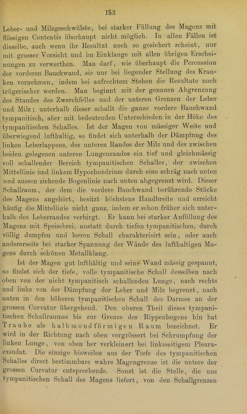 Leber- und Milzgesclnvülste, bei starker Füllung des Magens mit flüssigen Contentis überhaupt nicht niöglicb. In allen Fällen ist dieselbe, auch wenn ihr Resultat noch so gesichert scheint, nur mit grosser Vorsicht und im Einklänge mit allen übrigen Erschei- nungen zu verwerthen. Mau darf, wie überhaupt die Percussion der vorderen ßauchwand, sie nur bei liegender Stellung des Kran- ken vornehmen, indem bei aufrechtem Stehen die Resultate noch trügerischer werden. Man beginnt mit der genauen Abgrenzung des Standes des Zwerchfelles und der unteren Grenzen der Leber und Milz ; unterhalb dieser schallt die ganze vordere Bauchwand tympauitisch, aber mit bedeutenden Unterschieden in der Höhe des tympanitischen Schalles. Ist der Magen von massiger Weite und überwiegend lufthaltig, so findet sich unterhalb der Dämpfung des linken Leberlappens, des unteren Randes der Milz und des zwischen beiden gelegenen unteren Lungenrandes ein tief und gleichmässig voll schallender Bereich tympanitischen Schalles, der zwischen Mittellinie und linkem Hypochondrium durch eine schräg nach unten und aussen ziehende Bogenliuie nach unten abgegrenzt wird. Dieser Schallraum, der dem die vordere Bauchwaud berühi'ende Stücke des Magens angehört, besitzt höchstens Handbreite und erreicht häufig die Mittellinie nicht ganz, indem er schon früher sich unter- halb des Leberrandes verbirgt. Er kann bei starker Anfüllung des Magens mit Speisebrei, anstatt durch tiefen tympanitischen, durch völlig dumpfen und leeren Schall charakterisirt sein, oder auch andererseits bei starker Spannung der Wände des lufthaltigen Ma- gens durch schönen Metallklang. Ist der Magen gut lufthältig und seine Wand mässig gespannt, so findet sich der tiefe, volle tympauitische Schall desselben nach oben von der nicht tympanitisch schallenden Lunge, nach rechts und links von der Dämpfung der Leber und Milz begrenzt, nach unten in den höheren tympanitischen Schall des Darmes au der grossen Curvatur übergehend. Den oberen Theil dieses tympani- tischen Schallraumes bis zur Grenze des Rippenbogens hin hat Traube als halbmondförmigen Raum bezeichnet. Er wird in der Richtung nach oben vergrössert bei Schrumpfung der linken Lunge, von oben her verkleinert bei linksseitigem Pleura- exsudat. Die einzige bisweilen aus der Tiefe des tympanitischen Schalles direct bestimmbare wahre Magengrenze ist die untere der grossen Curvatur entsprechende. Sonst ist die Stelle, die uns tympanitischen Schall des Magens liefert, von den Schallgrenzen