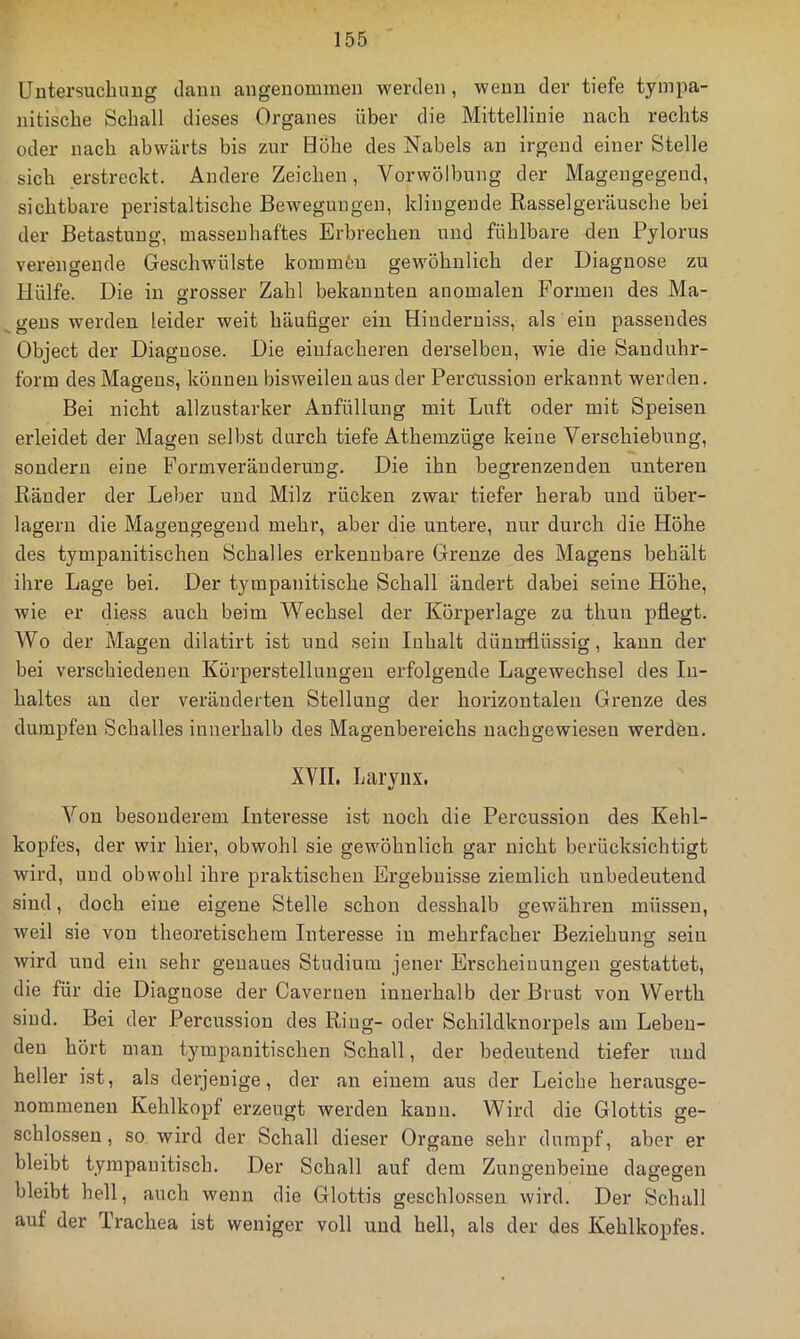 Untersuchung dann angenommen werden, wenn der tiefe tyinpa- nitiscbe Schall dieses Organes über die Mittellinie nach rechts oder nach abwärts bis zur Hohe des Nabels an irgend einer Stelle sich erstreckt. Andere Zeichen, Vorwölbung der Mageugegeud, sichtbare peristaltische Bewegungen, klingende Rasselgeräusche bei der Betastung, massenhaftes Erbrechen und fühlbare den Pylorus verengende Geschwülste kommfen gewöhnlich der Diagnose zu Hülfe. Die in grosser Zahl bekannten anomalen Formen des Ma- gens werden leider weit häufiger ein Hiuderuiss, als ein passendes Object der Diagnose. Die einfacheren derselben, wie die Sanduhr- form des Magens, können bisweilen aus der Percussion erkannt werden. Bei nicht allzustarker Anfüllung mit Luft oder mit Speisen erleidet der Magen selbst durch tiefe Athemzüge keine Verschiebung, sondern eine Formveräuderung. Die ihn begrenzenden unteren Ränder der Leber und Milz rücken zwar tiefer herab und über- lagern die Magengegend mehr, aber die untere, nur durch die Höhe des tympanitischen Schalles erkennbare Grenze des Magens behält ihre Lage bei. Der tyrapanitische Schall ändert dabei seine Höhe, wie er diess auch beim Wechsel der Körperlage za thun pflegt. W0 der Magen dilatirt ist und sein Inhalt dünnflüssig, kann der bei verschiedenen Körperstellungeu erfolgende Lagewechsel des In- haltes an der veränderten Stellung der horizontalen Grenze des dumpfen Schalles innerhalb des Magenbereichs nachgewiesen werden. XVII. Larviix. Von besonderem Interesse ist noch die Percussion des Kehl- kopfes, der wir hier, obwohl sie gewöhnlich gar nicht berücksichtigt wird, und obwohl ihre praktischen Ergebnisse ziemlich unbedeutend sind, doch eine eigene Stelle schon desshalb gewähren müssen, weil sie von theoretischem Interesse in mehrfacher Beziehung sein wird und ein sehr genaues Studium jener Erscheinungen gestattet, die für die Diagnose der Cavernen innerhalb der Brust von Werth sind. Bei der Percussion des Ring- oder Schildknorpels am Leben- den hört man tympanitischen Schall, der bedeutend tiefer und heller ist, als derjenige, der an einem aus der Leiche herausge- nommenen Kehlkopf erzeugt werden kann. Wird die Glottis ge- schlossen , so wird der Schall dieser Organe sehr dumpf, aber er bleibt tympanitisch. Der Schall auf dem Zungenbeine dagegen bleibt hell, auch wenn die Glottis geschlossen wird. Der Schall auf der Trachea ist weniger voll und hell, als der des Kehlkopfes.