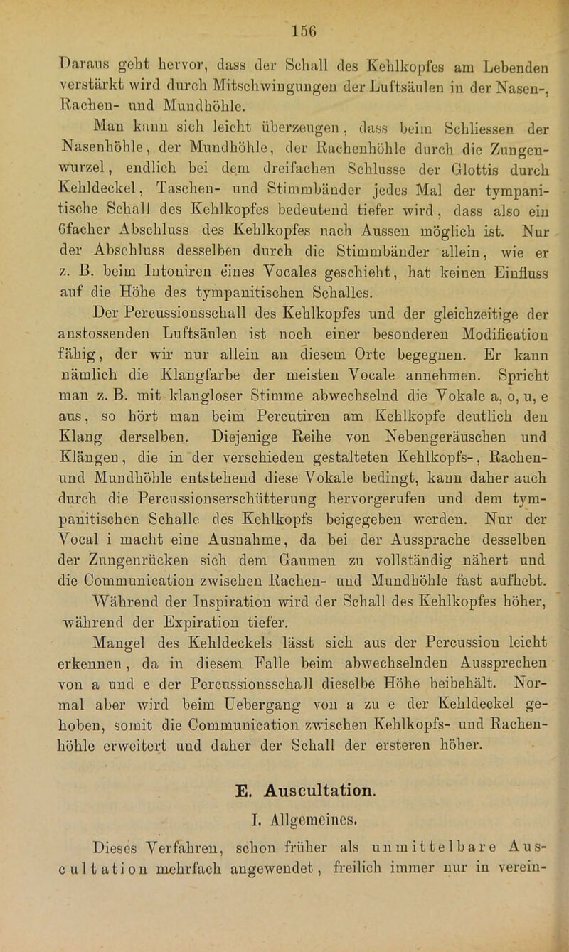 Daraus geht hervor, dass der Schall des Kehlkopfes am Lebenden verstärkt wird durch Mitschwiugungen der Luftsäulen in der Nasen-, Rachen- und Mundhöhle. Man kann sich leicht überzeugen, dass beim Schliessen der Nasenhöhle, der Mundhöhle, der Rachenhöhlc durch die Zungen- wurzel , endlich bei dem dreifachen Schlüsse der Glottis durch Kehldeckel, Taschen- und Stimmbänder jedes Mal der tympani- tische Schall des Kehlkopfes bedeutend tiefer wird, dass also ein Gfacher Abschluss des Kehlkopfes nach Aussen möglich ist. Nur der Abschluss desselben durch die Stimmbänder allein, wie er z. B. beim Intoniren eines Vocales geschieht, hat keinen Einfluss auf die Höhe des tympanitischen Schalles. Der Percussiousschall des Kehlkopfes und der gleichzeitige der austosseuden Luftsäulen ist noch einer besonderen Modification fähig, der wir nur allein an die.sem Orte begegnen. Er kann nämlich die Klangfarbe der meisten Vocale annehmen. Spricht man z. B. mit klangloser Stimme abwechselnd die Vokale a, o, u, e aus, so hört mau beim Percutireu am Kehlkopfe deutlich den Klang derselben. Diejenige Reihe von Nebengeräuschen und Klängen, die in der verschieden gestalteten Kehlkopfs-, Rachen- und Mundhöhle entstehend diese Vokale bedingt, kann daher auch durch die Percussionserschütterung hervorgerufen und dem tym- panitischen Schalle des Kehlkopfs beigegebeu werden. Nur der Vocal i macht eine Ausnahme, da bei der Aussprache desselben der Zungenrücken sich dem Gaumen zu vollständig nähert und die Communication zwischen Rachen- und Mundhöhle fast aufhebt. Während der Inspiration wird der Schall des Kehlkopfes höher, während der Expiration tiefer. Mangel des Kehldeckels lässt sich aus der Percussion leicht erkennen, da in diesem Falle beim abwechselnden Aussprechen von a und e der Percussionsschall dieselbe Höhe beibehält. Nor- mal aber wird beim üebergang von a zu e der Kehldeckel ge- hoben, somit die Communication zwischen Kehlkopfs- und Racheu- höhle erweitert und daher der Schall der erstereu höher. E. Auscultation. I. Allgemeines. Dieses Verfahren, schon früher als unmittelbare Aus- cultatiou mehrfach augeweudet, freilich immer nur in vei’ein-