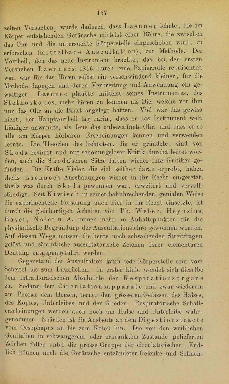 zelteu Versuchen, wurde dadurch, dass Laeunec lehrte, die im Körper entstehenden Gercäusche mittelst einer Röhre, die zwischen das Ohr und die untersuchte Körperstelle eingeschobeu wird, zu erforschen (mittelbare Auscultation), zur Methode. Dei Vortheil, den das neue Instrument brachte, das bei, den ersten Versuchen Laennec's 1816 durch eine Papierrolle repräsentirt war, war für das Hören selbst ein verschwindend kleiner, für die Methode dagegen und deren Verbreitung und Anwendung ein ge- waltiger. L a e n n e c glaubte mittelst seines Instrumentes, des Stethoskop es, mehr hören zu können als Die, welche vor ihm nur das Ohr an die Brust angelegt hatten. Viel war das gewiss nicht, der Hauptvortheil lag darin, dass er das Instrument weit häufiger anwaudte, als Jene das unbewaffnete Ohr, und dass er so alle am Körper hörbaren Erscheinungen kennen und verwenden lernte. Die Theorien des Gehörten, die er gründete, sind von Skoda revidirt und mit schonungsloser Kritik durchavbeitet wor- den, auch die Skoda’schen Sätze haben wieder ihr« Kritiker ge- funden. Die Kräfte Vieler, die sich seither daran erprobt, haben theils Laennec’s Anschauungen wieder in ihr Recht eingesetzt, theils was durch Skoda gewonnen war, erweitert und vervoll- ständigt. Seit Kiwi sch in seiner bahnbrechenden, genialen Weise die experimentelle Forschung auch hier iu ihr Recht eiusetzte, ist durch die gleichartigen Arbeiten von Th. Weber, H ey n siu s, Bayer, Nolet u. A. immer mehr an Anhaltspunkten für die physikalische Begründung der Auscultatiouslehre gewonnen worden. Auf diesem Wege müssen die heute noch schwebenden Streitfragen gelöst und sämmtliche auscultatorische Zeichen ihrer elementaren Deutung eutgegengeführt werden. Gegenstand der Auscultation kann jede Körperstelle sein vom Scheitel bis zum Fussrückeu. In erster Linie wendet sich dieselbe dem intrathoracischen Abschnitte der Respirationsorgane zu. Sodann dem C ir c u 1 a t i o n s a p p a r a t e und zwar wiederum am Thorax dem Herzen, ferner den grösseren Gefässen des Halses, des Kopfes, Unterleibes und der Glieder. Respiratorische Schall- erscheiuungen werden auch noch am Halse und Unterleibe wahr- genommen. Spärlich ist die Ausbeute an dem Digestionstracte vom Oesophagus an bis zum Kolon, hin. Die von den weiblichen Genitalien in schwangerem oder erkranktem Zustande gelieferten Zeichen fallen unter die grosse Gruppe der circulatorischen. End- lich können noch die Geräusche entzündeter Gelenke und Sehnen-