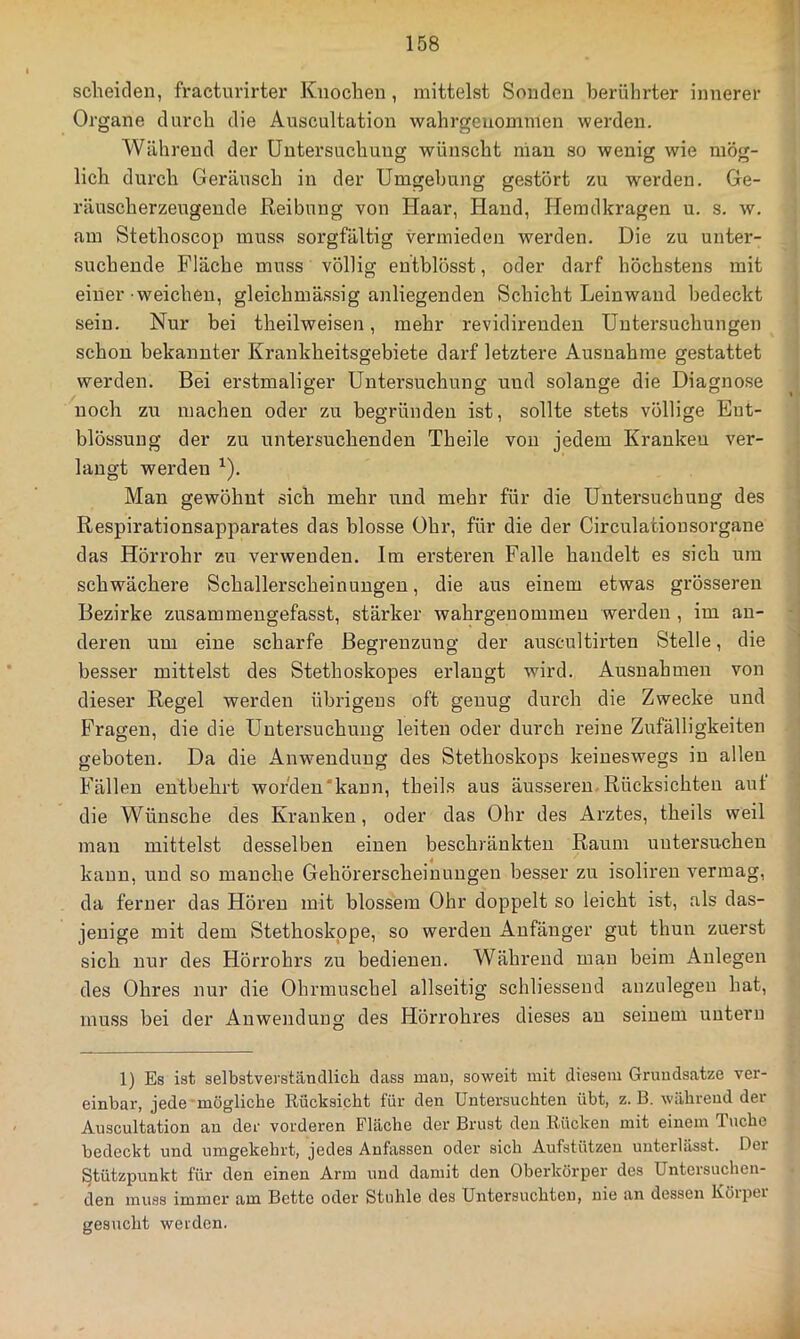 scheiden, fracturirter Knochen , mittelst Sonden berührter innerer Organe durch die Auscultation wahrgeuommen werden. Während der Untersuchung wünscht man so wenig wie mög- lich durch Geräusch in der Umgebung gestört zu werden. Ge- räuscherzeugeude Reibung von Haar, Hand, Hemdkragen u. s. w. am Stethoscop muss sorgfältig vermieden werden. Die zu unter- suchende Fläche muss völlig entblösst, oder darf höchstens mit einer weichen, gleichmässig anliegenden Schicht Leinwand bedeckt sein. Nur bei theilweisen, mehr revidirenden Untersuchungen schon bekannter Krankheitsgebiete darf letztere Ausnahme gestattet werden. Bei erstmaliger Untersuchung und solange die Diagnose noch zu machen oder zu begründen ist, sollte stets völlige Eut- blössung der zu untersuchenden Theile von jedem Kranken ver- langt werden ^). Man gewöhnt sich mehr und mehr für die Untersuchung des Respirationsapparates das blosse Ohr, für die der Circulationsorgane das Hörrohr zu verwenden. Im ersteren Falle handelt es sich um schwächere Schallerscheinungen, die aus einem etwas grösseren Bezirke zusammengefasst, stärker wahrgenommen werden , im an- deren um eine scharfe Begrenzung der auscultirten Stelle, die besser mittelst des Stethoskopes erlangt wird. Ausnahmen von dieser Regel werden übrigens oft genug durch die Zwecke und Fragen, die die Untersuchung leiten oder durch reine Zufälligkeiten geboten. Da die Anwendung des Stethoskops keineswegs in allen Fällen entbehrt wofden'kann, theils aus äusseren. Rücksichten aut die Wünsche des Kranken, oder das Ohr des Arztes, theils weil mau mittelst desselben einen beschränkten Raum untersuchen kann, und so manche Gehörerscheinuugen besser zu isolireu vermag, da ferner das Hören mit blossem Ohr doppelt so leicht ist, als das- jenige mit dem Stethoskope, so werden Anfänger gut thun zuerst sich nur des Hörrohrs zu bedienen. Während mau beim Anlegen des Ohres nur die Ohrmuschel allseitig schliessend anzulegeu hat, muss bei der Anwendung des Hörrohres dieses an seinem untern 1) Es ist selbstverständlich dass mau, soweit mit diesem Grundsätze ver- einbar, jede mögliche Rücksicht für den Untersuchten übt, z. B. während der Auscultation au der vorderen Fläche der Brust den Rücken mit einem Tuche bedeckt und umgekehrt, jedes Anfassen oder sich Aufstützeu unterlässt. Der Stützpunkt für den einen Arm und damit den Oberkörper des Untersuchen- den muss immer am Bette oder Stuhle des Untersuchten, nie an dessen Körper gesucht weiden.