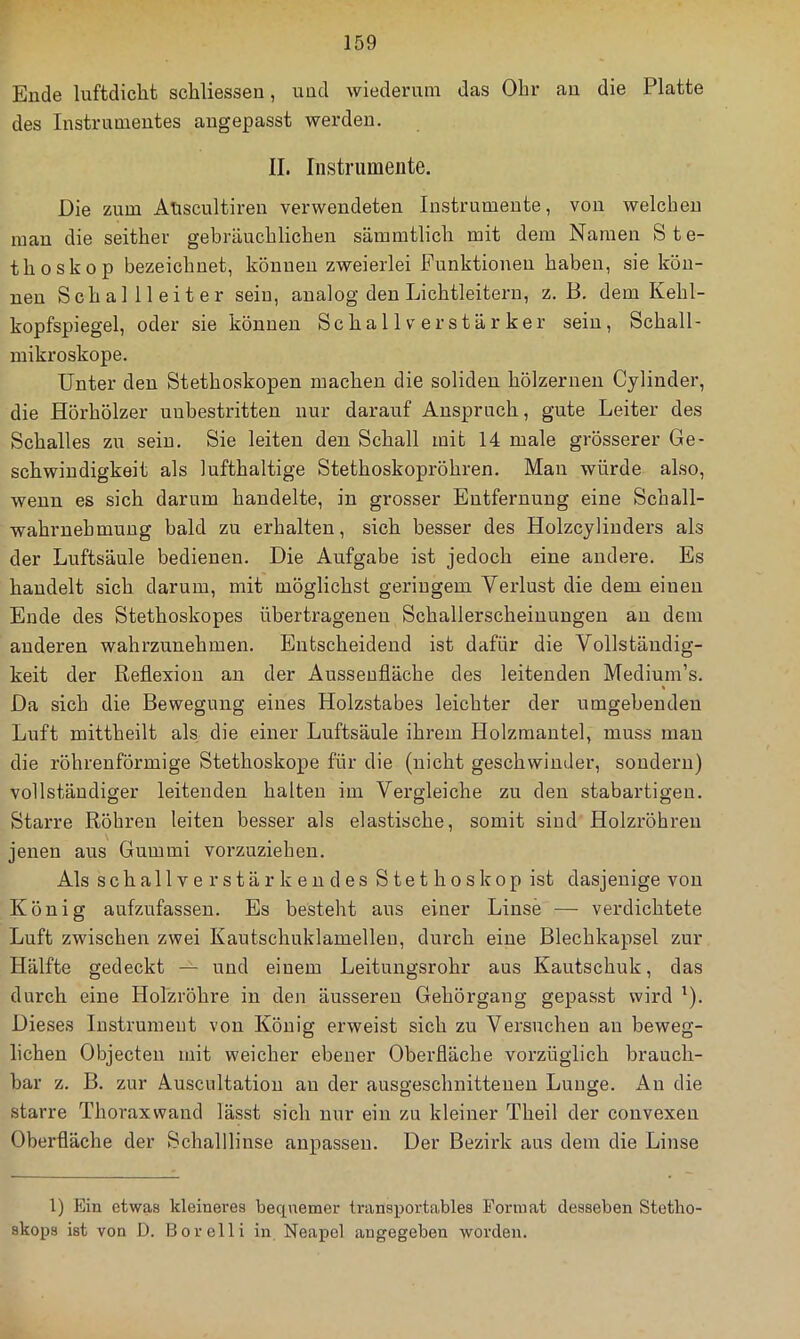Ende luftdicht schliessen, und wiederum das Ohr an die Platte des Instrumentes angepasst werden. II. Instrumente. Die zum AUscultiren verwendeten Instrumente, von welchen man die seither gebräuchlichen sämmtlich mit dem Namen Ste- thoskop bezeichnet, können zweierlei Punktionen haben, sie kön- nen Schallleiter sein, analog den Lichtleitern, z. B. dem Kehl- kopfspiegel, oder sie können Sc ha 11 v e r s t ä r ker sein, Schall- mikroskope. Unter den Stethoskopen machen die soliden hölzernen Cyliuder, die Hörhölzer unbestritten nur darauf Anspruch, gute Leiter des Schalles zu sein. Sie leiten den Schall mit 14 male grösserer Ge- schwindigkeit als lufthaltige Stethoskopröhren. Mau würde also, wenn es sich darum handelte, in grosser Entfernung eine Schall- wahruehmung bald zu erhalten, sich besser des Holzcyliuders als der Luftsäule bedienen. Die Aufgabe ist jedoch eine andere. Es handelt sich darum, mit möglichst geringem Verlust die dem einen Ende des Stethoskopes übertragenen Schallerscheinungen au dem anderen wahrzunehmen. Entscheidend ist dafür die Vollständig- keit der Reflexion an der Ausseufläche des leitenden Medium’s. Da sich die Bewegung eines Holzstabes leichter der umgebenden Luft mittheilt als die einer Luftsäule ihrem Holzmantel, muss mau die röhrenförmige Stethoskope für die (nicht geschwinder, sondern) vollständiger leitenden halten im Vergleiche zu den stabartigeu. Starre Röhren leiten besser als elastische, somit sind Holzröhren jenen aus Gummi vorzuziehen. Als schallverstärkendes Stethoskop ist dasjenige von König aufzufassen. Es besteht aus einer Linse — verdichtete Luft zwischen zwei Kautschuklamelleu, durch eine Blechkapsel zur Hälfte gedeckt — und einem Leitungsrohr aus Kautschuk, das durch eine Holzröhre in den äusseren Gehörgang gepasst wird '). Dieses Instrument von König erweist sich zu Versuchen au beweg- lichen Objecten mit weicher ebener Oberfläche vorzüglich brauch- bar z. B. zur Auscultatiou au der ausgeschnittenen Lunge. An die starre Thoraxwand lässt sich nur ein zu kleiner Theil der convexen Oberfläche der Schallliuse aupassen. Der Bezirk aus dem die Linse l) Ein etwas kleineres bequemer transportables Format desseben Stetho skops ist von D. Bor eil i in Neapel angegeben worden.