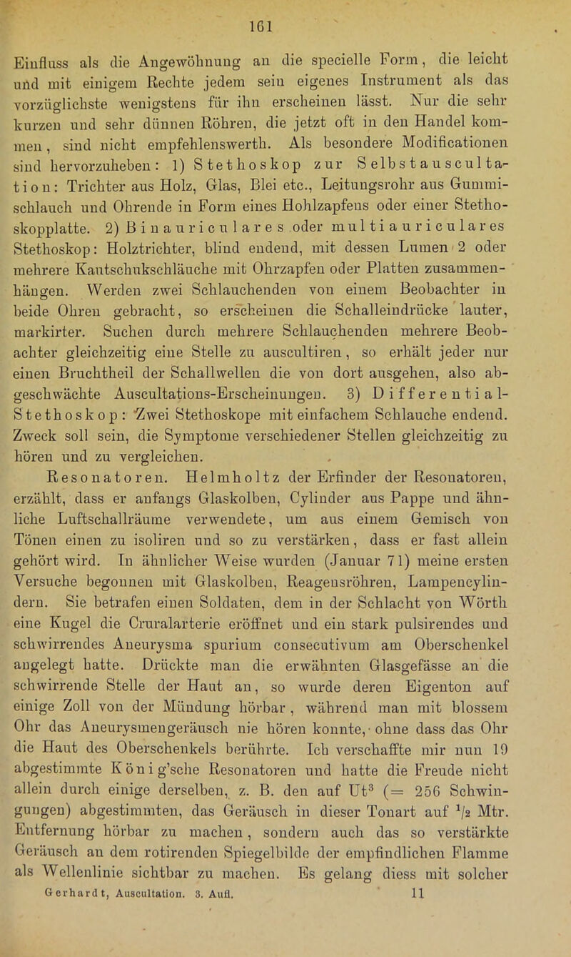 IGl Einfluss als die Angewölinuug au die specielle Form, die leicht uüd mit einigem Rechte jedem sein eigenes Instrument als das vorzüglichste wenigstens für ihn erscheinen lässt. Nur die sehr kurzen und sehr dünnen Röhren, die jetzt oft in den Handel kom- men , sind nicht empfehlenswerth. Als besondere Modificatioueii sind hervorzuheben : 1) Stethoskop zur S elb s t a u s cul ta- tiou: Trichter aus Holz, Glas, Blei etc., Leitungsrohr aus Gummi- schlauch und Ohreude in Form eines Hohlzapfeus oder einer Stetho- skopplatte. 2) ßiuauriculares oder m u 11 i a u r i c u 1 a r es Stethoskop: Holztrichter, blind endend, mit dessen Lumen<2 oder mehrere Kautschukschläuche mit Ohrzapfeu oder Platten zusammeu- häuffen. Werden zwei Schlauchenden von einem Beobachter in O beide Ohren gebracht, so erscheinen die Schalleiudrücke ’lauter, markirter. Suchen durch mehrere Schlauchenden mehrere Beob- achter gleichzeitig eine Stelle zu auscultireu, so erhält jeder nur einen Bruchtheil der Schallwellen die von dort ausgeheu, also ab- geschwächte Auscultations-Erscheiuuugen. 3) Differential- Stethoskop: “Zwei Stethoskope mit einfachem Schlauche endend. Zweck soll sein, die Symptome verschiedener Stellen gleichzeitig zu hören und zu vergleichen. Resonatoren. Helmholtz der Erfinder der Resonatoren, erzählt, dass er anfangs Glaskolben, Cylinder aus Pappe und ähn- liche Luftschallräume verwendete, um aus einem Gemisch von Tönen einen zu isoliren und so zu verstärken, dass er fast allein gehört wird. In ähnlicher W^eise wurden (Januar 71) meine ersten Versuche begonnen mit Glaskolben, Reageusröhren, Lampencylin- dern. Sie betrafen einen Soldaten, dem in der Schlacht von Wörth eine Kugel die Cruralarterie eröffnet und ein stark pulsirendes und schwirrendes Aneurysma spurium consecutivum am Oberschenkel augelegt hatte. Drückte man die erwähnten Glasgefässe an die schwirrende Stelle der Haut an, so wurde deren Eigenton auf einige Zoll von der Mündung hörbar , während man mit blossem Ohr das Aneurysmengeräusch nie hören konnte, ohne dass das Ohr die Haut des Oberschenkels berührte. Ich verschaffte mir nun 19 abgestiminte König’sche Resonatoren und hatte die Freude nicht allein durch einige derselben, z. B. den auf üt^ (= 256 Schwin- gungen) abgestimmten, das Geräusch in dieser Tonart auf ^/2 Mtr. Entfernung hörbar zu machen, sondern auch das so verstärkte Geräusch an dem rotirenden Spiegelbilde der empfindlichen Flamme als Wellenlinie sichtbar zu machen. Es gelang diess mit solcher