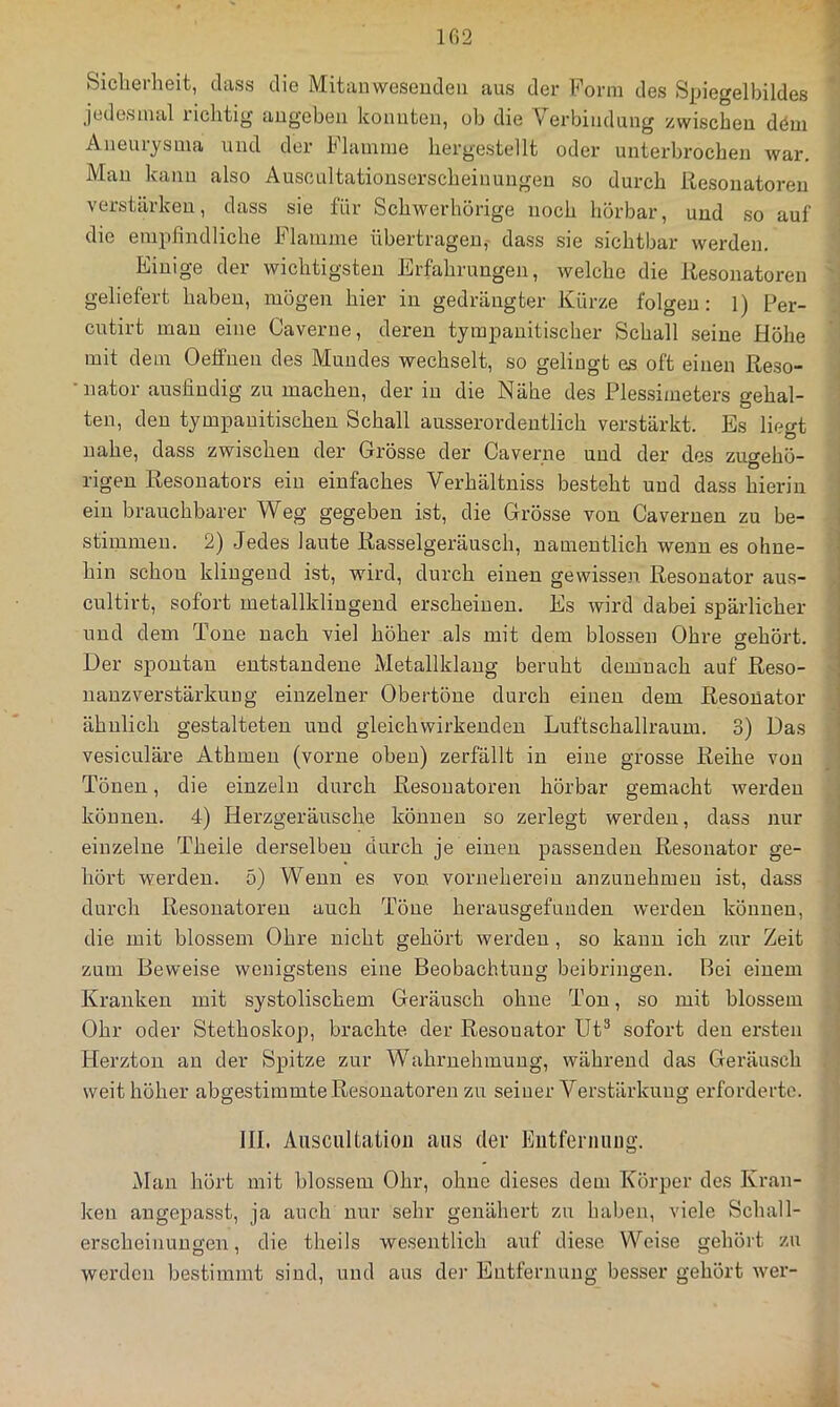 102 Sicherheit, dass die Mitanweseudeii aus der Form des Spiegelbildes jedesmal richtig augebeii konnten, oh die Verbindung zwischen döm Aneurysma und der Flamme hergestellt oder unterbrochen war. Mau kann also Auscultatiouserscheinuugen so durch Itesonatoren verstärken, dass sie für Schwerhörige noch hörbar, und so auf die empfindliche Flamme übertragen, dass sie sichtbar werden. Einige der wichtigsten Erfahrungen, welche die Itesonatoren geliefert haben, mögen hier in gedrängter Kürze folgen: ]) Per- cutirt mau eine Caverne, deren tympanitischer Schall seine Höhe mit dem Oelfnen des Mundes wechselt, so gelingt es oft einen ßeso- •nator ausfindig zu machen, der in die Nähe des Plessimeters gehal- ten, den tympauitischen Schall ausserordentlich verstärkt. Es liegt nahe, dass zwischen der Grösse der Caverne und der des zuo-ehö- lägen Resonators ein einfaches Verhältniss besteht und dass hierin ein brauchbarer Weg gegeben ist, die Grösse von Cavernen zu be- stimmen. 2) Jedes laute Rasselgeräusch, namentlich wenn es ohne- hin schon klingend ist, wird, durch einen gewissen Resonator aus- cultirt, sofort metallkliugeud erscheinen. Es wird dabei spärlicher und dem Tone nach viel höher als mit dem blossen Ohre gehört. Der spontan entstandene Metallklang beruht demnach auf Reso- nanz Verstärkung einzelner Obertöne durch einen dem Resonator ähnlich gestalteten und gleichwirkeuden Luftschallraum. 3) Das vesiculäre Athmen (vorne oben) zerfällt in eine grosse Reihe von Tönen, die einzeln durch Resonatoren hörbar gemacht werden können. 4) Herzgeräusche können so zerlegt werden, dass nur einzelne Theile derselben durch je einen passenden Resonator ge- hört werden. 5) Wenn es von vornehereiu anzunehmen ist, dass durch Resonatoren auch Töne herausgefuuden werden können, die mit blossem Ohre nicht gehört werden, so kann ich zur Zeit zum Beweise wenigstens eine Beobachtung beibringen. Bei einem Kranken mit systolischem Geräusch ohne Ton, so mit blossem Ohr oder Stethoskop, brachte der Resonator üt^ sofort den ersten Herzton au der Spitze zur Wahrnehmung, während das Geräusch weit höher abgestiinmte Resonatoren zu seiner Verstärkung erforderte. III. Ausciiltatioii ans der Eiitfeniung. Man hört mit blossem Ohr, ohne dieses dem Körper des Kran- ken angepasst, ja auch nur sehr genähert zu haben, viele Schall- erscheinuugen, die theils wesentlich auf diese Weise gehört zu werden bestimmt sind, und aus der Entfernung besser gehört wer-