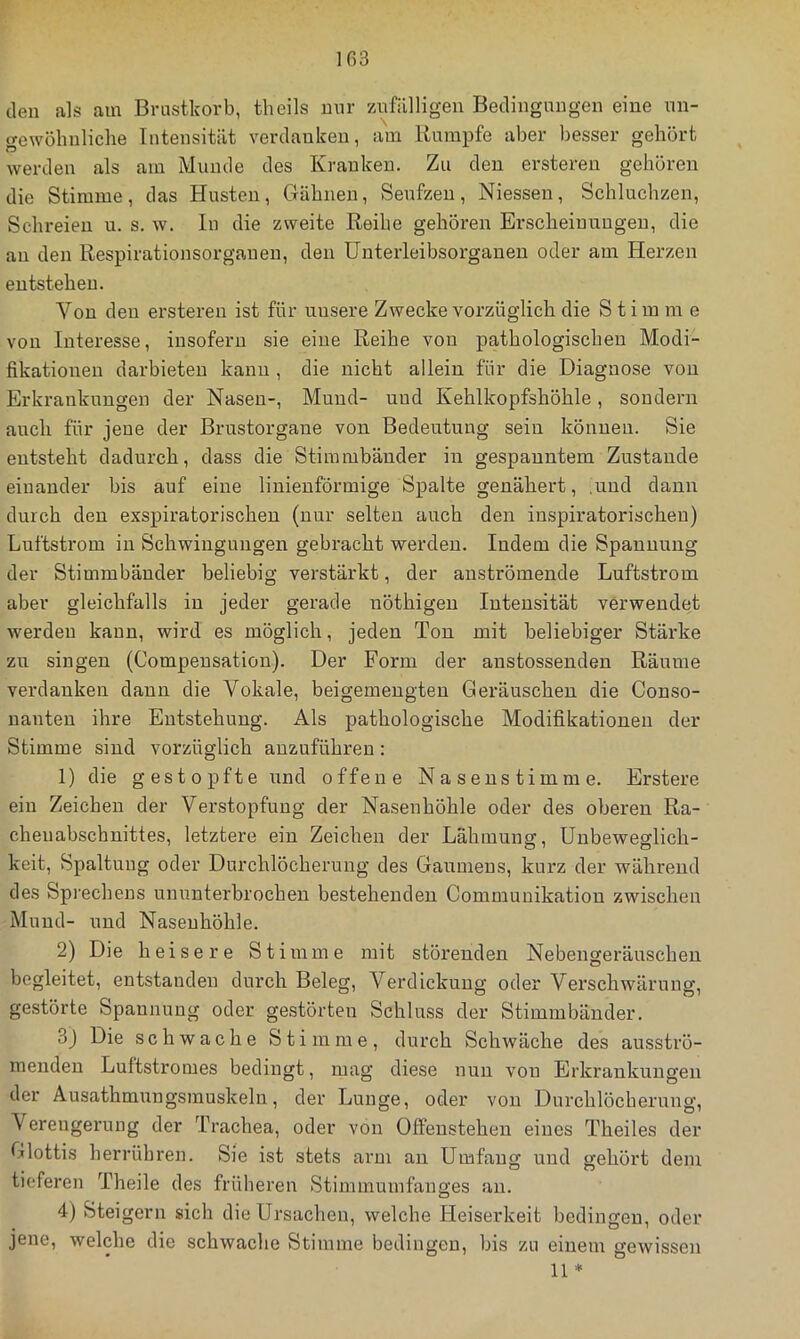 Iß3 den als am Brustkorb, theils mir ziifälligeu Bedingungen eine nn- gewölinliclie Intensität verdanken, am Kampfe aber besser gehört werden als am Munde des Kranken. Zu den erstereu gehören die Stimme, das Husten, Gähnen, Senfzen, Niessen, Schluchzen, Schreien u. s. w. In die zweite Reihe gehören Ei-scheiuungeu, die au den Respirationsorgauen, den ünterleibsorganen oder am Herzen entstehen. Von den ersteren ist für unsere Zwecke vorzüglich die Stimme von Interesse, insofern sie eine Reihe von pathologischen Modi- fikationen darbieteu kann , die nicht allein für die Diagnose von Erkrankungen der Nasen-, Mund- und Kehlkopfshöhle, sondern auch für jene der Brustorgane von Bedeutung sein können. Sie entsteht dadurch, dass die Stimmbänder in gespanntem Zustande einander bis auf eine linienförmige Spalte genähert, .und dann durch den exspiratorischen (nur selten auch den inspiratorischen) Luftstrom in Schwingungen gebracht werden. Indem die Spannung der Stimmbänder beliebig verstärkt, der auströmende Luftstrom aber gleichfalls in jeder gerade nöthigeu Intensität verwendet werden kann, wird es möglich, jeden Ton mit beliebiger Stärke zu singen (Compeusation). Der Form der anstossenden Räume verdanken dann die Vokale, beigemeugteu Geräuschen die Conso- nanten ihre Entstehung. Als pathologische Modifikationen der Stimme sind vorzüglich auzuführeu : 1) die gestopfte und offene Naseustimme. Erstere ein Zeichen der Verstopfung der Nasenhöhle oder des oberen Ra- cheiiabschnittes, letztere ein Zeichen der Lähmung, Unbeweglich- keit, Spaltung oder Durchlöcherung des Gaumens, kurz der während des Spi’echens ununterbrochen bestehenden Communikation zwischen Mund- und Nasenhöhle. 2) Die heisere Stimme mit störenden Nebengeräuschen begleitet, entstanden durch Beleg, Verdickung oder Verschwärung, gestörte Spannung oder gestörten Schluss der Stimmbänder. 3j Die schwache Stimme, dui'ch Schwäche des ausströ- menden Luftstromes bedingt, mag diese nun von Erkrankungen der Ausathmungsmuskeln, der Lunge, oder von Durchlöcherung, Verengerung der Trachea, oder von Offenstehen eines Theiles der Glottis herrühren. Sie ist stets arm an Umfang und gehört dem tieferen Theile des früheren Stimmumfanges an. 4) Steigern sich die Ursachen, welche Heiserkeit bedingen, oder jene, welche die schwache Stimme bedingen, bis zu einem gewissen 11 *