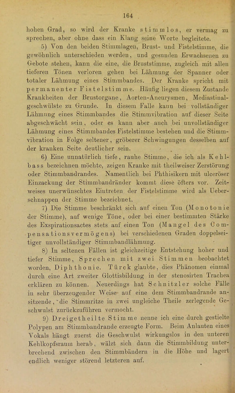 hohen Grad, so wird der Kranke stimmlos, er vermag zu sprechen, aber ohne dass ein Klang seine Worte begleitete. 5) Von den beiden Stimmlagen, Brust- und Fistelstimme, die gewöhnlich unterschieden werden, und gesunden Erwachsenen zu Gebote stehen, kann die eine, die Bruststimme, zugleich mit allen tieferen Tönen verloren gehen bei Lähmung der Spanner oder totaler Lähmung eines Stimmbandes. Der Kranke spricht mit permanenter Fistelstimme. Häufig liegen diesem Zustande Krankheiten der Brustorgaue, Aorteu-Aneurysmen, Mediastiual- geschwülste zu Grunde. In diesem Falle kann bei vollständiger Lähmung eines Stimmbaudes die Stimmvibration auf dieser Seite abgeschwächt sein, oder es kann aber auch bei unvollständiger Lähmung eines Stimmbaudes Fistelstimme bestehen und die Stimm- vibratiou in Folge seltener, gröberer Schwingungen desselben auf der kranken Seite deutlicher sein. 6) Eine unnatürlich tiefe , rauhe Stimme, die ich als K e b 1- bass bezeichnen möchte, zeigen Kranke mit theilweiser Zerstörung oder Stimmbaudraudes. Namentlich bei Phthisikern mit ulceröser Einzackuug der Stimmbaudränder kommt diese öfters vor. Zeit- weises unerwünschtes Eintreten der Fistelstimme wird als Ueber- schuappeu der Stimme bezeichnet. 7) Die Stimme beschränkt sich auf einen Ton (Monotonie der Stimme), auf wenige Töne, oder bei einer bestimmten Stärke des Exspirationsactes stets auf einen Ton (Mangel des G o m- pensationsvermögeus) bei verschiedenen Graden doppelsei- tiger unvollständiger Stimmbandlähmung. 8) In seltenen Fällen ist gleichzeitige Entstehung hoher und tiefer Stimme, Sprechen mit zwei Stimmen beobachtet worden, Diphthonie. Türck glaubte, dies Phänomen einmal durch eine Art zweiter Glottisbilduug in der steuosirteu Trachea erklären zu können. Neuerdings hat Schnitzler solche Fälle in sehr überzeugender Weise- auf eine dem Stimmbaudrande au- sitzeude, die Stimmritze in zwei ungleiche Theile zerlegende Ge- schwulst zurückzuführen vermocht. 9) Dreigetheilte Stimme nenne ich eine durch gestielte Polypen am Stimmbaudrande erzeugte Form. Beim Anlauten eines Vokals hängt zuerst die Geschwulst wirkungslos in den unteren Kehlkopfsraum herab, wälzt sich daun die Stimmbildung unter- brechend zwischen den Stimmbändern in die Höhe und lagert endlich weniger störend letzteren auf.