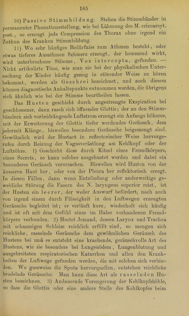 10) P a s s i V e Stimmbildung. Stehen die Stimmbänder in permanenter Pbonationsstellung, wie bei Lähmung des M. cricoarsyt. post., so erzeugt jede Coinpression des Thorax ohne irgend ein Zuthun des Kranken Stimmbildung. 11) Wo sehr häufiges Bedürfniss zum Athmen besteht, oder etwas tieferes Ausathmen Schmerz erzeugt, der hemmend wirkt, wird unterbrochene Stimme, Vox intercepta, gefunden. Nicht artikulirte Töne, wie man sie bei der physikalischen Unter- suchung der Kinder häufig genug in störender Weise zu hören bekommt, werden als Geschrei bezeichnet, und auch diesem können diagnostische Anhaltspunkte entnommen werden, die übrigens sich ähnlich wie bei der Stimme beurtheilen lassen. Das Husten geschieht durch angestrengte Exspiration bei o-eschlossener, dann rasch sich öffnender Glottis; der au den Stimm- bändern sich vorbeidräugende Luftstrom erzeugt ein Anfangs höheres, mit der Erweiterung der Glottis tiefer werdendes Geräusch, dem jederzeit Kläuge, bisweilen besondere Geräusche beigemengt sind. Gewöhnlich wird der Hustact in reflectorischer Weise hervorge- rufen durch Reizung der Vagusverästlung am Kehlkopf oder der Luftröhre. 1) Geschieht diess durch Kitzel eines Fremdkörpers, eines Secrets, so kann solches ausgehustet werden und dabei ein besonderes Geräusch verursachen. Bisweilen wird Husten von der äusseren Haut her, oder von der Pleura her reflektorisch erregt. In diesen Fällen, dann wenn Entzündung oder anderweitige ge- webliche Störung die Fasern des N. laryngeus superior reizt, ist der Husten ein leerer, der weder Auswurf befördert, noch auch von irgend einem durch Flüssigkeit in den Liiftwegeu erzeugten Geräusche begleitet ist; er verläuft kurz, wiederholt sich häufig und ist oft mit dem Gefühl eines im Halse vorhandenen Fremd- körpers verbunden. 2) Hustet Jemand, dessen Larynx und Trachea mit schaumigen Schleim reichlich erfüllt sind, so mengen sich reichliche, rasselnde Geräusche dem gewöhnlichen Geräusch des Hustens bei und es entsteht eine krachende, geräuschvolle Art des Hustens, wie sie besonders bei Lungenödem, Lungenblutung und ausgebreiteten respiratorischen Katarrhen und allen den Krank- heiten der Luftwege gefunden werden, die mit solchen sich verbin- den. Wo gussweise die Sputa hervorcjuelleu, entstehen reichliche brodelnde Geräusche. Man kann diese Art als rasselnden Hu- sten bezeichnen. 8) Andauernde Verengerung der Kehlkopfshöhle, so dass die Glottis oder eine andere Stelle des Kehlkopfes beim