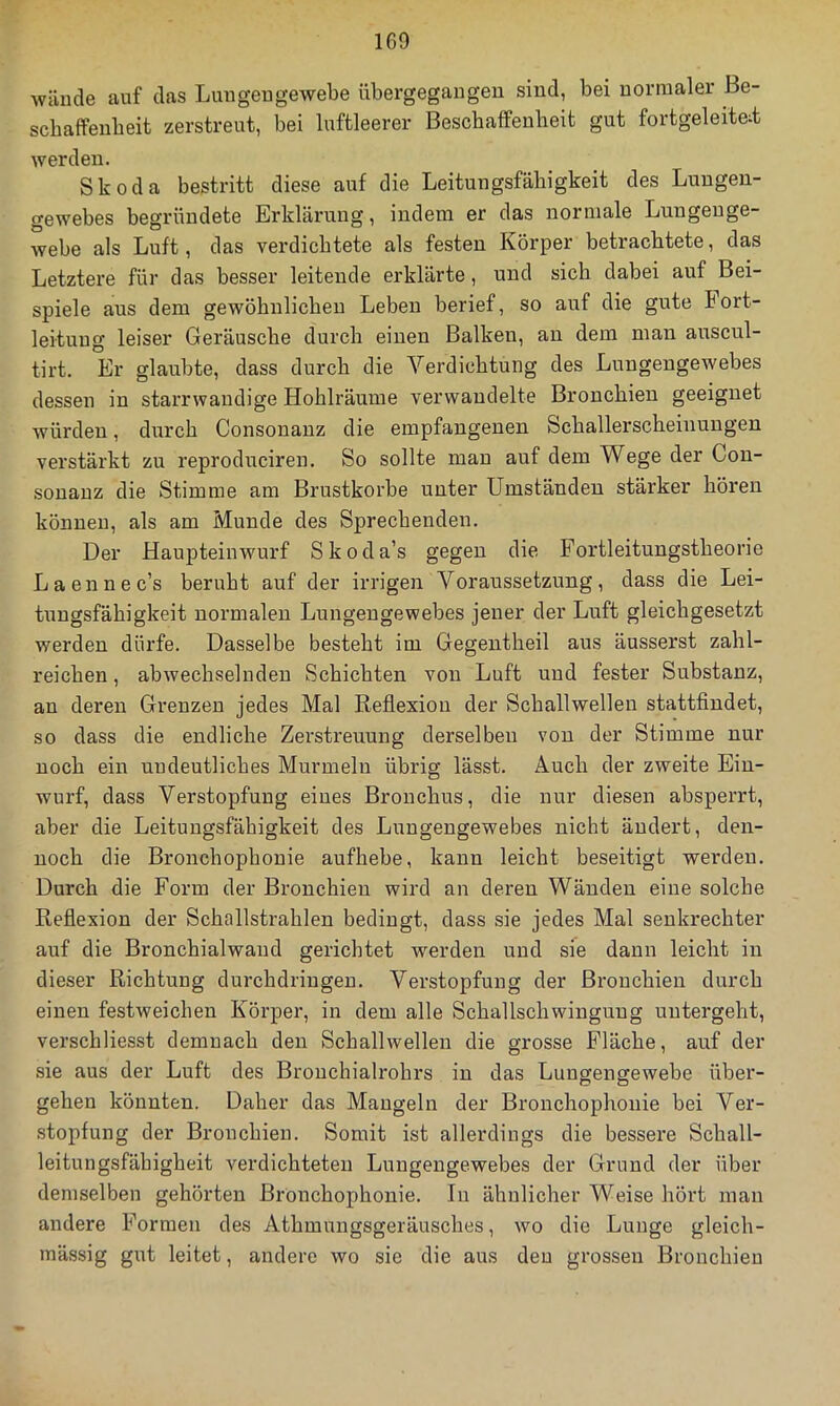 Aväiide auf das Lmigeugewebe übergegaugeu sind, bei normaler Be- scbaffenbeit zerstreut, bei luftleerer Beschaffeubeit gut fortgeleite;t werden. Skoda bestritt diese auf die Leitungsfähigkeit des Lungen- gewebes begründete Erklärung, indem er das normale Lungenge- Avebe als Luft, das verdichtete als festen Körper betrachtete, das Letztere für das besser leitende erklärte, und sich dabei auf Bei- spiele aus dem gewöhnlichen Leben berief, so auf die gute Fort- leituug leiser Geräusche durch einen Balken, an dem man auscul- tirt. Er glaubte, dass durch die Verdichtung des Lungengewebes dessen in starrAvandige Hohlräume verwandelte Bronchien geeignet würden, durch Consonanz die empfangenen Schallerscheinungen verstärkt zu reproduciren. So sollte mau auf dem Wege der Con- sonanz die Stimme am Brustkörbe unter Umständen stärker hören können, als am Munde des Sprechenden. Der Hauptein Wurf Skoda’s gegen die Fortleitungstheorie Laennec’s beruht auf der irrigen Voraussetzung, dass die Lei- tungsfähigkeit normalen Lungeugewebes jener der Luft gleichgesetzt werden dürfe. Dasselbe besteht im Gegeutheil aus äusserst zahl- reichen , abAvechselndeu Schichten von Luft und fester Substanz, an deren Grenzen jedes Mal Reflexion der Schallwellen stattfindet, so dass die endliche Zerstreuung derselben von der Stimme nur noch ein uudeutliches Murmeln übrig lässt. Auch der zweite Ein- wurf, dass Verstopfung eines Bronchus, die nur diesen absperrt, aber die Leituugsfähigkeit des Lungeugewebes nicht ändert, den- noch die Bronchophonie aufhebe, kann leicht beseitigt werden. Durch die Form der Bronchien wird an deren Wänden eine solche Reflexion der Schallstrahlen bedingt, dass sie jedes Mal senkrechter auf die Bronchialwaud gerichtet werden und sie dann leicht in dieser Richtung durchdriugeu. Verstopfung der Bronchien durch einen festweichen Körper, in dem alle Schallschwingung uutergeht, verschliesst demnach den Schallwellen die grosse Fläche, auf der sie aus der Luft des Brouchialrohrs in das Luugengewebe über- gehen könnten. Daher das Mangeln der Bronchophonie bei Ver- stopfung der Bronchien. Somit ist allerdings die bessere Schall- leitungsfähigheit verdichteten Lungengewebes der Grund der über demselben gehörten Bronchophonie. In ähnlicher Weise hört man andere Formen des Athmungsgeräusches, avo die Lunge gleich- mässig gut leitet, andere avo sie die aus den grossen Bronchien