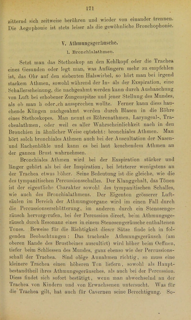 zitternd sicli zeitweise berühren und wieder von einander trennen. Die Aegophonie ist stets leiser als die gewöhnliche Bronchophonie. V. AtlminiigsgeiiUisclie. 1. Bronchialathmen. Setzt man das Stethoskop an den Kehlkopf oder die Trachea eines Gesunden oder legt man, was Anfängern mehr zu empfehlen ist, das Ohr auf den siebenten Halswirbel, so hört mau bei irgend starkem Athmen, sowohl während der In- als der Exspiration, eine Schallerscheinuug, die nachgeahmt werden kann durch Ausbauchung von Luft bei erhobener Zungenspitze und jener Stellung des Mundes, als ob mau h oder.ch aussprechen wollte. Ferner kann diess hau- chende Klingen uachgeahmt werden durch Blasen in die Röhre eines Stethoskopes. Man nennt es Röhrenathmeu, Laryugeal-, Tra- chealathmeu, oder weil es aller Wahrscheinlichkeit nach in den Bronchien in ähnlicher Weise entsteht: bronchiales Athmen. Man hört solch bronchiales Athmen auch bei der Auscultation der Nasen- und Rachenhöhle und kann es bei laut keuchendem Athmen au der ganzen Brust wahrnehmen. Bronchiales Athmen wird bei der Exspiration stärker und länger gehört als bei der Inspiration , bei letzterer wenigstens an der Trachea etwas höher. Seine Bedeutung ist die gleiche, wie die des tympanitischeu Percussionsschalles. Der Klauggehalt, das Tönen ist der eigentliche Charakter sowohl des tympanitischeu Schalles, wie auch des Brouchialathmens. Der Eisrentou grösserer Luft- Säulen im Bereich der Athmungsorgane wird im einen Fall durch die Percussionserschütteruug, im anderen durch ein Stenosen ge- räusch hervorgerufen, bei der Percussion direct, beim Athmungsge- räusch durch Resonanz eines in einem Stenosengeräusche enthaltenen Tones. Beweise für die Richtigkeit dieser Sätze finde ich in fol- genden Beobachtungen : Das tracheale Athmuugsgeräusch (am oberen Rande des Brustbeines auscultirt) wird höher beim Oeffuen, tiefer beim Schliesseu des Mundes, ganz ebenso wie der Percussions- schall der Trachea. Sind obige Annahmen richtig, so muss eine kleinere Trachea einen höheren Ton liefern, sowohl als Haupt- bestandtheil ihres AthmuuffSfreräusches, als auch bei der Percussion. Diess findet sich sofort bestätigt, wemi man abwechselnd au der Trachea von Kindern und von Erwachsenen untersucht. Was für die Trachea gilt, hat auch für Cavernen seine Berechtigung. So-