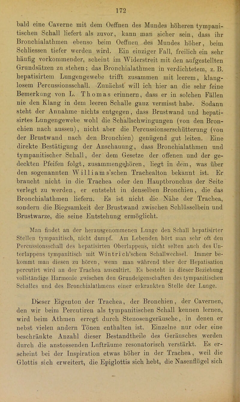 bald eine Caverne mit dem Oeffueu des Mundes höheren tympani- tischen Schall liefert als zuvor, kann man sicher sein, dass ihr Bronchialathraen ebenso beim Oefll'nen des Mundes höher, beim Schliessen tiefer werden wird. Ein einziger Fall, freilich ein sehr häufig vorkommeuder, scheint im Widerstreit mit den aufgestellten Grundsätzen zu stehen; das Bronchialathmen in verdichtetem, z. B. hepatisirtem Lungengewebe trifft zusammen mit leerem, klang- losem Percussionsschall. Zunächst will ich hier an die sehr feine Bemerkung von L. Thomas erinnern, dass er in solchen Fällen nie den Klang in dem leeren Schalle ganz vermisst habe. Sodann steht der Annahme nichts entgegen , dass Brustwand und hepati- sirtes Lungengewebe wohl die Schallschwingungen (von den Bron- chien nach aussen), nicht aber die Percussionserschütterung (von der Brustwand nach den Bronchien) genügend gut leiten. Eine direkte Bestätigung der Anschauung, dass Bronchialathmen und tympanitischer Schall, der dem Gesetze der offenen und der ge- deckten Pfeifen folgt, zusammengejiören, liegt in dem, was über den sogenannten W il 1 iam s’schen Trachealton bekannt ist. Er braucht nicht in die Trachea oder den Hauptbronchus der Seite verlegt zu werden, er entsteht in denselben Bronchien, die das Bronchialathmen liefern. Es ist nicht die Nähe der Trachea, sondern die Biegsamkeit der Brustwand zwischen Schlüsselbein und Brustwarze, die seine Entstehung ermöglicht. Man findet an der lierausgenommenen Lunge den Schall hepatisirter Stellen tympanitisch, nicht dumpf. Am Lebenden hört man sehr oft den Percussionsscliall des hepatisirten Oberlappens, nicht selten auch des Uu- terlappens tympanitisch mit Wintri ch’schem Schallwechsel. Immer be- kommt man diesen zu hören, wenn man während über der Hepatisation percutirt wird an der Trachea auscultirt. Es besteht in dieser Beziehung vollständige Harmonie zwischen den Grundeigenschaften des tympanitischeii Schalles und des Bi'onchialathmens einer erkrankten Stelle der Lunge. Dieser Eigeuton der Trachea, der Bronchien, der Cavernen, den wir beim Percutireii als tympanitischen Schall kennen lernen, wird beim Athmen erregt durch Steuosengeräusche, in denen er nebst vielen andern Tönen enthalten ist. Einzelne nur oder eine beschränkte Anzahl dieser Bestandtheile des Geräusches werden durch die anstossenden Lufträume resonatorisch verstärkt. Es er- scheint bei der Inspiration etwas höher in der Trachea, weil die Glottis sich erweitert, die Epiglottis sich hebt, die Nasenflügel sich