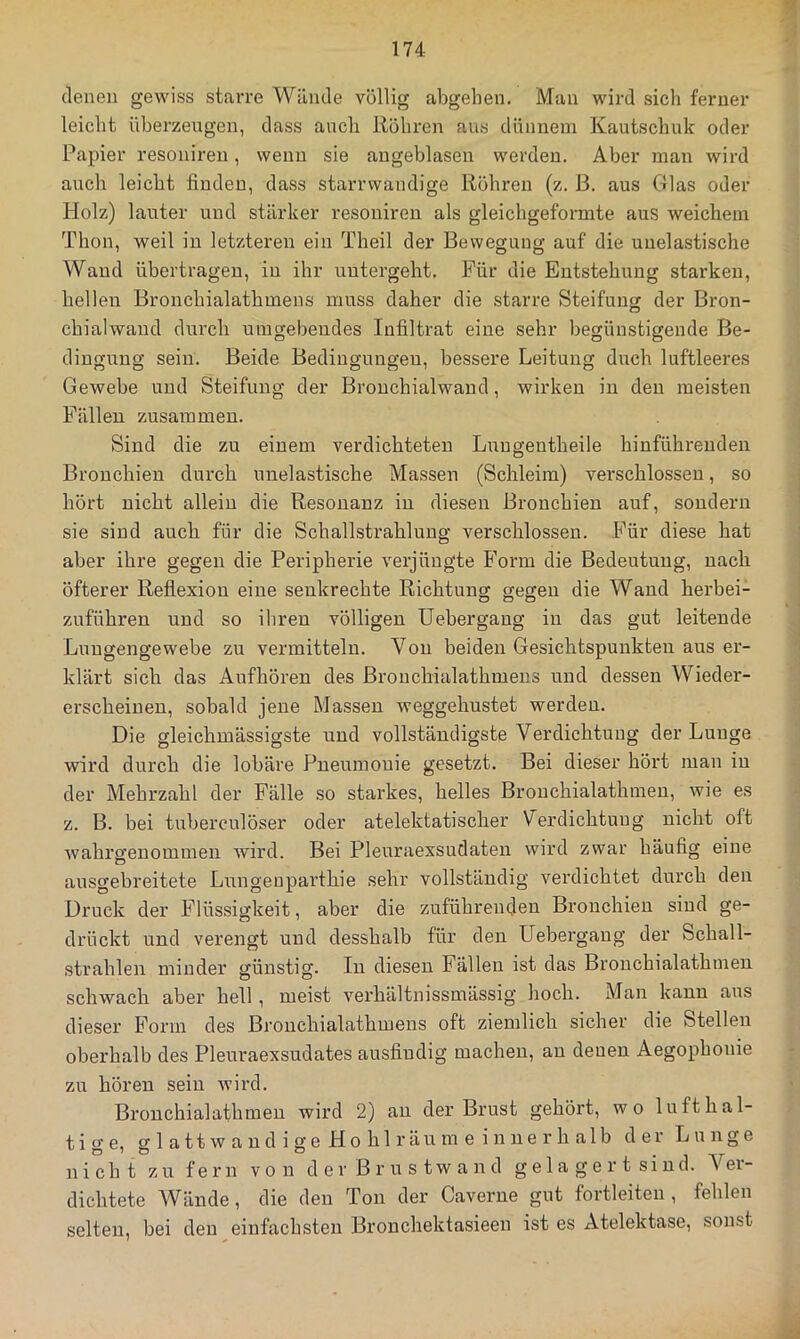 denen gewiss starre Wände völlig abgehen. Man wird sich ferner leicht überzeugen, dass ancli Köhren aus dünnem Kautschuk oder Papier resonireu, wenn sie augeblasen werden. Aber man wird auch leicht finden, dass starrwandige Köhren (z. ß. aus Glas oder Holz) lauter und stärker resonireu als gleichgeformte aus weichem Thon, weil in letzteren ein Theil der Bewegung auf die unelastische Wand übertragen, in ihr uutergeht. Für die Entstehung starken, hellen Bronchialathmens muss daher die starre Steifuns der Bron- chialwaud durch umgebendes Infiltrat eine sehr begünstigende Be- dingung sein. Beide Bedingungen, bessere Leitung duch luftleeres Gewebe und Steifung der Brouchialwand, wirken in den meisten Fällen zusammen. Sind die zu einem verdichteten Lungentheile hinführenden Bronchien durch unelastische Massen (Schleim) verschlossen, so hört nicht allein die Kesonanz in diesen Bronchien auf, sondern sie sind auch für die Sch allstrahl uug verschlossen. Für diese hat aber ihre gegen die Peripherie verjüngte Form die Bedeutung, nach öfterer Keflexion eine senkrechte Kichtung gegen die Wand herbei- zuführen und so ihren völligen üebergang in das gut leitende Lungengewebe zu vermitteln. Von beiden Gesichtspunkten aus er- klärt sich das Aufhören des Bronchialathmens und dessen Wieder- erscheinen, sobald jene Massen weggehustet werden. Die gleichmässigste und vollständigste Verdichtung der Lunge wird durch die lobäre Pneumouie gesetzt. Bei dieser hört man in der Mehrzahl der Fälle so starkes, helles Brouchialathmen, wie es z. B. bei tuberculöser oder atelektatischer Verdichtung nicht oft wahre’enommen wird. Bei Pleuraexsudaten wird zwar häufig eine O ausgebreitete Lungenparthie sehr vollständig verdichtet durch den Druck der Flüssigkeit, aber die zuführeuden Bronchien sind ge- drückt und verengt und desshalb für den Üebergang der Schall- strahlen minder günstig. In diesen Fällen ist das Brouchialathmen schwach aber hell, meist verhältnissmässig hoch. Man kann aus dieser Form des Bronchialathmens oft ziemlich sicher die Stellen oberhalb des Pleuraexsudates ausfindig machen, an denen Aegophonie zu hören sein Avird. Bronchialathmen wird 2) an der Brust gehört, wo lufthal- tige, g 1 a 11 w a n d i g e H 0 h 1 r ä u m e i n n e r h a 1 b der Lunge nicht zu fern von d e r B r u s tw a n d g e 1 a g e r t si nd. Ver- dichtete AVände, die den Ton der Caverne gut fortleiteu , fehlen selten, bei den einfachsten Bronchektasieen ist es Atelektase, sonst