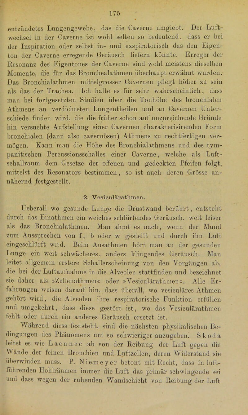 entzündetes Lungengewebe, das die Caverne umgiebt. Der Lnft- Avechsel in der Caverne ist wohl selten so bedeutend, dass er bei der Inspiration oder selbst in- und exspiratorisch das den Eigen- ton der Caverne erregende Geräusch liefern könnte. Erreger der Resonanz des Eigentones der Caverne sind wohl meistens dieselben Momente, die für das Bronchealathmen überhaupt erwähnt wurden. Das Bronchialathmen mittelgrosser Caveruen pflegt höher zu sein als das der Trachea. Ich halte es für sehr wahrscheinlich, dass man bei fortgesetzten Studien über die Tonhöhe des bronchialen Athmens an verdichteten Lungentheilen und an Cavernen Unter- schiede finden wird, die die früher schon auf unzureichende Gründe hin versuchte Aufstellung einer Caveruen charakterisireuden Form bronchialen (daun also cavernöseu) Athmens zu rechtfertigen ver- mögen. Kann mau die Höhe des Bronchialathmeus und des tym- panitischeu Percussionsschalles einer Caverne, welche als Luft- schallraum dem Gesetze der offenen und gedeckten Pfeifen folgt, mittelst des Resonators bestimmen, so ist auch deren Grösse an- nähernd festgestellt. 2. Vesiculärathmen. Ueberall wo gesunde Lunge die Bfustwaud berührt, entsteht durch das Eiuathmen ein weiches schlürfendes Geräusch, weit leiser als das Bronchialathmen. Man ahmt es nach, wenn der Mund zum Aussprechen von f, b oder w gestellt und durch ihn Luft eiugeschlürft wird. Beim Ausathmen hört man an der gesunden Lunge ein weit schwächeres, anders klingendes Geräusch. Man leitet allgenieiu erstere Schallerscheinung von den Vorgängen ab, die bei der Luftaufnahme in die Alveolen stattfindeu und bezeichnet sie daher als »Zellenathmeu« oder »Vesiculärathmen«. Alle Er- fahrungen weisen darauf hin, dass überall, wo vesiculäres Athmen gehört wird, die Alveolen ihre respiratorische BTinktion erfüllen und umgekehrt, dass diese gestört ist, wo das Vesiculärathmen fehlt oder durch ein anderes Geräusch ersetzt ist. Während diess feststeht, sind die nächsten physikalischen Be- dingungen des Phänomens um so schwieriger auzugeben. Skoda leitet es wie Laennec ab von der Reibuug der Luft ffegen die Wände der feinen Bronchien und Luftzellen, deren Widerstand sie überwinden muss. P. Niemeyer betont mit Recht, dass in luft- führenden Hohlräumen immer die Luft das primär schwingende sei und dass wegen der ruhenden Wandschicht von Reibung der Luft