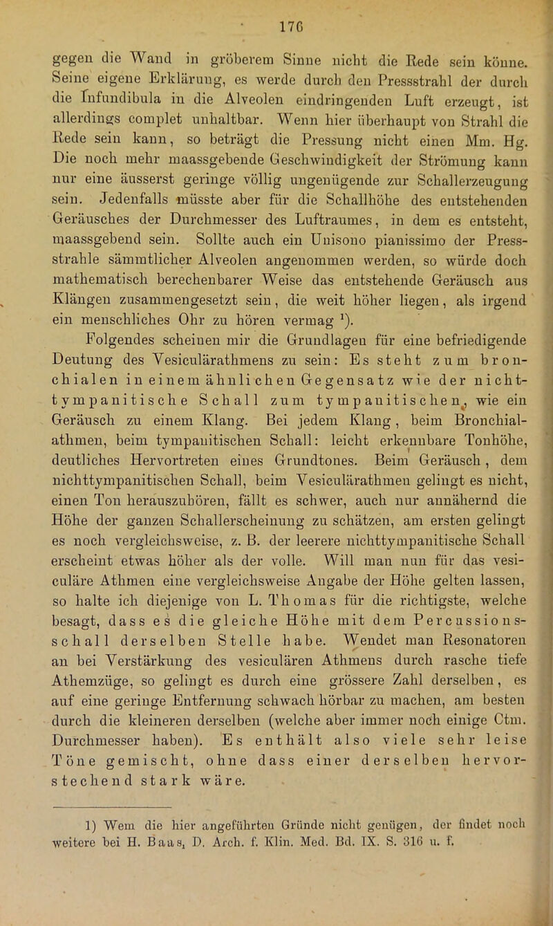 17G gegen die Wand in grübeveni Sinne nicht die Rede sein könne. Seine eigene Erklärung, es werde durcli den Pressstrahl der durch die rnfundibula in die Alveolen eindringenden Luft erzeugt, ist allerdinsjs complet unhaltbar. Wenn hier überhaupt von Strahl die Rede sein kann, so beträgt die Pressung nicht einen Mm. Hg. Die noch mehr maassgebende Geschwindigkeit der Strömung kann nur eine äusserst geringe völlig ungenügende zur Schallerzeugung sein. Jedenfalls müsste aber für die Schallhöhe des entstehenden Geräusches der Durchmesser des Luftraumes, in dem es entsteht, maassgebend sein. Sollte auch ein Unisono pianissimo der Press- strahle sämmtlicher Alveolen angenommen werden, so würde doch mathematisch bei'echenbarer Weise das entstehende Geräusch aus Klängen zusammengesetzt sein, die weit höher liegen, als irgend ein menschliches Ohr zu hören vermag ^). Folgendes scheinen mir die Grundlagen für eine befriedigende Deutung des Vesiculärathmens zu sein: Es steht zum bron- chialen in einem ähnlichen Gegensatz wie der nicht- tympauitische Schall zum tympanitischen^ wie ein Geräusch zu einem Klang. Bei jedem Klang, beim Bronchial- athmen, beim tympanitischen Schall: leicht erkennbare Tonhöhe, deutliches Hervortreten eines Grundtones. Beim Geräusch, dem nichttympanitischen Schall, beim Vesiculäratbmen gelingt es nicht, einen Ton herauszubören, fällt es schwer, auch nur annähernd die Höhe der ganzen Schallerscheinung zu schätzen, am ersten gelingt es noch vergleichsweise, z. B. der leerere nichttympanitische Schall erscheint etwas höher als der volle. Will man nun für das vesi- culäre Athmen eine vergleichsweise Angabe der Höhe gelten lassen, so halte ich diejenige von L. Thomas für die richtigste, welche besagt, dass es die gleiche Höhe mit dem Percassions- schall derselben Stelle habe. Wendet man Resonatoren an bei Verstärkung des vesiculären Athmens durch rasche tiefe Athemzüge, so gelingt es durch eine grössere Zahl derselben, es auf eine geringe Entfernung schwach hörbar zu machen, am besten durch die kleineren derselben (welche aber immer noch einige Ctm. Durchmesser haben). Es enthält also viele sehr leise Töne gemischt, ohne dass einer derselben hervor- stechend stark wäre. 1) Wem die hiei* angeführten Gründe nicht genügen, der findet noch weitere bei H. Baaa, D. Arch. f. Klin. Med. Bd. IX. S. 316 u. f.
