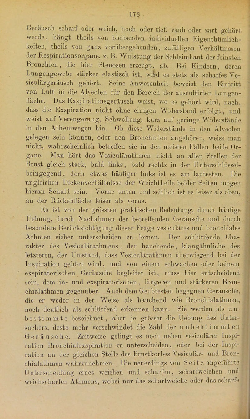 Geräusch scharf oder weich, hoch oder tief, rauh oder zart gehört weide, hängt theils von bleibenden individuellen Eigenthüinlich- keiten, theils von ganz vorübergehenden, zufälligen Verhältnissen der ßespirationsorgane, z. B. Wulstung der Schleimhaut der feinsten Bronchien, die hier Stenosen erzeugt, ab. Bei Kindern, deren Luugengewebe stärker elastisch ist, wird es stets als scharfes Ve- siculärgeräusch gehört. Seine Anwesenheit beweist den Eintritt von Luft in die Alveolen für den Bereich der auscultirten Luntren- fläche. Das Exspirationsgeräusch weist, wo es gehört wird, nach, dass die Exspiration nicht ohne einigen Widerstand erfolgt, und weist auf Verengerung, Schwellung, kurz auf geringe Widerstände in den Atheniwegen hin. Ob diese Widerstände in den Alveolen gelegen sein können, oder den Bronchiolen angehören, weiss man nicht, wahrscheinlich betreffen sie in den meisten Fällen beide Or- gane. Man hört das Vesiculärathmen nicht an allen Stellen der Brust gleich stark, bald links, bald rechts in der Unterschlüssel- beiugegeud , doch etwas häuflger links ist es am lautesten. Die ungleichen Dickenverhältnisse der Weichtheile beider Seiten mögen hieran Schuld sein. Vorne unten und seitlich ist es leiser als oben, an der Rückenfläche leiser als vorne. Es ist von der grössten praktischen Bedeutung, durch häufige Uebung, durch Nachahmen der betreffenden Geräusche und durch besondere Berücksichtigung dieser Frage vesiculäres und bronchiales Athmen sicher unterscheiden zu lernen. Der schlürfende Cha- rakter des Vesiculärathmens, der hauchende, klangähnliche des letzteren, der Umstand, dass Vesiculärathmen überwiegend bei der Inspiration gehört wird, und von einem schwachen oder keinem exspiratorischeu Geräusche begleitet ist, muss hier entscheidend sein, dem in- und exspiratorischeu, längeren und stärkeren Bron- chialathmen gegenüber. Auch dem Geübtesten begegnen Geräusche, die er weder in der Weise als hauchend wie Bronchialathmen, noch deutlich als schlürfend erkennen kann. Sie werden als un- bestimmte bezeichnet, aber je grösser die IJebung des Unter- suchers, desto mehr verschwindet die Zahl der unbestimmten Geräusche. Zeitweise gelingt es noch neben vesiculärer Inspi- ration Bronchialexspiration zu unterscheiden , oder bei der Inspi- ration an der gleichen Stelle des Brustkorbes Vesiculär- und Bron- chialathmeu wahrzunehmen. Die neuerdings von Seitz angeführte Unterscheidung eines weichen und scharfen, scharfweichen mul weichscharfen Athmens, wobei nur das scharfvveiche oder das scharfe