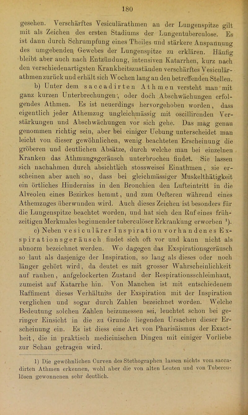 gesehen. Verschärftes Vesiculärathmen an der Lungenspitze gilt mit als Zeichen des ersten Stadiums der Lungentuberculose. Es ist dann durch Schrumpfung eines Theiles und stärkere Anspannung des umgebenden Gewebes der Lungenspitze zu erklären. Häufig bleibt aber auch nach Entzündung, intensiven Katarrhen, kurz nach den verschiedenartigsten Krankheitszuständen verschärftes Vesiculär- athmen zurück und erhält sich Wochen lang an den betreffenden Stellen. b) Unter dem saccadirten Athmen versteht man mit ganz kurzen Unterbrechungen', oder doch Abschwächungen erfol- gendes Athmen. Es ist neuerdings hervorgehoben worden, dass eigentlich jeder Athemzug ungleichmässig mit oscillirenden Ver- stärkungen und Abschwächungen vor sich gehe. Das mag genau genommen richtig sein, aber bei einiger Uebung unterscheidet man leicht von dieser gewöhnlichen, wenig beachteten Erscheinung die gröberen und deutlichen Absätze, durch welche mau bei einzelnen Kranken das Athmungsgeräusch unterbrochen findet. Sie lassen sich nachahmen durch absichtlich stossweises Eiuathmen , sie er- scheinen aber auch so, dass bei gleichmässiger Muskelthätigkeit ein örtliches Hiuderuiss in den Bronchien den Lufteintritt in die Alveolen eines Bezirkes hemmt, und zum Oeftereu während eines Athemzuges überwunden wird. Auch dieses Zeichen ist besonders für die Lungenspitze beachtet worden, und hat sich den Ruf eines früh- zeitigen Merkmales beginnender tuberculöser Erkrankung erworben *). c) Neben vesiculärer Inspiration vorhandenes Ex- sp i r a t io n s g er ä US ch findet sich oft vor und kann nicht als abnorm bezeichnet werden. Wo dagegen das Exspirationsgeräusch so laut als dasjenige der Inspiration, so lang als dieses oder noch länger gehört wird, da deutet es mit grosser Wahrscheinlichkeit auf rauhen, aufgelockerten Zustand der Respirationsschleimhaut, zumeist auf Katarrhe hin. Von Manchen ist mit entschiedenem Raffiment dieses Verhältniss der Exspiration mit der Inspiration verglichen und sogar durch Zahlen bezeichnet worden. Welche Bedeutung solchen Zahlen beizumessen sei, leuchtet schon bei ge- ringer Einsicht in die zu Grunde liegenden Ursachen dieser Er- scheinung ein. Es ist diess eine Art von Pharisäismus der Exact- heit, die in praktisch medicinischen Dingen mit einiger Vorliebe zur Schau getragen wird. 1) Die gewöhnlichen Curven des Stethographen lassen nichts vom sacca- dirten Athmen erkennen, wohl aber die von alten Leuten und von Tubercu- lösen gewonnenen sehr deutlich.