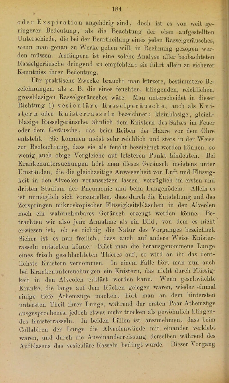 ft o il G r li/X s p i r a t i 0 u augeliörig sind, doch ist es von weit ge- ringerer Bedeutung, als die Beachtung der oben aufgestellten Unterschiede, die bei der Beurtheilung eines jeden Rasselgeräusches, wenn man genau zu Werke gehen will, in Rechnung gezogen wer- den müssen. Anfängern ist eine solche Analyse aller beobachteten Rasselgeräusche dringend zu empfehlen; sie führt allein zu sicherer Kenntniss ihrer Bedeutung. o Für praktische Zwecke braucht man kürzere, bestimmtere Be- zeichnungen, als z. B. die eines feuchten, klingenden, reichlichen, grossblasigen Rasselgeräusches wäre. Man unterscheidet in dieser Richtung 1) vesiculäre Rasselgeräusche, auch als Kni- stern oder K n i st e r r a SS e 1 n bezeichnet; kleinblasige, gleich- blasige Rasselgeräusche, ähnlich dem Knistern des Salzes im Feuer oder dem Geräusche, das beim Reiben der Haare vor dem Ohre entsteht. Sie kommen meist sehr reichlich uud stets in der Weise zur Beobachtung, dass sie als feucht bezeichnet werden können, so wenig auch obige Vergleiche auf letzteren Punkt hiudeuten. Bei Krankenuntersuchuugen hört man dieses Geräusch meistens unter Umständen, die die gleichzeitige Anwesenheit von Luft und Flüssig- keit in den Alveolen voraussetzen lassen, vorzüglich im ersten und dritten Stadium der Pneumonie uud beim Lungenödem. Allein es ist unmöglich sich vorzustelleu, dass durch die Entstehung uud das Zerspringen mikroskopischer Flüssigkeitsbläschen in den Alveolen noch ein wahrnehmbares Geräusch erzeugt werden könne. Be- trachten wir also jene Annahme als ein Bild, von dem es nicht erwiesen ist, ob es richtig die Natur des Vorganges bezeichnet. Sicher ist es nun freilich, dass auch auf andere Weise Kuister- rasseln entstehen könne. Bläst man die herausgenommene Lunge eines frisch geschlachteten Thieres auf, so wird au ihr das deut- lichste Knistern vernommen. In einem Falle hört mau nun auch bei Krankenuntersuchuugen ein Knistern, das nicht durch Flüssig- keit in den Alveolen erklärt werden kann. Wenn geschwächte Kranke, die lange auf dem Rücken gelegen waren, wieder einmal einige tiefe Athemzüge machen, hört mau an dem hintersten untersten Theil ihrer Lunge, während der ersten Paar Athemzüge ausgesprochenes, jedoch etwas mehr trocken als gewöhnlich klingen- des Kuisterrassein. In beiden Fällen ist auzuuehmen, dass beim Collabiren der Lunge die Alveolenwände mit einander verklebt waren, uud durch die Auseinauderreissuug derselben während des Aufblaseus das vesiculäre Rasseln bedingt wurde. Dieser Vorgang